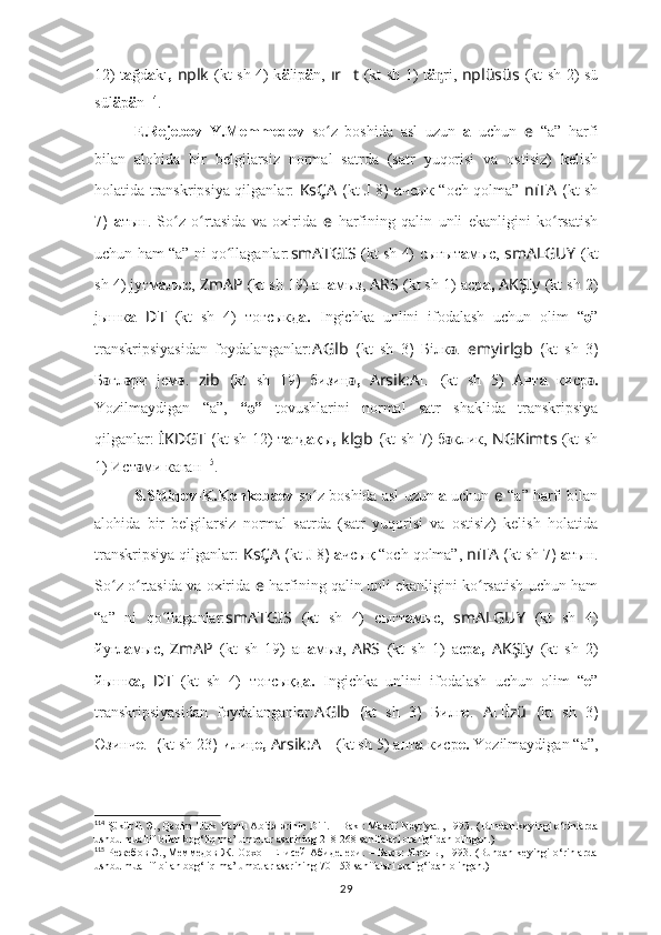 12) t a ğd a kı ,   nplk   (kt sh 4)   k ä lip ä n,   ır ?????? t   (kt sh 1)   t ä ri,  ᶇ nplüsüs   (kt sh 2) sü
sül ä p ä n 114
.
E.Rejebov–Y.Memmedov   so z   boshida   asl   uzun  	
ʻ a   uchun   e   “a”   harfi
bilan   alohida   bir   belgilarsiz   normal   satrda   (satr   yuqorisi   va   ostisiz)   kelish
holatida transkripsiya qilganlar:   KsÇA   ( kt   J 8 )   а чсык “och qolma”   nıTA   ( kt sh
7 )   а тын.   So z   o rtasida   va   oxirida  	
ʻ ʻ e   harfining   qalin   unli   ekanligini   ko rsatish	ʻ
uchun ham “a” ni qo llaganlar:	
ʻ smATGIS   (kt sh 4)   сығыт а мыc,   smALGUY   (kt
sh 4)  jуғм а лыс,  ZmAP   (kt sh 19) ап а мыз,   ARS   (kt sh 1)   аср а,  AKŞIy   (kt sh 2)
jышк а   ??????D ????????????????????????T   (kt   sh   4)   тоғсыкд а.   Ingichka   unlini   ifodalash   uchun   olim   “ ә ”
transkripsiyasidan   foydalanganlar: A Glb   ( kt   sh   3 )   Бiлк ǝ .   e myirlgb   ( kt   sh   3 )
Б ǝ гл ǝ ри   jeм ǝ .   ????????????zib   ( kt   sh   19 )   бизиң ,  	
ǝ Arsik:A ??????   (kt   sh   5)   Ант а   киср .	ǝ
Yozilmaydigan   “a”,   “ә”   tovushlarini   normal   satr   shaklida   transkripsiya
qilganlar:   İKDGT   ( kt sh   12) т а ғд а қы ,   klgb   ( kt sh   7) б ǝ клик,   NGKimts   (kt sh
1) Ист ǝ ми каған 115
.
S.Sidiqov-K.Konkobaev  so z boshida asl uzun 	
ʻ a  uchun  e   “a” harfi bilan
alohida   bir   belgilarsiz   normal   satrda   (satr   yuqorisi   va   ostisiz)   kelish   holatida
transkripsiya qilganlar:  KsÇA   ( kt  J 8 )  а чсық “och qolma”,  nıTA  ( kt sh  7 )  а тын.
So z o rtasida va oxirida  	
ʻ ʻ e   harfining qalin unli ekanligini ko rsatish uchun ham	ʻ
“a”   ni   qo llaganlar:	
ʻ smATGIS   (kt   sh   4)   сыгт а мыc,   smALGUY   (kt   sh   4)
йугл а мыс,   ZmAP   (kt   sh   19)   ап а мыз,   ARS   (kt   sh   1)   аср а,   AKŞIy   (kt   sh   2)
йышк а,   ??????D ????????????????????????T   (kt   sh   4)   тогсықд а.   Ingichka   unlini   ifodalash   uchun   olim   “ e ”
transkripsiyasidan   foydalanganlar: A Glb   ( kt   sh   3 )   Билг e .   A ?????? İzü   ( kt   sh   3 )
Өзинч e .   ??????????????????  ( kt sh  23 )  и лиң e,  Arsik:A ??????   (kt sh 5) ант а  киср e.  Yozilmaydigan “a”,
114
 Şükürlü Ә., Qәdim Türk Yazılı Abidәlәrinin Dili. – Bakı: Maarif Nәşriyatı, 1993.  (Bundan keyingi o‘rinlarda
ushbu muallif bilan bog‘liq ma’lumotlar asarining 218-268 sahifalari oralig‘idan olingan.)
115
  Режебов Э., Меммедов Ж. Орхон Енисей Абиделери. – Бакы: Язычы, 1993. (Bundan keyingi o‘rinlarda
ushbu muallif bilan bog‘liq ma’lumotlar asarining 70-153 sahifalari oralig‘idan olingan.)
29 