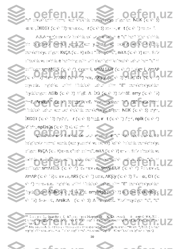 “e”   tovushlarini   normal   satr   shaklida   transkripsiya   qilganlar:   NGK   ( kt   sh   5)
к а г а н,  İKDGT  ( kt sh  12) т а гд а кы,   ?????? r  ( kt sh  5)  э ринч,  ır ?????? t   (kt sh 1)  т e ңри 116
.
A.S.Amanjolov   so z boshida asl  uzun  ʻ a   uchun   e   “a” harfi  bilan alohida
bir   belgilarsiz   normal   satrda   (satr   yuqorisi   va   ostisiz)   kelish   holatida
transkripsiya qilgan:  KsÇA   ( kt  J 8 )  a čs ı
q “och qolma”,  nıTA  ( kt sh  7 )  a tın. So z	
ʻ
o rtasida va oxirida 	
ʻ e   harfining qalin unli ekanligini ko rsatish uchun ham “a” ni	ʻ
qo llagan:	
ʻ smATGIS   (kt   sh   4)   sïγt a mıš,   smALGUY   (kt   sh   4)   juγl a m ı
š,   ZmAP
(kt   sh   19)   a
p a m ı
z,   ARS   (kt   sh   1)   a
sr a,   AKŞIy   (kt   sh   2)   jïšq a,   ??????D ????????????????????????T   (kt   sh   4)
toγs ı
qd a.   Ingichka   unlini   ifodalash   uchun   olim   “ ä ”   transkripsiyasidan
foydalangan:   A Glb   ( kt   sh   3 )   Bilg ä .   A ?????? İzü   ( kt   sh   3 )   özinč ä .   emy   ( kt   sh   19 )
j a
m ä,   Arsik:A ??????   (kt   sh   5)   a
nt a   kisr ä.   Yozilmaydigan   “a”,   “ä”   tovushlarini
ifodalash   uchun   satr   usti   shaklida   transkripsiya   qilgan:   NGK   ( kt   sh   5)   q a
γ a
n,
İKDGT   ( kt sh   12) t a
γd a
qï,   ?????? r   ( kt sh   5)   a
r ı
nč ,   ır ?????? t   (kt sh 1)   t ä
ŋr i,   nplk   (kt sh 4)
k ä
l i
p ä
n,  nplüsüs   (kt sh 2) sü sül p ä
n 117
.
Q.Sodiqov   so z   boshida   asl   uzun  	
ʻ a   uchun   e   “a”   harfi   bilan   alohida   bir
belgilarsiz   normal   satrda   (satr   yuqorisi   va   ostisiz)   kelish   holatida   transkripsiya
qilgan:  KsÇA   ( kt  J 8 )  а чсақ “och qolma”,  nıTA  ( kt sh  7 )  а тын. So z o rtasida va	
ʻ ʻ
oxirida   e   harfining   qalin   unli   ekanligini   ko rsatish   uchun   ham   “a”   ni	
ʻ
qo llagan:	
ʻ smATGIS   (kt   sh   4)   сығт а мыc,   smALGUY   (kt   sh   4)   йоғл а мыс,
ZmAP   (kt sh 19) ап а мыз,   ARS   (kt sh 1)   аср а,  AKŞIy   (kt sh 2)   йышқ а,   ??????D ????????????????????????T   (kt
sh   4)   тоғсықд а.   Ingichka   unlini   ifodalash   uchun   olim   “ ä ”   transkripsiyasidan
foydalangan:  A Glb  ( kt sh  3 )  Бил(г)ä.   e myirlgb  ( kt sh  3 )  бäглäри йäм ä ,   ????????????zib  ( kt
sh   19 )   бизингä ,   Arsik:A ??????   (kt   sh   5)   Ант а   кисрä .   Yozilmaydigan   “a”,   “ä”
116
  Сыдыков   С.,   Конкобаев   К.   Байыркы   Турк   Жазусуу   (VIII-Х   Қылымдар).   –   Бишкек:   КТМУ,   2001.
(Bundan   keyingi   o‘rinlarda   ushbu   muallif   bilan   bog‘liq   ma’lumotlar   asarining   54-95   sahifalari   oralig‘idan
olingan.)
117
 Аманжолов А. С. История и теория древнетюркского писъма. – Алма-ататы: “Мектеп”, 2003.  (Bundan
keyingi o‘rinlarda ushbu muallif bilan bog‘liq ma’lumotlar asarining 154-180 sahifalari oralig‘idan olingan.)
30 