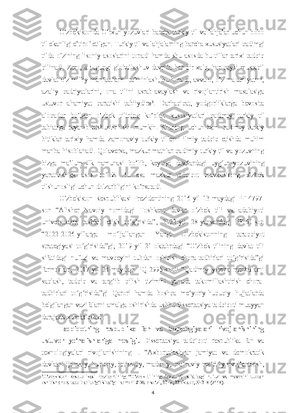 O‘zbekistonda   O‘rxun yozuvlari   barcha turkiy til  va lahjalar  uchun bobo
til ekanligi  e’tirof etilgan.  Turkiy til va lahjalarning barcha xususiyatlari qadimgi
tilda   o zining   lisoniy   asoslarini   topadi   hamda   shu   asosda   bu   tillar   tarixi   tadqiqʻ
qilinadi.   Zero,   « Bugungi   globallashuv   davrida   har   bir   xalq,   har   qaysi   mustaqil
davlat o‘z milliy manfaatlarini ta’minlash, bu borada, avvalo, o‘z madaniyatini,
azaliy   qadriyatlarini,   ona   tilini   asrab-avaylash   va   rivojlantirish   masalasiga
ustuvor   ahamiyat   qaratishi   tabiiydir » 1
.   Darhaqiqat,   yodgorliklarga   bevosita
aloqador   bo lgan  	
ʻ o‘zbek   tili ning   ko‘plab   xususiyatlari   qadimiy   turkiy   til
tabiatiga   tayanib   tushuntirilishi   mumkin .   Shuning   uchun   ham   qadimiy   turkiy
bitiklar   tarixiy   hamda   zamonaviy   turkiy   tillarni   ilmiy   tadqiq   etishda   muhim
manba hisoblanadi. Qolaversa, mazkur matnlar qadimiy turkiy til va yozuvning
bizga   ma’lum   ilk   namunasi   bo‘lib ,   keyingi   davrlardagi   uyg ur   yozuvi	
ʻ ning
yaratilishiga   asos   bo ldi.	
ʻ   Bu   esa   mazkur   tadqiqot   mavzusining   o‘zbek
tilshunosli gi uchun dolzarbligini ko‘rsatadi.
O zbekiston   Respublikasi   Prezidentining   2016-yil   13-maydagi   PF-4797-	
ʻ
son   “Аlisher   Navoiy   nomidagi   Toshkent   davlat   o zbek   tili   va   adabiyoti	
ʻ
universitetini   tashkil   etish   to g risida”,   2022-yil   28-yanvardagi   PF-60-son	
ʻ ʻ
“2022-2026-yillarga   mo ljallangan   Yangi   O zbekistonning   taraqqiyot	
ʻ ʻ
strategiyasi   to g risida”gi,   2019-yil   21-oktabrdagi   “O zbek   tilining   davlat   tili	
ʻ ʻ ʻ
sifatidagi   nufuzi   va   mavqeyini   tubdan   oshirish   chora-tadbirlari   to g risida”gi	
ʻ ʻ
farmonlari,   2017-yil   24-maydagi   PQ-2995-sonli   “Qadimiy   yozma   manbalarni
saqlash,   tadqiq   va   targ ib   qilish   tizimini   yanada   takomillashtirish   chora-	
ʻ
tadbirlari   to g risida”gi   Qarori   hamda   boshqa   me yoriy-huquqiy   hujjatlarda	
ʻ ʻ ʼ
belgilangan vazifalarni amalga oshirishda ushbu dissertatsiya tadqiqoti muayyan
darajada xizmat qiladi.
Tadqiqotning   respublika   fan   va   texnologiyalari   rivojlanishining
ustuvor   yo nalishlariga   mosligi
ʻ .   Dissertatsiya   tadqiqoti   respublika   fan   va
texnologiyalari   rivojlanishining   I.   “Аxborotlashgan   jamiyat   va   demokratik
davlatni ijtimoiy, huquqiy, iqtisodiy, madaniy, ma naviy-ma rifiy rivojlantirish,	
ʼ ʼ
1
O‘zbekiston   Respublikasi   Prezidentining   “O‘zbek   tilining   davlat   tili   sifatidagi   nufuzi   va   mavqeini   tubdan
oshirish chora-tadbirlari to‘g‘risida”gi Farmoni // Xalq so‘zi, 2019, 22 oktabr, № 218 (7448).
4 