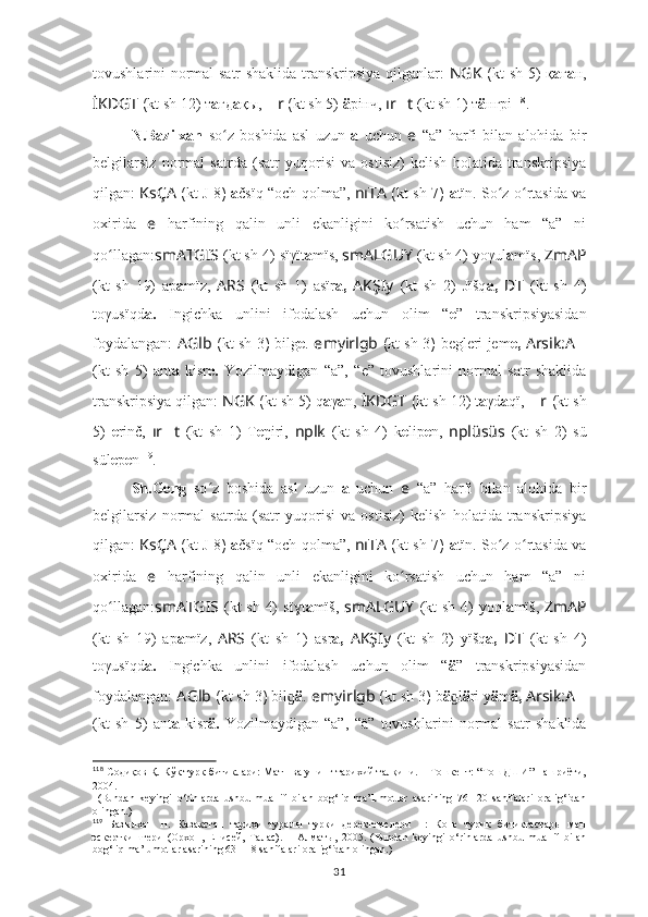 tovushlarini normal satr shaklida transkripsiya qilganlar:   NGK   ( kt sh   5) қ а ғ а н,
İKDGT  ( kt sh  12) т а ғд а қы,   ?????? r  ( kt sh  5)  ä рiнч,  ır ?????? t   (kt sh 1)  т ä нгрi 118
.
N.Bazilxan   so z   boshida   asl   uzun  ʻ a   uchun   e   “a”   harfi   bilan   alohida   bir
belgilarsiz   normal   satrda   (satr   yuqorisi   va   ostisiz)   kelish   holatida   transkripsiya
qilgan:   KsÇA   ( kt   J 8 )   a čsïq “och qolma”,   nıTA   ( kt sh   7 )   a tïn. So z o rtasida va	
ʻ ʻ
oxirida   e   harfining   qalin   unli   ekanligini   ko rsatish   uchun   ham   “a”   ni	
ʻ
qo llagan:	
ʻ smATGIS   (kt sh 4)   sïγït a mïs,  smALGUY   (kt sh 4)   yoγul a mïs,  ZmAP
(kt   sh   19)   ap a mïz,   ARS   (kt   sh   1)   asïr a,   AKŞIy   (kt   sh   2)   Jïšq a,   ??????D ????????????????????????T   (kt   sh   4)
toγusïqd a.   Ingichka   unlini   ifodalash   uchun   olim   “ e ”   transkripsiyasidan
foydalangan:   A Glb   ( kt sh   3 )   bilg e .   e myirlgb   ( kt sh   3 )   begleri jem e,  Arsik:A ??????
(kt   sh   5)   ant a   kisr e.   Yozilmaydigan   “a”,   “e”   tovushlarini   normal   satr   shaklida
transkripsiya qilgan:  NGK  ( kt sh  5) q a γ a n,  İKDGT  ( kt sh  12) t a γd a qï,   ?????? r  ( kt sh
5)   e rinč,   ır ?????? t   (kt   sh   1)   T e ŋiri,   nplk   (kt   sh   4)   k e lip e n,   nplüsüs   (kt   sh   2)   sü
sül e p e n 119
.
Sh.Geng   so z   boshida   asl   uzun  	
ʻ a   uchun   e   “a”   harfi   bilan   alohida   bir
belgilarsiz   normal   satrda   (satr   yuqorisi   va   ostisiz)   kelish   holatida   transkripsiya
qilgan:   KsÇA   ( kt   J 8 )   a čsïq “och qolma”,   nıTA   ( kt sh   7 )   a tïn. So z o rtasida va	
ʻ ʻ
oxirida   e   harfining   qalin   unli   ekanligini   ko rsatish   uchun   ham   “a”   ni	
ʻ
qo llagan:	
ʻ smATGIS   (kt sh 4)   sï t	ɣ a mïš,   smALGUY   (kt sh 4)   yoql a mïš,   ZmAP
(kt   sh   19)   ap a mïz,   ARS   (kt   sh   1)   asr a,   AKŞIy   (kt   sh   2)   yïšq a,   ??????D ????????????????????????T   (kt   sh   4)
toγusïqd a.   Ingichka   unlini   ifodalash   uchun   olim   “ ä ”   transkripsiyasidan
foydalangan:  A Glb  ( kt sh  3 )  bil
ɡ ä .   e myirlgb  ( kt sh  3 )  b ä l	ɡ ä ri y ä m ä,  Arsik:A ??????
(kt   sh   5)   ant a   kisr ä.   Yozilmaydigan   “a”,   “ä”   tovushlarini   normal   satr   shaklida
118
  Содиқов Қ. Кўк турк битиклари: Матн ва унинг тарихий талқини. – Тошкент: “ТошДШИ” нашриёти,
2004.
  (Bundan   keyingi   o‘rinlarda   ushbu   muallif   bilan   bog‘liq   ma’lumotlar   asarining   76-120   sahifalari   oralig‘idan
olingan.)
119
  Базылхан   Н.   Казакстан   тарихи   туралы   турки   деректемелери   II:   Коне   турик   битиктастары   мен
эскерткиштери   (Орхон,   Енисей,   Талас).   –   Алматы,   2005.   (Bundan   keyingi   o‘rinlarda   ushbu   muallif   bilan
bog‘liq ma’lumotlar asarining 63-118 sahifalari oralig‘idan olingan.)
31 