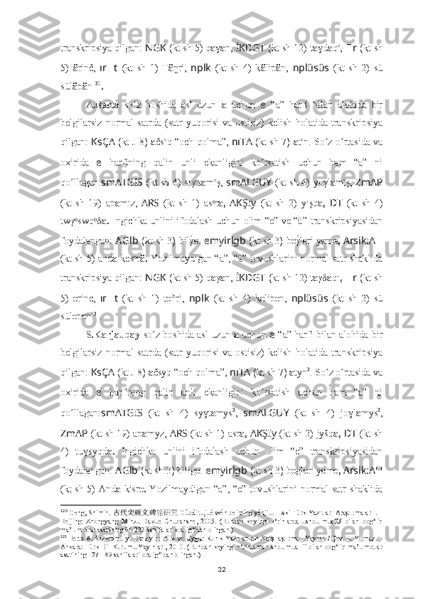 transkripsiya qilgan:  NGK  ( kt sh  5) q a ɣ a n,  İKDGT  ( kt sh  12) t a dɣ a qï,   ?????? r  ( kt sh
5)   ä rinč,   ır ?????? t   (kt   sh   1)   T ä ŋri,   nplk   (kt   sh   4)   k ä lip ä n,   nplüsüs   (kt   sh   2)   sü
sül ä p ä n 120
.
A.Berta   so z   boshida   asl   uzun  	
ʻ a   uchun   e   “a”   harfi   bilan   alohida   bir
belgilarsiz   normal   satrda   (satr   yuqorisi   va   ostisiz)   kelish   holatida   transkripsiya
qilgan:   KsÇA   ( kt   J 8 )   a čsïq “och qolma”,   nıTA   ( kt sh   7 )   a tïn. So z o rtasida va	
ʻ ʻ
oxirida   e   harfining   qalin   unli   ekanligini   ko rsatish   uchun   ham   “a”   ni	
ʻ
qo llagan:	
ʻ smATGIS   (kt sh 4)   sıγ t	ᵒ a mïş,   smALGUY   (kt sh 4)   yoγl a mïş,   ZmAP
(kt   sh   19)   ap a mız,   ARS   (kt   sh   1)   as r	
ᵒ a,   AKŞIy   (kt   sh   2)   yışq a,   ??????D ????????????????????????T   (kt   sh   4)
twγ swq δ	
ᵒ ᵒ a.   Ingichka unlini ifodalash uchun olim “e” ve “ä”   transkripsiyasidan
foydalangan:   A Glb  ( kt sh  3 )  bilγ	
́ e .   e myirlgb  ( kt sh  3 )  b e γ	́l e ri y e m e,  Arsik:A ??????
(kt sh 5) and a   kes r	
ᵒ ä.   Yozilmaydigan “a”,   “ä”   tovushlarini normal satr shaklida
transkripsiya qilgan:  NGK  ( kt sh  5) q a γ a n,  İKDGT  ( kt sh  12) t a γδ a qı ,   ?????? r  ( kt sh
5)   e rinc,   ır ?????? t   (kt   sh   1)   t e ñri,   nplk   (kt   sh   4)   k e lip e n,   nplüsüs   (kt   sh   2)   sü
sül e p e n 121
.
S.Karjaubay   so z boshida asl uzun  	
ʻ a   uchun   e   “a” harfi bilan alohida bir
belgilarsiz   normal   satrda   (satr   yuqorisi   va   ostisiz)   kelish   holatida   transkripsiya
qilgan:  KsÇA   ( kt  J 8 )  a čsyq “och qolma”,  nıTA  ( kt sh  7 )  a tyn 2
. So z o rtasida va	
ʻ ʻ
oxirida   e   harfining   qalin   unli   ekanligini   ko rsatish   uchun   ham   “a”   ni	
ʻ
qo llagan:	
ʻ smATGIS   (kt   sh   4)   sy t	ɣ a mys 2
,   smALGUY   (kt   sh   4)   jo l	ɣ a mys 2
,
ZmAP   (kt sh 19) ap a myz,   ARS   (kt sh 1)   asr a,  AKŞIy   (kt sh 2)   jyšq a,   ??????D ????????????????????????T   (kt sh
4)   tu syqd	
ɣ a.   Ingichka   unlini   ifodalash   uchun   olim   “e”   transkripsiyasidan
foydalangan:  A Glb  ( kt sh  3 )  bilig e .   e myirlgb  ( kt sh  3 )  b e gl e ri y e m e,  Arsik:A ??????
(kt sh 5) And a   kisr e.   Yozilmaydigan “a”,   “e”   tovushlarini normal satr shaklida
120
 Geng, Shimin.  古代突厥文碑 铭研究   Gǔdài tūjué wén bēimíng yánjiū. [Eski Türk Yazıtları Araştırmaları]. –
Beijing:   Zhongyang   Minzu   Daxue   Chubanshe,   2005.   (Bundan   keyingi   o‘rinlarda   ushbu   muallif   bilan   bog‘liq
ma’lumotlar asarining 94-223 sahifalari oralig‘idan olingan.)
121
 Berta A. Sözlerimi İyi Dinleyin: Türk ve Uygur Runik Yazıtlarının Karşılaştırmalı Yayını. / Çev. E. Yılmaz. –
Ankara: Türk Dil Kurumu Yayınları, 2010.  (Bundan keyingi o‘rinlarda ushbu muallif bilan bog‘liq ma’lumotlar
asarining 127-189 sahifalari oralig‘idan olingan.)
32 