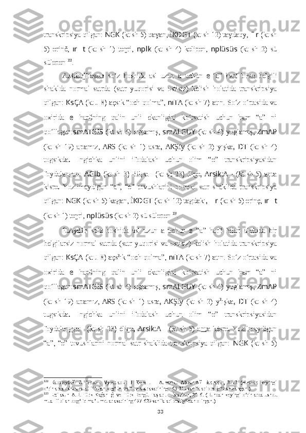 transkripsiya qilgan:  NGK  ( kt sh  5) q a ɣ a n,  İKDGT  ( kt sh  12) t a dɣ a qy,   ?????? r  ( kt sh
5)   e rinč,   ır ?????? t   (kt   sh   1)   t e ŋri,   nplk   (kt   sh   4)   k e lip e n,   nplüsüs   (kt   sh   2)   sü
sül e p e n 122
.
A.B.Erjilasun   so z   boshida   asl   uzun  	
ʻ a   uchun   e   “ ā”   harf   bilan   belgili
shaklda   normal   satrda   (satr   yuqorisi   va   ostisiz)   kelish   holatida   transkripsiya
qilgan:   KsÇA   ( kt   J 8 )   ā çsık “och qolma”,   nıTA   ( kt sh   7 )   ā tın. So z o rtasida va	
ʻ ʻ
oxirida   e   harfining   qalin   unli   ekanligini   ko rsatish   uchun   ham   “a”   ni	
ʻ
qo llagan:	
ʻ smATGIS   (kt sh 4)   sıgt a mış,   smALGUY   (kt sh 4)   yogl a mış,   ZmAP
(kt   sh   19)   ap a mız,   ARS   (kt   sh   1)   asr a,   AKŞIy   (kt   sh   2)   yışk a,   ??????D ????????????????????????T   (kt   sh   4)
togsıkd a.   Ingichka   unlini   ifodalash   uchun   olim   “ e ”   transkripsiyasidan
foydalangan:   A Glb   ( kt   sh   3 )   Bilg e .   ??????????????????  ( kt   sh   23 )   iliŋ e,   Arsik:A ??????   (kt   sh   5)   ant a
kisr e.   Yozilmaydigan   “a”,   “ e ”   tovushlarini   normal   satr   shaklida   transkripsiya
qilgan:  NGK  ( kt sh  5) k a g a n,  İKDGT  ( kt sh  12) t a gd a kı ,   ?????? r  ( kt sh  5)  e rinç,  ır ?????? t
(kt sh 1)  t e ŋri,  nplüsüs   (kt sh 2) sü sül e p e n 123
.
E.Aydin   so z   boshida   asl   uzun  	
ʻ a   uchun   e   “a”   harfi   bilan   alohida   bir
belgilarsiz   normal   satrda   (satr   yuqorisi   va   ostisiz)   kelish   holatida   transkripsiya
qilgan:  KsÇA   ( kt  J 8 )  a çs 2
ık “och qolma”,  nıTA  ( kt sh  7 )  a tın. So z o rtasida va	
ʻ ʻ
oxirida   e   harfining   qalin   unli   ekanligini   ko rsatish   uchun   ham   “a”   ni	
ʻ
qo llagan:	
ʻ smATGIS   (kt sh 4)   sıgt a mış,   smALGUY   (kt sh 4)   yogl a mış,   ZmAP
(kt   sh   19)   ap a mız,   ARS   (kt   sh   1)   asr a,   AKŞIy   (kt   sh   2)   y 2
ışk a,   ??????D ????????????????????????T   (kt   sh   4)
tugsıkd a.   Ingichka   unlini   ifodalash   uchun   olim   “ e ”   transkripsiyasidan
foydalangan:   ??????????????????  ( kt   sh   23 )   ėliŋ e,   Arsik:A ??????   (kt   sh   5)   a nt a   kėsr e.   Yozilmaydigan
“a”,   “ e ”   tovushlarini   normal   satr   shaklida   transkripsiya   qilgan:   NGK   ( kt   sh   5)
122
  Каржаубай   С.   Орхон   Муралары:   1   Китап.   –   Алматы:   Абзал-Ай   Баспасы,   2012   (Bundan   keyingi
o‘rinlarda ushbu muallif bilan bog‘liq ma’lumotlar asarining 165-200 sahifalari oralig‘idan olingan.)
123
  Ercilasun  A.B.  Türk   Kağanlığı  ve   Türk  Bengü  Taşları.   –  İstanbul,  2016.   (Bundan  keyingi  o‘rinlarda  ushbu
muallif bilan bog‘liq ma’lumotlar asarining 497-629 sahifalari oralig‘idan olingan.)
33 