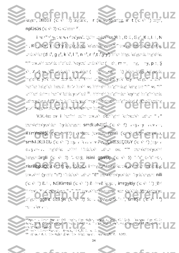 k a g a n,   İKDGT   ( kt   sh   12)   t a gd a kı,   ?????? r   ( kt   sh   5)   e ri nç ,   ır ?????? t   (kt   sh   1)   t e ŋri,
nplüsüs   (kt sh 2) sü sül e p e n 124
.
i  harfining transkripsiyasi.  Q alin undoshlar  ( B   b 1
,  D   d 1
,   G   g ʻ ,   K   q,   L   l 1
,  N
n 1
,   R   r 1
,   S   s 1
,   T   t 1
,   Y   y 1
)   bilan birga kelganda qalin “ı” tovushi tarzida, ingichka
undoshlar ( d   d 2
,  g  g 2
,  k   k 2
,  l   l 2
,  n   n 2
,  r   r 2
, t  t 2
, y  y 2
) bilan birga kelganda ingichka
“i” tovushi tarzida o qiladi. Neytral undoshlar (ʻ ??????   ch ,  m   m ,  ??????   ng,  ??????   ny,  p   p ,  Ş
sh ,   Z   z)   va   juft   undoshli   tovushlar   ( ??????   nt,   ??????   nç,   ??????   lt)   bilan   birga   kelganda
ingichka   yoki   qalin   tarzida   o qilishini   undan   oldin   yoki   keyin   kelgan   undosh	
ʻ
harflar   belgilab   beradi.   So z   boshi   va   birinchi   bo g indagi   keng-tor   “ı”   va   “i”	
ʻ ʻ ʻ
unlilari doimo harf sifatida yoziladi 125
. Birinchi bo g indan keyingi bo g inlarda	
ʻ ʻ ʻ ʻ
uchraydigan /ı, i/ ko p hollarda yozilmaydi. Birinchi bo g indagi /ı-i/ unlilarning	
ʻ ʻ ʻ
yozilmagan holatlar kabi istisnolar ham bor. 126
V.V.Radlov   i   harfini   qalin   tovush   ekanligini   ko rsatish   uchun   “	
ʻ ы”
transkripsiyasidan   foydalangan:   smdi : uNGÇİ   (kt   sh   6)   ы ч ыну  	
ҕ ы дмыш,
RTmYeRBŞ İ   (kt   sh   33)   ы шбара   jамтар,   zmT i   (kt   sh   40)   ы ттымыз,
smNLIK:ILGU   (kt   sh   1)   о л	
ҕ ы   k ы лынмыш,   IÇTGIS:IÇGUY   (kt   sh   4)   jо ч	ҕ ы
с ы ытч	
ҕ ы.   Ingichka   unlini   ifodalash   uchun   esa   “ i”   transkripsiyasini
bergan: ürgli   (kt   sh   2)   i лгäр ,  	
ӱ i s i n i   gtnisiç   (kt   sh   5)   i н i с i   äч i с i нтäг,
zisrilibpuQ
  (kt sh 34) kуп б i л i рс i з.  i  ning “ e”  ingichka tovushi bilan oraliqdagi
tovushni   (yopiq   “ e” )   ıfodalash   uchun   “ ä”   transkripsiyasidan   foydalangan:   nili
(kt   sh   1)   ä лiн,   NGKimts i   (kt   sh   1)   ä шiтм ä   kа ан,	
ҕ   imrgyitiy   (kt   sh   11)   j ä тi
jiгiрмi .   Yozilmaydigan “ ы”, “i”   tovushlarini  normal  satr  shaklida  transkripsiya
qilgan:   gglzit   GGLŞB   (kt   sh   2)   башл ы н	
ҕ ы   äт i зл i гн i ,   smKŞT   (kt   sh   11)
таш ы kм ы ш.
124
Aydın   E.   Orhon   Yazıtları   (Köl   Tegin,   Bilge   Kağan,   Tonyukuk,   Ongi,   Küli   Çor).   –   İstanbul:   Bilge   Kültür
Sanat,   2017.   (Bundan   keyingi   o‘rinlarda   ushbu   muallif   bilan   bog‘liq   ma’lumotlar   asarining   47-120   sahifalari
oralig‘idan olingan.)
125
  Tekin T. Orhon Yazıtları. – Ankara, TDK, 2010. – s. 10.
126
  Ercilasun A.B.   Türk   Kağanlığı   ve   Türk   Bengü   Taşları. –   İstanbul,   2016. – S. 363.
34 