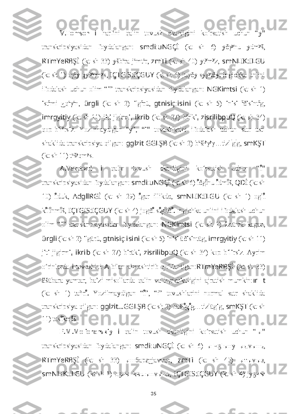 V.Tomsen   i   harfini   qalin   tovush   ekanligini   ko rsatish   uchun   “ʻ y”
transkripsiyasidan   foydalangan:   smdi : uNGÇİ   (kt   sh   6)   y čγ y
nu   y dm y
š,
RTmYeRBŞ İ   (kt   sh   33)   y šb a
ra  j a
mt a
r,   zmT i   (kt   sh   40)   y t y
m y
z,   smNLIK:ILGU
(kt sh 1) oγł y   q y ł y
nm y
s,   IÇTGIS:IÇGUY   (kt sh 4) juγč y   s y γ y
tč y.   Ingichka unlini
ifodalash   uchun   olim   “ i ”   transkripsiyasidan   foydalangan:   NGKimts i   (kt   sh   1)
i st ä
mi иq	
  ͜ a
γ a
n,   ürgli   (kt   sh   2)   i lg ä
rü,   gtnisiç : i s i n i   (kt   sh   5)   i n i s i   ä
č i s i nt ä
g,
imrgyitiy   (kt  sh   11)  j i t i -j i
g i
rm i,   i kr i b   (kt  sh   27)  b i r i
k i,   zisrilibpuQ
  (kt  sh   34)
qop-b i l i rs i z.   Yozilmaydigan   “y”,   “i”   tovushlarini   ifodalash   uchun   satr   usti
shaklida transkripsiya qilgan:   gglzit   GGLŞB   (kt sh 2) b a
šł y
γ y
γ…tizl i
g i
g,  smKŞT
(kt sh 11) t a
š y
qm y
s.
A.Vamberi   i   qalin   tovush   ekanligini   ko rsatish   uchun   “	
ʻ ”	ıͦ
transkripsiyasidan foydalangan:  smdi : uNGÇİ   (kt sh 6)  ı	
ͦ čg nu 	ıͦ ı	ͦ dm š, 	ıͦ QDİ   (kt sh
10)   ı	
ͦ duk,   AdgllRGİ   (kt   sh   29)   ı	ͦ gar   illikde,   smNLIK:ILGU   (kt   sh   1)   ogl ı	ͦ
k ı	
ͦ l nm š, ıͦ	ıͦ IÇTGIS:IÇGUY   (kt sh 4) jogč ı	ͦ  s ı	ͦ g tč	ıͦ .	ıͦ  Ingichka unlini ifodalash uchun
olim   “ i ”   transkripsiyasidan   foydalangan:   NGKimts i   (kt   sh   1)   I ztämä   kagan,
ürgli   (kt sh 2)  i lgärü,  gtnisiç : i s i n i   (kt sh 5)  i n i s i  äč i s i ntäg,  imrgyitiy   (kt sh 11)
j i t i   jigirm i,   i kr i b   (kt   sh   27)   b i räk i,   zisrilibpuQ
  (kt   sh   34)   kop   b i l i rs i z.   Ayrim
o rinlarda  	
ʻ i   tovushini   A   bilan   almashtirib   qo llanilgan:	ʻ RTmYeRBŞ İ   (kt   sh   33)
ä šäbara   yamtar,   ba’zi   misollarda   qalin   va   ingichkaligini   ajratish   mumkin: ır ?????? t
(kt   sh   1)   tañr .	
ıͦ   Yozilmaydigan   “ ı	ͦ ”,   “i”   tovushlarini   normal   satr   shaklida
transkripsiya qilgan:  gglzit … GGLŞB   (kt sh 2) bašl g g	
ıͦ	ıͦ …tizläg i g,  smKŞT   (kt sh
11) tas ı	
ͦ km ı	ͦ š.
P.M.Melioranskiy   i   qalin   tovush   ekanligini   ko rsatish   uchun   “	
ʻ ы”
transkripsiyasidan   foydalangan:   smdi : uNGÇİ   (kt   sh   6)   ы[ ч	
ҕ ] ыну   ы дмыш
с ,
RTmYeRBŞ İ   (kt   sh   33)   ы шбар тjамтар,  	
а͜ zmT i   (kt   sh   40)   ы тымыз,
smNLIK:ILGU   (kt  sh   1)  о л	
ҕ ы   k ы лынмыш
с ,   IÇTGIS:IÇGUY   (kt  sh   4)  jу ч	ҕ ы
35 