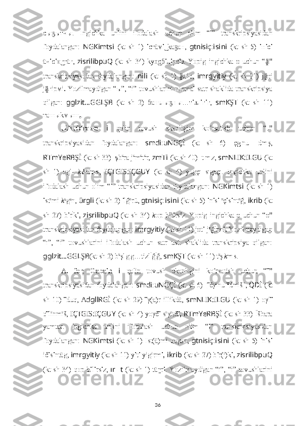 с ы ытчҕ ы .   Ingichka   unlini   ifodalash   uchun   olim   “ i ”   transkripsiyasidan
foydalangan:   NGKimts i   (kt   sh   1)   i стäм i   kа ан,	
͜ ҕ   gtnisiç : i s i n i   (kt   sh   5)   i н i с i
äч i с i гтäг,	
н͜   zisrilibpuQ
  (kt   sh   34)   kу сб	п͜ i л i рс i з.   Yopig   ingichka   e   uchun   “ ”	ä̭�
transkripsiyasidan   foydalangan:   nili   (kt   sh   1)   ä̭	
� лiн,   imrgyitiy   (kt   sh   11)   j ä̭	� тi
j ä̭	
� гiрмi .   Yozilmaydigan “ ы”, “i”   tovushlarini normal satr shaklida transkripsiya
qilgan:   gglzit … GGLŞB   (kt   sh   2)   башл ы н	
ҕ ы …т i зл i г i г,   smKŞT   (kt   sh   11)
таш ы kм ы ш
с .
H.N.O rqun  	
ʻ i   qalin   tovush   ekanligini   ko rsatish   uchun   “	ʻ ı”
transkripsiyasidan   foydalangan:   smdi : uNGÇİ   (kt   sh   6)   ıçg ı
nu   ı dm ı
ş,
RTmYeRBŞ İ   (kt sh 33)   ış b a
ra j a
m a
t a
r,  zmT i   (kt sh 40)  ı t ı
m ı
z,  smNLIK:ILGU   (kt
sh   1)   ogl ı   k ı l ı
nm ı
s,   IÇTGIS:IÇGUY   (kt   sh   4)   yugçı   sıg ı
tçı.   Ingichka   unlini
ifodalash   uchun   olim   “ i ”   transkripsiyasidan   foydalangan:   NGKimts i   (kt   sh   1)
i st e
mi  k a
g a
n,  ürgli   (kt sh 2)  i lğ e
rü,  gtnisiç : i s i n i   (kt sh 5)  i n i s i   e
ç i s i nt e
ğ,  ikrib   (kt
sh   27)   b i r i
k i,   zisrilibpuQ
  (kt   sh   34)   k op   b i l i rs i z.   Yopig   ingichka   e   uchun   “ e”
transkripsiyasidan foydalangan:  imrgyitiy   (kt sh 11) j e t i -j e
ğ i
rm i.  Yozilmaydigan
“ı”,   “i”   tovushlarini   ifodalash   uchun   satr   usti   shaklida   transkripsiya   qilgan:
gglzit … GGLŞB (kt sh 2) b a
şl ı
g ı
g…tizl i
ğ i
ğ,  smKŞT   (kt sh 11) t a
ş ı
k m ı
s.
A.   fon   Gabain   i   qalin   tovush   ekanligini   ko rsatish   uchun   “
ʻ ï”
transkripsiyasidan foydalangan:   smdi : uNGÇİ   (kt sh 6)   [ï čγïnu   ï dmiš ] ,   QDİ   (kt
sh   10)   ï duq,   AdgllRGİ   (kt   sh   29)   ï γ(a)r   illikdä,   smNLIK:ILGU   (kt   sh   1)   oγl ï
q ï lïnmïš,   IÇTGIS:IÇGUY   (kt sh 4) yoγč ï   sïγïtč ï,   RTmYeRBŞ İ   (kt sh 33)   Ïšbara
yamtar.   Ingichka   unlini   ifodalash   uchun   olim   “ i ”   transkripsiyasidan
foydalangan:   NGKimts i   (kt   sh   1)   I st(ä)mi   qaγan,   gtnisiç : i s i n i   (kt   sh   5)   i n i s i
ič i s i ntäg,  imrgyitiy   (kt sh 11) y i t i  yigirm i,  i kr i b   (kt sh 27) b i r(i)k i,  zisrilibpuQ
(kt sh 34) qop b i l i rs i z,   ır ?????? t   (kt sh 1) täŋr i . Yozilmaydigan “ï”,   “i”   tovushlarini
36 