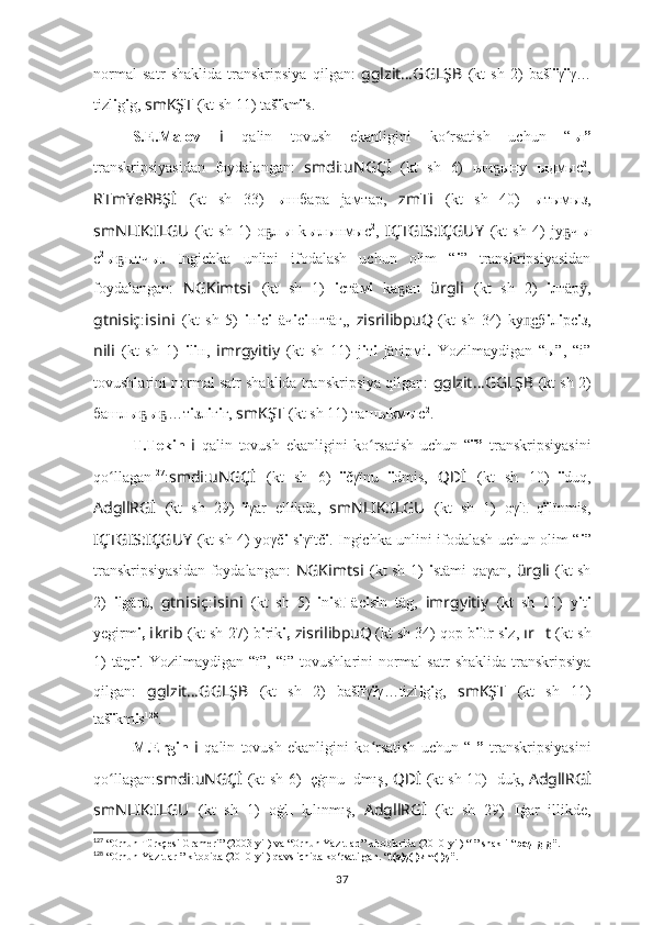 normal   satr   shaklida   transkripsiya   qilgan:   gglzit … GGLŞB   (kt   sh   2)   bašl ï γ ï γ…
tizl i g i g,  smKŞT   (kt sh 11) taš ï km ï s.
S.E.Malov   i   qalin   tovush   ekanligini   ko rsatish   uchun   “ʻ ы”
transkripsiyasidan   foydalangan:   smdi : uNGÇİ   (kt   sh   6)   ы ч ыну  	
ҕ ы дмыc 2
,
RTmYeRBŞ İ   (kt   sh   33)   ы шбара   jaмтар,   zmT i   (kt   sh   40)   ы тымыз,
smNLIK:ILGU   (kt   sh   1)   о л	
ҕ ы   k ы лынмыc 2
,   IÇTGIS:IÇGUY   (kt   sh   4)   jу ч	ҕ ы
с 2
ы ытч	
ҕ ы.   Ingichka   unlini   ifodalash   uchun   olim   “ i ”   transkripsiyasidan
foydalangan:   NGKimts i   (kt   sh   1)   i стäм i   kа ан	
ҕ   ürgli   (kt   sh   2)   i лгäр ,	ӱ
gtnisiç : i s i n i   (kt   sh   5)   i н i с i   äч i с i нгтäг,,   zisrilibpuQ
  (kt   sh   34)   kу сб	
п͜ i л i рс i з,
nili   (kt   sh   1)   i l i н,   imrgyitiy   (kt   sh   11)   j i т i   jäгiрмi .   Yozilmaydigan   “ ы”,   “i”
tovushlarini normal satr shaklida transkripsiya qilgan:  gglzit … GGLŞB   (kt sh 2)
башл ы ҕ ы …т	
ҕ i зл i г i г,  smKŞT   (kt sh 11) таш ы kм ы c 2
.
T.Tekin   i   qalin   tovush   ekanligini   ko rsatish   uchun   “	
ʻ ï”   transkripsiyasini
qo ʻ llagan 127
: smdi : uNGÇİ   (kt   sh   6)   ï čγïnu   ï dmis,   QDİ   (kt   sh   10)   ï duq,
AdgllRGİ   (kt   sh   29)   ï γar   ellikdä,   smNLIK:ILGU   (kt   sh   1)   oγl ı	
̄   q ï lïnmis,
IÇTGIS:IÇGUY   (kt sh 4) yoγč i   s i γïtč i . Ingichka unlini ifodalash uchun olim “ i ”
transkripsiyasidan  foydalangan:   NGKimts i   (kt sh 1)   i stämi qaγan,   ürgli   (kt sh
2)   i lgärü,   gtnisiç : i s i n i   (kt   sh   5)   i n i s ı	
̄   äc i s i n   täg,   imrgyitiy   (kt   sh   11)   y i t i
yegirm i,  i kr i b   (kt sh 27) b i rik i,  zisrilibpuQ
  (kt sh 34) qop b i l ı	
̄ r s i z,  ır ?????? t  (kt sh
1)   täŋr i . Yozilmaydigan  “ï ”, “i”   tovushlarini  normal  satr   shaklida  transkripsiya
qilgan:   gglzit … GGLŞB   (kt   sh   2)   bašl ï γ ï γ…tizl i g i g,   smKŞT   (kt   sh   11)
taš ï km i s 128
.
M.Ergin   i   qalin   tovush   ekanligini   ko rsatish   uchun   “	
ʻ ı”   transkripsiyasini
qo ʻ llagan : smdi : uNGÇİ   (kt sh 6)   ı çġınu   ı dmış,   QDİ   (kt sh 10)   ı du	
k?,   AdgllRGİ
smNLIK:ILGU   (kt   sh   1)   oġl ı  	
k? ı lınmış,   AdgllRGİ   (kt   sh   29)   I ġar   illikde,
127
 “ Orhun  Türkçesi Grameri” (2003-yil) va “ Orhun Yazıtları”   kitoblarida ( 2010-yil) “ı” shakli “ başlıgıg”.
128
 “ Orhun Yazıtları”  kitobida (2010-yil) qavs ichida ko‘rsatilgan. “ t(a)ş(ı)km(ı)ş”.
37 