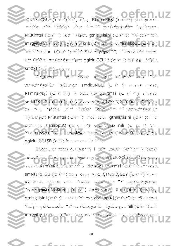 IÇTGIS:IÇGUY   (kt sh 4) Yoġçı sıġıtçı,   RTmYeRBŞ İ   (kt sh 33)   I şbara yamtar.
Ingichka   unlini   ifodalash   uchun   olim   “ i ”   transkripsiyasidan   foydalangan:
NGKimts i   (kt   sh   1)   İ stem i  K	?aġan,   gtnisiç : i s i n i   (kt   sh   5)   i n i s i   eç i s i n   teg,
imrgyitiy   (kt sh 11) y i t i  yigirm i,  i kr i b   (kt sh 27) b i rik i,  zisrilibpuQ
  (kt sh 34)
k	
?op  b i l i r  s i z,   ır ?????? t   (kt  sh   1)  te gr	n͡ i .  Yozilmaydigan  “ı ”,  “i”   tovushlarini   normal
satr   shaklida   transkripsiya   qilgan:   gglzit   GGLŞB   (kt   sh   2)   başl ı ġ ı ġ…tizl i g i g,
smKŞT   (kt sh 11) taş ı k	
?m ı ş.
G.Aydarov   i   qalin   tovush   ekanligini   ko rsatish   uchun   “	
ʻ ы”
transkripsiyasidan   foydalangan:   smdi : uNGÇİ   (kt   sh   6)   ы чғыну   ы дмыc,
RTmYeRBŞ İ   (kt   sh   33)   Ы шбара   йaмтар,   zmT i   (kt   sh   40)   ы тымыз,
smNLIK:ILGU   (kt   sh   1)   оғл ы   қ ы лынмыc,   IÇTGIS:IÇGUY   (kt   sh   4)   йуғч ы
с ы ғытч ы .   Ingichka   unlini   ifodalash   uchun   olim   “ i ”   transkripsiyasidan
foydalangan:   NGKimts i   (kt   sh   1)   I стем i -қаған,   gtnisiç : i s i n i   (kt   sh   5)   i н i с i
ечс i нгтег,   zisrilibpuQ
  (kt   sh   34)   қопсб i л i рс i з   nili   (kt   sh   1)   i л i н.
Yozilmaydigan “ ы ”, “i”   tovushlarini  normal  satr  shaklida  transkripsiya qilgan:
gglzit … GGLŞB   (kt d2) Башл ы ғ ы ғ…Т i зл i г i г.
G .Abdurahmonov-A.Rustamov	
ʻ   i   qalin   tovush   ekanligini   ko rsatish	ʻ
uchun   “ ы”   transkripsiyasidan   foydalanganlar: smdi : uNGÇİ   (kt   sh   6)   ы чғыну
ы дмыc,   RTmYeRBŞ İ   (kt sh 33)   Ы шбара йaмтар,   zmT i   (kt sh 40)   ы ттымыз,
smNLIK:ILGU   (kt   sh   1)   оғл ы   қ ы лынмыc,   IÇTGIS:IÇGUY   (kt   sh   4)   йоғч ы
с ы ғытч ы.   Ingichka   unlini   ifodalash   uchun   olim   “ и ”   transkripsiyasidan
foydalanganlar: NGKimts i   (kt   sh   1)   И стам и   қаған   ürgli   (kt   sh   2)   и лгәрү,
gtnisiç : i s i n i   (kt sh 5)  и н и с и  әч i с i н-тәг,  zisrilibpuQ
  (kt sh 34) қопсб и л и рс и з.
Yopig ingichka   e   uchun “ ә”   transkripsiyasidan foydalangan:   nili   (kt sh 1)   ә лiн
imrgyitiy   (kt   sh   11)   й ә т и   йәгирми .   Yozilmaydigan   “ ы ”,   “ и ”   tovushlarini
38 