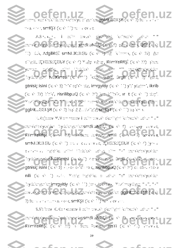 normal satr shaklida transkripsiya qilganlar:  gglzit   GGLŞB   (kt sh 2) башл ы ғ ы ғ
т и зл и г и г,  smKŞT   (kt sh 11) таш ы қм ы c.
A.Shukurlu   i   qalin   tovush   ekanligini   ko rsatish   uchun   “ʻ ı”
transkripsiyasidan foydalangan:  smdi : uNGÇİ   (kt sh 6)  ı çğınu  ı dmıs,  QDİ   (kt sh
10)   ı duk,   AdgllRGİ   smNLIK:ILGU   (kt   sh   1)   oğl ı   k ı lınmıs,   (kt   sh   29)   ı ğar
elligdä,   IÇTGIS:IÇGUY   (kt sh 4) Yuğçı  sığıtçı,   RTmYeRBŞ İ   (kt sh 33)   I şbara
yamtar.   Ingichka   unlini   ifodalash   uchun   olim   “ i ”   transkripsiyasidan
foydalangan:   NGKimts i   (kt   sh   1)   İ stäm i   kağan,   ürgli   (kt   sh   2)   i lgärü,
gtnisiç : i s i n i   (kt sh 5)   i n i s i   eç i s i n täg,   imrgyitiy   (kt sh 11) y i t i   yägirm i,   i kr i b
(kt   sh   27)   b i rik i,   zisrilibpuQ
  (kt   sh   34)   kop   b i l i rs i z,   ır ?????? t   (kt   sh   1)   tä r	
ᶇ i .
Yozilmaydigan   “ ı ”,   “i”   tovushlarini   normal   satr   shaklida   transkripsiya   qilgan:
gglzit … GGLŞB   (kt sh 2) başl ı ğ ı ğ…tizl i g i g,  smKŞT   (kt sh 11) taş ı km ı s.
E.Rejebov-Y.Memmedov   i   qalin tovush ekanligini ko rsatish uchun “	
ʻ ы”
transkripsiyasidan   foydalanganlar: smdi : uNGÇİ   (kt   sh   6)   ы чғыну   ы дмыc,
RTmYeRBŞ İ   (kt   sh   33)   Ы шбара   Jaмтар,   zmT i   (kt   sh   40)   ы тымыз,
smNLIK:ILGU   (kt   sh   1)   оғл ы   қ ы лынмыc,   IÇTGIS:IÇGUY   (kt   sh   4)   jyғч ы
с ы ғытч ы.   Ingichka   unlini   ifodalash   uchun   olim   “ и ”   transkripsiyasidan
foydalanganlar: NGKimts i   (kt   sh   1)   И стәм и   каған   ürgli   (kt   sh   2)   И лкәри,
gtnisiç : i s i n i   (kt sh 5)  и ң и с и  еч i с i н тәк,,   zisrilibpuQ
  (kt sh 34) копсб и л и рс и з
nili   (kt   sh   1)   илiн.   Yopig   ingichka   e   uchun   “ e”   transkripsiyasidan
foydalanganlar: imrgyitiy   (kt   sh   11)   j е т и   j е кирми.   Yozilmaydigan   “ ы ”,   “ и ”
tovushlarini normal satr shaklida transkripsiya qilganlar:   gglzit … GGLŞB   (kt sh
2) башл ы ғ ы ғ…т и зл и к и к,  smKŞT   (kt sh 11) таш ы км ы ш.
S.Sidiqov-K.Konkobaev   i   qalin  tovush  ekanligini  ko rsatish  uchun   “
ʻ ы”
transkripsiyasidan   foydalanganlar: smdi : uNGÇİ   (kt   sh   6)   ы чгыну   ы дмыc,
RTmYeRBŞ İ   (kt   sh   33)   Ы шбара   йaмтар,   zmT i   (kt   sh   40)   ы тымыз,
39 