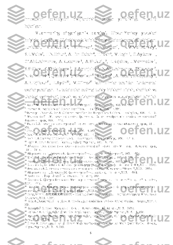 innovatsion   iqtisodiyotni   rivojlantirish”   ustuvor   yo‘nalishiga   muvofiq
bajarilgan.
Muammoning   o rganilganlik   darajasi.ʻ   O rxun-Yenisey   yozuvlari	ʻ
bo yicha dunyoda va O zbekistonda ko plab ilmiy tadqiqotlar amalga oshirilgan.	
ʻ ʻ ʻ
Jumladan,   V.V.Radlov 2
,   V.Tomsen 3
,   H.Vamberi 4
,   R.M.Мelioranskiy 5
,
S.E.Malov 6
,   H.N.Orhun 7
,   A.   fon   Gabain 8
,   T.Tekin 9
,   M.Ergin 10
,   G.Aydarov 11
  ,
G‘ . Abdurahmonov ,   A.Rustamov 12
,   A.Shukurlu 13
,   E.Rejebov,   J.Memmedov 14
,
S.Sidikov,   K.Konkobayev 15
,   S.Amonjolov 16
,   N.Аbdurahmonov,   J.Eltazarov 17
,
N.Rahmonov 18
, Q.Sodiqov 19
, N.Bazilxon 20
, Sh.Geng 21
, A.Berta 22
, S.Karjaubay 23
,
A.B.Erjilasun 24
,   E.Aydin 25
,   M.O lmez	
ʻ 26
  kabi   olimlar   tarafidan   fundamental
asarlar  yaratilgan.  Bu  tadqiqotlar   qadimgi  turkiy bitiklarni   o qish,  sharhlash   va	
ʻ
ulardagi   ayrim   harf,   tovush   va   so zlarning   o ziga   xos   xususiyatlarini   ta’riflab	
ʻ ʻ
2
  Radloff  W . Die Altürkischen Inschriften Der Mongolei .  –  Sankt-Peterburg ,  1895. – P. 460.
3
  Thomsen V. Inscriptions de`l Orkhon Dechiffrees. – Helsingfors, 1896. – P. 224.
4
  Vambery H. Noten Zu Den Alttürikchen Inschriften Der Mongolei and Sibiriens. – Helsingfors, 1898. – P. 119.
5
  Мелиоранский   П.М.   Памятник   в   честь   Кул   тегина .   - С анкт- Петербург :   « Типография   императорской
Академии Наук »,  1899.  –  144  с.
6
  Малов С.Э. Памятники древнетуркской пис ь менности .   –  Москва -Ленинград: « Академик Наук »,  1951.  –
92  с.
7
 O rqun H.N. Eski Türk Yazıtları. – Ankara, 1936. – S. 962.	
ʻ
8
  Gabain A. Altürkishce Grammatik. – Hamburg, 1950. – P. 357.
9
  Tekin T. A Grammar Of Orkhon Turkic. – Bloomington: Indiana University, 1968. – P. 419.
10
  Ergin M. Orhun Abideleri. – İstanbul, Boğaziçi Yayınları, 1970. – S. 147.
11
  Айдаров Г. Яз ы к ор х онски х   памятников древнетюркской писъменности VIII   в ека .   –   Алма- а та: Наука,
1971.  – 3 71  с.
12
  Абдура ҳмонов Ғ., Рустамов А. Қадимги туркий тил.  –  Тошкент: “Ўқитувчи”,  1982. – 166  с.
13
 Şükürlü Ә., Qәdim Türk Yazılı Abidәlәrinin Dili. – Bakı: Maarif Nәşriyatı, 1993. – S. 335.
14
 Режебов Э., Меммедов Ж. Орхон Енисей Абиделери. – Бакы: Язычы, 1993.   –  399  с.
15
  Сыдыков С., Конкобаев К. Байыркы Турк Жазусуу (VIII-Х Қылымдар) .   –  Бишкек :  КТМУ ,  2001.  – 3 37  с.
16
  Аманжолов А.С. История и теория древнетюркского писъма. – Алма -ата ты: “Мектеп”, 2003.  – 366 с.
17
 Абдураҳмонов Н., Элтазаров Ж. Қадимги туркий тил. Дарслик, – Тошкент, 2002. – 168 б.
18
 Раҳмонов Н. Ўрхун-Энасой Ëдномалари. –Tошкент, 1987.
19
  Соди қов Қ.   Кўк турк битиклари :   Матн ва унинг тарихий талқини . –   Тошкент : “ ТошДШИ ”   нашриёти ,
2004. – 144  с.
20
  Базыл х ан   Н.   Казакстан   тари х и   туралы   турки   деректемелери   II :   Коне   турик   битиктастары   мен
эскерткиштери (Ор х он, Енисей, Талас).  –  Алматы, 2005.  –  250  с.
21
 Geng, Shimin.  古代突厥文碑 铭研究  –   Gǔdài tūjué wén bēimíng yánjiū. – Beijing: Zhongyang Minzu Daxue
Chubanshe, 2005. P. 334.
22
 Berta A., Szavaimat Jól Halljátok. A Türk és Ujgur Rovásírásos Emlékek Kritikai Kiadása. – Szeged, 2004 . P.
323.
23
  Каржаубай С. Ор х он Муралары: 1 Китап. – Алмат ы : Абзал-Ай Баспас ы , 2012.  –  392  с.
24
 Ercilasun A.B.   Türk   Kağanlığı   ve   Türk   Bengü   Taşları. –   İstanbul, Dergâh Yayınları,   2016. – S. 757.
25
  Aydın   E.   Orhon   Yazıtları   (Köl   Tegin,   Bilge   Kağan,   Tonyukuk,   Ongi,   Küli   Çor).   –   İstanbul,   Bilge   Kültür
Sanat,  2017. – S. 239.
26
 Ölmez M. Orhon-Uygur Hanlığı Dönemi Moğolistan’daki Eski Türk Yazıtları Metin-Çeviri-Sözlük. – Ankara,
Bilgesu Yayınları, 2012. – S. 375.
5 