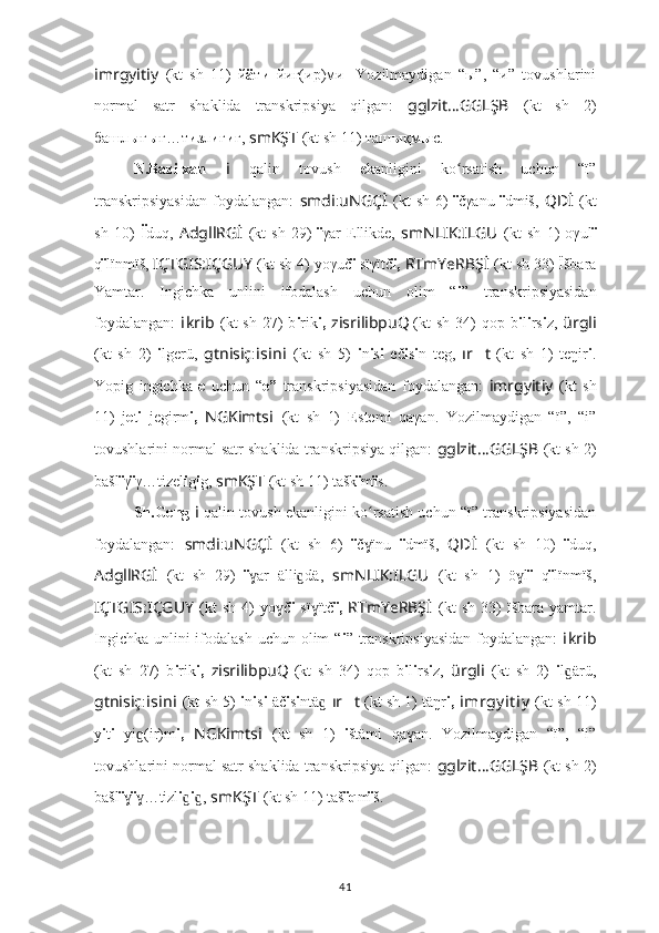 imrgyitiy   (kt   sh   11)   й ä т и   йиг(ир)ми .   Yozilmaydigan   “ы”,   “и”   tovushlarini
normal   satr   shaklida   transkripsiya   qilgan:   gglzit … GGLŞB   (kt   sh   2)
башл ы ғ ы ғ…т и зл и г и г,  smKŞT   (kt sh 11) таш ы қм ы c.
N.Bazilxan   i   qalin   tovush   ekanligini   ko rsatish   uchun   “ï”ʻ
transkripsiyasidan   foydalangan:   smdi : uNGÇİ   (kt   sh   6)   ï čγanu   ï dmiš,   QDİ   (kt
sh   10)   Ï duq,   AdgllRGİ   (kt   sh   29)   ï γar   Ellikde,   smNLIK:ILGU   (kt   sh   1)   oγul ï
q ï lïnmïš,  IÇTGIS:IÇGUY   (kt sh 4) yoγuč ï  sïγïtč ï,  RTmYeRBŞ İ   (kt sh 33)   Ïšbara
Yamtar.   Ingichka   unlini   ifodalash   uchun   olim   “ i ”   transkripsiyasidan
foydalangan:   i kr i b   (kt   sh  27)   b i rik i,   zisrilibpuQ
  (kt   sh  34)   qop b i l i rs i z,   ürgli
(kt   sh   2)   i lgerü,   gtnisiç : i s i n i   (kt   sh   5)   i n i s i   eč i s i n   teg,   ır ?????? t   (kt   sh   1)   teŋir i .
Yopig   ingichka   e   uchun   “ e ”   transkripsiyasidan   foydalangan:   imrgyitiy   (kt   sh
11)   j e t i   jegirm i,   NGKimts i   (kt   sh   1)   E stemi   qaγan.   Yozilmaydigan   “ï”,   “i”
tovushlarini normal satr shaklida transkripsiya qilgan:  gglzit … GGLŞB   (kt sh 2)
bašl ï γ ï γ…tizel i g i g,  smKŞT   (kt sh 11) tašk ï m ï s.
Sh.Geng   i   qalin tovush ekanligini ko rsatish uchun “ï” transkripsiyasidan	
ʻ
foydalangan:   smdi : uNGÇİ   (kt   sh   6)   ï č ïnu  
ɣ ï dmïš,   QDİ   (kt   sh   10)   ï duq,
AdgllRGİ   (kt   sh   29)   ï ar   älli dä,  	
ɣ ɡ smNLIK:ILGU   (kt   sh   1)   ö l	ɣ ï   q ï lïnmïš,
IÇTGIS:IÇGUY   (kt   sh   4)   yo č	
ɣ ï   sï ïtč	ɣ ï,   RTmYeRBŞ İ   (kt   sh   33)   ïšbara   yamtar.
Ingichka unlini ifodalash uchun olim “ i ” transkripsiyasidan  foydalangan:   i kr i b
(kt   sh   27)   b i rik i,   zisrilibpuQ
  (kt   sh   34)   qop   b i l i rs i z,   ürgli   (kt   sh   2)   i l ärü,	
ɡ
gtnisiç : i s i n i   (kt sh 5)   i n i s i  äč i s i ntä	
ɡ   ır ?????? t  (kt sh 1) täŋr i,   imrgy it iy   (kt sh 11)
y i t i   yi (ir)m	
ɡ i,   NGKimts i   (kt   sh   1)   i štämi   qa an.	ɣ   Yozilmaydigan   “ï”,   “i”
tovushlarini normal satr shaklida transkripsiya qilgan:  gglzit … GGLŞB   (kt sh 2)
bašl ï ɣ ï …tizl	
ɣ i ɡ i , 	ɡ smKŞT   (kt sh 11) taš ïq m ï š.
41 