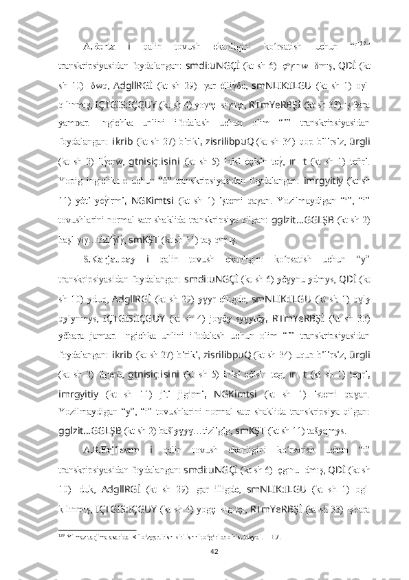 A.Berta   i   qalin   tovush   ekanligini   ko rsatish   uchun   “ïʻ 129
”
transkripsiyasidan foydalangan:   smdi : uNGÇİ   (kt sh 6)   ı ç γınw  	
ᵒ ı δmış,   QDİ   (kt
sh   10)   ı δwq,   AdgllRGİ   (kt   sh   29)   ı γar   ėlliγ	
́δe,   smNLIK:ILGU   (kt   sh   1)   oγl ı
q ı lınmış,  IÇTGIS:IÇGUY   (kt sh 4) yoγ ç	
ᵒ ı  sıγıtç ı,  RTmYeRBŞ İ   (kt sh 33)   ış βara	ᵒ
yam ar.   Ingichka   unlini   ifodalash   uchun   olim   “	
ᴅ i ”   transkripsiyasidan
foydalangan:   i kr i b   (kt   sh  27)   b i rik i,   zisrilibpuQ
  (kt   sh  34)   qop b i l i rs i z,   ürgli
(kt   sh   2)   i lγ	
́erẅ,   gtnisiç : i s i n i   (kt   sh   5)   i n i s i   ėç i s i n   teγ	́,   ır ?????? t   (kt   sh   1)   teñr i .
Yopig   ingichka   e   uchun   “ ė”   transkripsiyasidan   foydalangan:   imrgyitiy   (kt   sh
11)   y ė t i   yėγ	
́irm i,   NGKimts i   (kt   sh   1)   i ştemi   qaγan.   Yozilmaydigan   “ï”,   “i”
tovushlarini normal satr shaklida transkripsiya qilgan:  gglzit … GGLŞB   (kt sh 2)
başl ı γ ı γ…tizl i γ	
́ i γ	́,  smKŞT   (kt sh 11) taş ı q m	ᵒ ı ş.
S.Karjaubay   i   qalin   tovush   ekanligini   ko rsatish   uchun   “y”	
ʻ
transkripsiyasidan foydalangan:  smdi : uNGÇİ   (kt sh 6)  y č ynu 
ɣ y dmys,  QDİ   (kt
sh   10)   y duq,   AdgllRGİ   (kt   sh   29)   y yr   elligde,  	
ɣ smNLIK:ILGU   (kt   sh   1)   o l	ɣ y
q y lynmys,   IÇTGIS:IÇGUY   (kt   sh   4)   jo č	
ɣ y   sy ytč	ɣ y,   RTmYeRBŞ İ   (kt   sh   33)
yčbara   jamtar.   Ingichka   unlini   ifodalash   uchun   olim   “ i ”   transkripsiyasidan
foydalangan:   i kr i b   (kt sh 27) b i rik i,   zisrilibpuQ
  (kt sh 34) uqup b i l i rs i z,   ürgli
(kt   sh   2)   I lgerü,   gtnisiç : i s i n i   (kt   sh   5)   i n i s i   eč i s i n   teg,   ır ?????? t   (kt   sh   1)   teŋr i,
imrgyitiy   (kt   sh   11)   j i t i   jigirm i,   NGKimts i   (kt   sh   1)   i stemi   qa an.	
ɣ
Yozilmaydigan   “y”,   “i”   tovushlarini   normal   satr   shaklida   transkripsiya   qilgan:
gglzit … GGLŞB   (kt sh 2) bašl y ɣ y …tizl	
ɣ i g i g,  smKŞT   (kt sh 11) taš yq m y s.
A.B.Erjilasun   i   qalin   tovush   ekanligini   ko rsatish   uchun   “ı”	
ʻ
transkripsiyasidan foydalangan:  smdi : uNGÇİ   (kt sh 6)  ı çgınu  ı dmış,  QDİ   (kt sh
10)   ı duk,   AdgllRGİ   (kt   sh   29)   ı gar   illigde,   smNLIK:ILGU   (kt   sh   1)   ogl ı
k ı lınmış,   IÇTGIS:IÇGUY   (kt sh 4) yogç ı   sıgıtç ı ,   RTmYeRBŞ İ   (kt sh 33)   Işbara
129
 Yilmaz tarjima asarida ı< ï o zgartirish kiritishni to g ri deb hisoblaydi. – B.7.	
ʻ ʻ ʻ
42 
