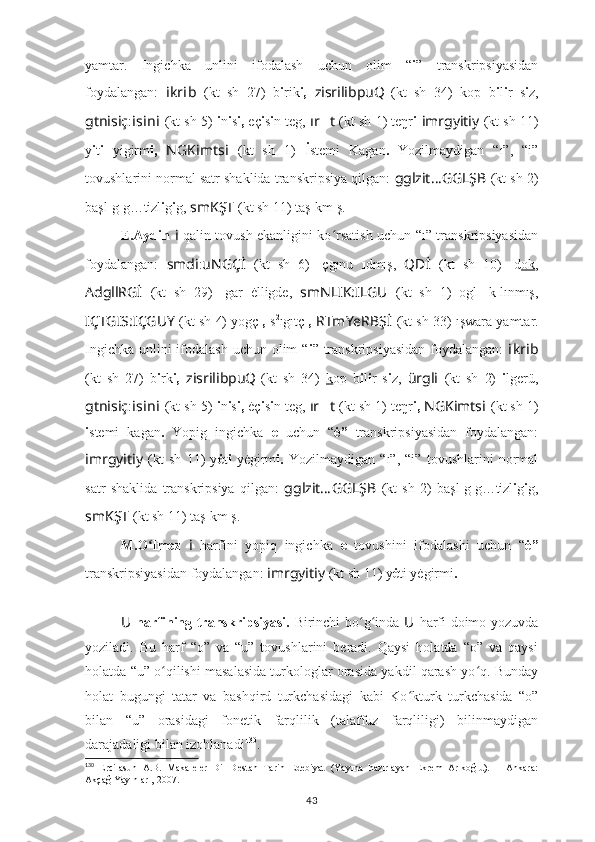 yamtar.   Ingichka   unlini   ifodalash   uchun   olim   “ i ”   transkripsiyasidan
foydalangan:   i kr i b   (kt   sh   27)   b i rik i,   zisrilibpuQ
  (kt   sh   34)   kop   b i l i r   s i z,
gtnisiç : i s i n i   (kt sh 5)   i n i s i,  eç i s i n teg,  ır ?????? t  (kt sh 1) teŋr i   imrgyitiy   (kt sh 11)
y i t i   yigirm i,   NGKimts i   (kt   sh   1)   İ stemi   Kagan .   Yozilmaydigan   “ı”,   “i”
tovushlarini normal satr shaklida transkripsiya qilgan:  gglzit … GGLŞB   (kt sh 2)
başl ı g ı g…tizl i g i g,  smKŞT   (kt sh 11) taş ı km ı ş.
E.Aydin   i   qalin tovush ekanligini ko rsatish uchun “ı” transkripsiyasidanʻ
foydalangan:   smdi : uNGÇİ   (kt   sh   6)   ı çgınu   ı dmış,   QDİ   (kt   sh   10)   ı d ok ,
AdgllRGİ   (kt   sh   29)   ı gar   ėlligde,   smNLIK:ILGU   (kt   sh   1)   ogl ı   k ı lınmış,
IÇTGIS:IÇGUY   (kt sh 4) yogç ı,  s 2
ıgıtç ı,  RTmYeRBŞ İ   (kt sh 33)   ışwara yamtar.
Ingichka unlini ifodalash uchun olim “ i ” transkripsiyasidan  foydalangan:   i kr i b
(kt   sh   27)   b i rk i,   zisrilibpuQ
  (kt   sh   34)   k op   b i l i r   s i z,   ürgli   (kt   sh   2)   i lgerü,
gtnisiç : i s i n i   (kt sh 5)  i n i s i,  ėç i s i n teg,  ır ?????? t  (kt sh 1) teŋr i,  NGKimts i   (kt sh 1)
i stemi   kagan .   Yopig   ingichka   e   uchun   “ ė”   transkripsiyasidan   foydalangan:
imrgyitiy   (kt   sh   11)   y ė t i   yėgirm i.   Yozilmaydigan   “ı”,   “i”   tovushlarini   normal
satr   shaklida   transkripsiya   qilgan:   gglzit … GGLŞB   (kt   sh   2)   başl ı g ı g…tizl i g i g,
smKŞT   (kt sh 11) taş ı km ı ş.
M.O lmez	
ʻ   i   harfini   yopiq   ingichka   e   tovushini   ifodalashi   uchun   “ ė”
transkripsiyasidan foydalangan:  imrgyitiy   (kt sh 11) y ė t i  yėgirm i .
U   harfining transkripsiyasi.   B irinchi bo g inda  	
ʻ ʻ U   harfi doimo yozuvda
yoziladi.   Bu   harf   “o”   va   “u”   tovushlarini   beradi.   Qaysi   holatda   “o”   va   qaysi
holatda “u” o qilishi masalasida turkologlar orasida yakdil qarash yo q. Bunday	
ʻ ʻ
holat   bugungi   tatar   va   bashqird   turkchasidagi   kabi   Ko ʻ kturk   turkchasida   “o”
bilan   “u”   orasidagi   fonetik   farqlilik   (talaffuz   farqliligi)   bilinmaydigan
darajadaligi bilan izohlanadi 130
.
130
  Ercilasun   A.B.   Makaleler–Dil–Destan–Tarih–Edebiyat   (Yayına   hazırlayan   Ekrem   Arıkoğlu).   –   Ankara:
Akçağ Yayınları, 2007.
43 