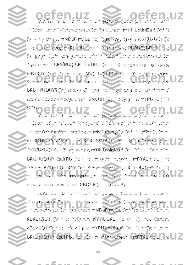 V.V.Radlov   u   harfini   qalin   tor   yumaloq   (lablangan)   unli   tovushni
ifodalashi uchun “ у ”   transkripsiyasidan foydalangan:   mTRLU : AkdüuB   (kt j 1)
б у  öднi  у лартым,   mNDuB : mŞGu   (kt j 1)  у ышым бҕ у дуным,  ZGUZUQT   (kt
j   2)   Тоk у з   О уз,  	
ҕ mTRUTRU   (kt   j   12)   у рт у ртым,   RURUGŞUB   (kt   j   7)
б у ш	
ҕ у рур.   Qalin   keng   yumaloq   unlini   ifodalashi   uchun   o   transkripsiyasidan
foydalangan:   URGİRUQ : UR ?????? İsuTRU   (kt   j   2)   о рт у сыңар у   k y ры ар	
ҕ у,
mDTRUY   (kt   j   4)   j о рттым,   ADQ ?????? UQ : URGY   (kt   j   5)   jа р	
ҕ у   k о ндуkта.
Kamdan-kam   holatlarda   ö   belgisi   bilan   ham   transkripsiya   qilgan:
URUT : PUQUYS   (kt j 9) сай у   k ö п т у р у .   Yozilmaydigan   y, o   tovushini normal
satr shaklida transkripsiya qilgan:   GNDUB   (kt j 10) буд у нны,   mTRU   (kt j 11)
урт у м.
V.Tomsen   u   harfini   qalin   tor   yumaloq   (lablangan)   unli   tovushni
ifodalashi   uchun   “ u ” ,   qalin   keng   yumaloq   (lablangan)   unlini   ifodalashi   uchun
“o”   transkripsiyasidan   foydalangan:   mNDuB : mŞGu   (kt   j   1)   u γ y
š y
m   b u d u
n u
m,
mTRUTRU   (kt   j  12)   u rt u rt y
m,   RURUGŞUB   (kt   j  7)  b u šγ u r u r.  Bazen  o  işareti
ile: ZGUZUQT   (kt j 2) t q	
o͜ u z и	 ͜ o γ u
z,  mTRLU : AkdüuB   (kt j 1) b u иödkä 	 ͜ o ł u
rt y
m,
URGİRUQ : UR ?????? İsuTRU   (kt   j   2)   o rt u sy	
ṅ a
r u   q u ryγ a
r u ,   mDTRUY   (kt   j   4)
j о r y
td y
m,   ADQ ?????? UQ : URGY   (kt  j  5)   jag u
r u   q o d qda,  	
n͜	u͜ URUT : PUQUYS   (kt  j  9)
saj u иq	
  ͜ o p   t u r u .   Yozilmaydigan   u ,   o   tovushlarini   ifodalash   uchun   satr   usti
shaklida transkripsiya qilgan:  GNDUB   (kt j 10) bud u
n y
γ.
A.Vamberi   u   harfini   qalin   tor   yumaloq   (lablangan)   unli   tovushni
ifodalashi   uchun   “ u ” ,   qalin   keng   yumaloq   (lablangan)   unlini   ifodalashi   uchun
“o” transkripsiyasidan foydalangan:  mNDuB : mŞGu   (kt j 1)  o gušum b u dunum,
RURUGŞUB   (kt   j   7)   b u šγ u r u r,   niYTRSGRU   (kt   sh   10)   u ruk   s rataj n,	
ıͦ	ıͦ
ZGUZUQT   (kt   j   2)   Tok u z   O guz,   mTRLU : AkdüuB   (kt   j   1)   bödkä   o lurtum,
URGİRUQ : UR ?????? İsuTRU   (kt   j   2)   o rt u siñar u   k u r gar	
ıͦ u ,   mDTRUY   (kt   j   4)
44 