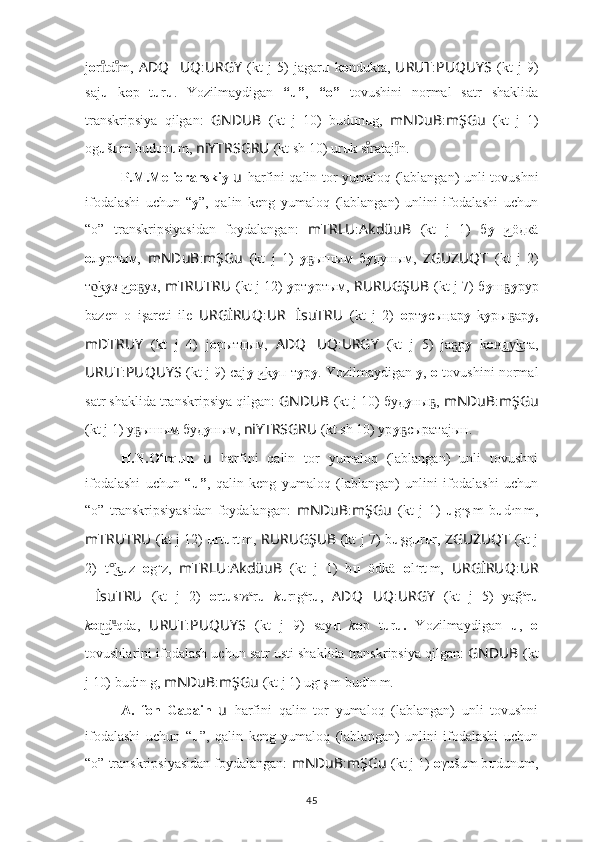 j о r td m,ıͦ	ıͦ   ADQ ?????? UQ : URGY   (kt   j   5)   jagar u   k o ndukta,   URUT : PUQUYS   (kt   j   9)
saj u   k o p   t u r u .   Yozilmaydigan   “u” ,   “o”   tovushini   normal   satr   shaklida
transkripsiya   qilgan:   GNDUB   (kt   j   10)   bud u n u g,   mNDuB : mŞGu   (kt   j   1)
og u š u m bud u n u m,  niYTRSGRU   (kt sh 10) ur u k s rataj n.	
ıͦ	ıͦ
P.M.Melioranskiy   u   harfini qalin tor yumaloq (lablangan) unli tovushni
ifodalashi   uchun   “ y ” ,   qalin   keng   yumaloq   (lablangan)   unlini   ifodalashi   uchun
“o”   transkripsiyasidan   foydalangan:   mTRLU : AkdüuB   (kt   j   1)   б у иöдкä	
  ͜
о луртым,   mNDuB : mŞGu   (kt   j   1)   у ышым   б	
ҕ у дуным,   ZGUZUQT   (kt   j   2)
т k	
o͜ у з и	 ͜ о уз,  	ҕ mTRUTRU   (kt j 12)   у рт у ртым,   RURUGŞUB   (kt j 7) б у ш	ҕ у рур
bazen   o   işareti   ile   URGİRUQ : UR ?????? İsuTRU   (kt   j   2)   о рт у сыңар у   k y ры ар
ҕ у,
mDTRUY   (kt   j   4)   j о рытдым,   ADQ ?????? UQ : URGY   (kt   j   5)   jа р	
ҕ у   k о д kта,	н͜ у͜
URUT : PUQUYS   (kt j 9) саj у иk	
 ͜ y п т у р у . Yozilmaydigan  y ,  o  tovushini normal
satr shaklida transkripsiya qilgan:  GNDUB   (kt j 10) буд у ны , 	
ҕ mNDuB : mŞGu
(kt j 1) у ышым буд	
ҕ у ным,  niYTRSGRU   (kt sh 10) ур у сыратаjын.	ҕ
H.N.O rqun  	
ʻ u   harfini   qalin   tor   yumaloq   (lablangan)   unli   tovushni
ifodalashi   uchun   “ u” ,   qalin   keng   yumaloq   (lablangan)   unlini   ifodalashi   uchun
“o”   transkripsiyasidan   foydalangan:   mNDuB : mŞGu   (kt   j   1)   u g u
ş ı
m   b u d u
n ı
m,
mTRUTRU   (kt j 12)   u rt u rt ı
m,   RURUGŞUB   (kt j 7) b u şg u r u r,   ZGUZUQT   (kt j
2)   t k	
°͜ u z   o g u
z,   mTRLU : AkdüuB   (kt   j   1)   b u   ödkä   o l u
rt ı
m,   URGİRUQ : UR
?????? İsuTRU   (kt   j   2)   o rt u sı n a
r u   k u rıg a
r u ,   ADQ ?????? UQ : URGY   (kt   j   5)   yağ a
r u
k o d	
n͜ u	͜
qda,   URUT : PUQUYS   (kt   j   9)   say u   k o p   t u r u.   Yozilmaydigan   u ,   o
tovushlarini ifodalash uchun satr usti shaklida transkripsiya qilgan:  GNDUB   (kt
j 10) bud u
n ı
g,  mNDuB : mŞGu   (kt j 1) ug u
ş ı
m bud u
n ı
m.
A.   fon   Gabain   u   harfini   qalin   tor   yumaloq   (lablangan)   unli   tovushni
ifodalashi   uchun   “ u ”,   qalin   keng   yumaloq   (lablangan)   unlini   ifodalashi   uchun
“o” transkripsiyasidan foydalangan:  mNDuB : mŞGu   (kt j 1)  o γušum b u dunum,
45 