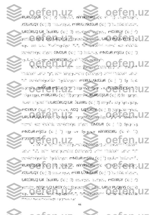 RURUGŞUB   (kt   j   7)   b o šγ u r u r,   niYTRSGRU   (kt   sh   10)   u ruγsïratayïn,
ZGUZUQT   (kt   j   2)   Toq u z- o γuz,   mTRLU : AkdüuB   (kt   j   1)   bu   ödkä   o lurtum,
URGİRUQ : UR ?????? İsuTRU   (kt   j   2)   o rt u sïŋar u   q u rïγar u ,   mDTRUY   (kt   j   4)
y о rïtdïm,   ADQ ?????? UQ : URGY   (kt j 5) yaγar u  q o duqda, n͜ URUT : PUQUYS   (kt j 9)
say u   q o p   t u r u .   Yozilmaydigan   “u” ,   “o”   tovushini   normal   satr   shaklida
transkripsiya   qilgan:   GNDUB   (kt   j   10)   bod u n u γ,   mNDuB : mŞGu   (kt   j   1)
oγ u š u m bod u n u m,  niYTRSGRU   (kt sh 10) ur u γsïratayïn.
S.E.Malov   u   harfini   qalin   tor   yumaloq   (lablangan)   unli   tovushni
ifodalashi   uchun   “ y ” ,   qalin   keng   yumaloq   (lablangan)   unlini   ifodalashi   uchun
“o”   transkripsiyasidan   foydalangan:   mTRLU : AkdüuB   (kt   j   1)   б у   öдкä
о луртым,   mNDuB : mŞGu   (kt   j   1)   o yшым   б	
ҕ у дуным,   ZGUZUQT   (kt   j   2)
Тok у з   о уз,  	
ҕ mTRUTRU   (kt j 12)   у рт у ртым,   RURUGŞUB   (kt j 7) б o ш	ҕ у рур.
Bazen   o   işareti   ile: URGİRUQ : UR ?????? İsuTRU   (kt   j   2)   о рт у с 2
ыңар у   k y ры ар
ҕ у,
mDTRUY   (kt   j   4)   j о рытдым,   ADQ ?????? UQ : URGY   (kt   j   5)   jа р	
ҕ у   k о нтуkда,
URUT : PUQUYS   (kt   j   9)   саj у   k о п   т у р у.   Yozilmaydigan   “y” ,   “o”   tovushini
normal   satr   shaklida   transkripsiya   qilgan:   GNDUB   (kt   j   10)   буд у ны	
ҕ
mNDuB : mŞGu   (kt   j   1)   o	
ҕ y шым   буд у ным   niYTRSGRU   (kt   sh   10)
ур у сыратаjын.	
ҕ
T.Tekin   u   harfini qalin tor yumaloq (lablangan) unli tovushni ifodalashi
uchun   “u”,   qalin   keng   yumaloq   (lablangan)   unlini   ifodalashi   uchun   “o”
transkripsiyasidan   foydalangan:   mNDuB : mŞGu   (kt   j   1)   o γušum   b o dunum 131
,
RURUGŞUB   (kt   j   7)   b o šγ u r u r,   niYTRSGRU   (kt   sh   10)   u ruγsïratayīn,
ZGUZUQT   (kt   j   2)   toq u z   o γuz,   mTRLU : AkdüuB   (kt   j   1)   bu   ödkä   o lurtum,
URGİRUQ : UR ?????? İsuTRU   (kt   j   2)   o rt u sīŋar u   q u rïγar u ,   mDTRUY   (kt   j   4)
y о rïtdïm,   ADQ ?????? UQ : URGY   (kt j 5) yaγar u  q o nduqda,  URUT : PUQUYS   (kt j 9)
say u   q o p   t o r u .   Yozilmaydigan   “u” ,   “o”   tovushlarini   normal   satr   shaklida
131
 “ Orhun Yazıtları”  kitobida (2010-yil) “ budunug”
46 