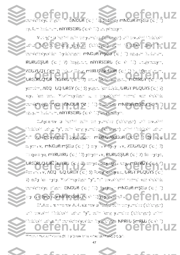 transkripsiya   qilgan:   132
.   GNDUB   (kt   j   10)   bod u n u γ   mNDuB : mŞGu   (kt   j   1)
oγ u š u m bod u n u m,  niYTRSGRU   (kt sh 10) ur u γsïratayīn.
M.Ergin   u   harfini qalin tor yumaloq (lablangan) unli tovushni ifodalashi
uchun   “ u ”,   qalin   keng   yumaloq   (lablangan)   unlini   ifodalashi   uchun   “ o ”
transkripsiyasidan   foydalangan:   mNDuB : mŞGu   (kt   j   1)   o ġuşum   b u dunum,
RURUGŞUB   (kt   j   7)   b o şġ u r u r,   niYTRSGRU   (kt   sh   10)   u ruġsıratayın,
ZGUZUQT   (kt   j   2)   Tok? u z   O ġuz,   mTRLU : AkdüuB   (kt   j   1)   bu   ödke   o lurtum,
URGİRUQ : UR ?????? İsuTRU   (kt   j   2)   o rt u sı gar	
n͡ u  	k? u rıġar u ,   mDTRUY   (kt   j   4)
y о rıtdım,  ADQ ?????? UQ : URGY   (kt j 5) yaġar u  	
k? o ndu	k?da,  URUT : PUQUYS   (kt j 9)
say u  	
k? o p   t o r u .   Yozilmaydigan   u,   o   tovushlarini   normal   satr   shaklida
transkripsiya   qilgan:   GNDUB   (kt   j   10)   bud u n u ġ,   mNDuB : mŞGu   (kt   j   1)
oġ u ş u m bud u n u m,  niYTRSGRU   (kt sh 10) ur u ġsıratayın.
G.Aydarov   u   harfini   qalin   tor   yumaloq   (lablangan)   unli   tovushni
ifodalashi   uchun   “y”,   qalin   keng   yumaloq   (lablangan)   unlini   ifodalashi   uchun
“o”   transkripsiyasidan   foydalangan:   mTRLU : AkdüuB   (kt   j   1)   б у   өдкe
о луртым,   mNDuB : mŞGu   (kt   j   1)   o ғyшым   б у дуным,   ZGUZUQT   (kt   j   2)
Тoқ у з   о ғуз,   mTRUTRU   (kt  j  12)   у рт у ртым,   RURUGŞUB   (kt  j  7)  б o шғ у р у р,
URGİRUQ : UR ?????? İsuTRU   (kt   j   2)   о рт у сыңар у   қ y рығар у,   mDTRUY   (kt   j   4)
й о рытдым,   ADQ ?????? UQ : URGY   (kt   j   5)   йағр у   қ о нтуқда,   URUT : PUQUYS   (kt   j
9)   сай у   k о п   т у р у .   Yozilmaydigan   “y”,   “o”   tovushlarini   normal   satr   shaklida
transkripsiya   qilgan:   GNDUB   (kt   j   10)   буд у нығ   mNDuB : mŞGu   (kt   j   1)
oғ y шым буд у ным  niYTRSGRU   (kt sh 10) ур у ғсыратайын.
G .Abdurahmonov-A.Rustamov 
ʻ u   harfini qalin tor yumaloq (lablangan)
unli   tovushni   ifodalashi   uchun   “y”,   qalin   keng   yumaloq   (lablangan)   unlini
ifodalashi uchun “o” transkripsiyasidan foydalangan:   NPRLU ŞmRLU   (kt sh 1)
132
 “ Orhun Yazıtları”  kitobida (2010-yil) qavs ichida ko‘rsatilgan “ bod(u)n(u)g”.
47 