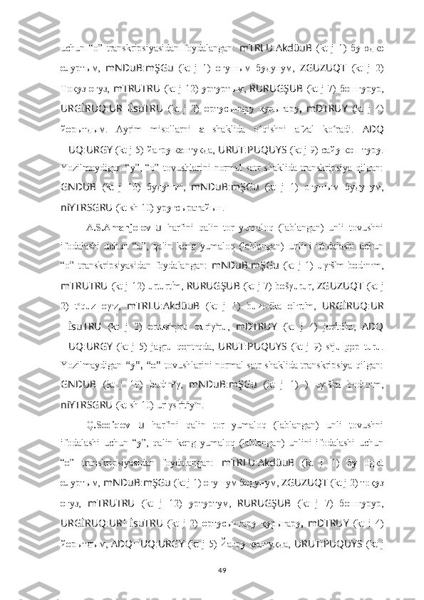 uchun   “o”   transkripsiyasidan   foydalangan:   mTRLU : AkdüuB   (kt   j   1)   б у   өдкe
о луртым,   mNDuB : mŞGu   (kt   j   1)   o гyшым   б у дунум,   ZGUZUQT   (kt   j   2)
Тoк у з   о гуз,   mTRUTRU   (kt  j  12)   у рт у ртым,   RURUGŞUB   (kt  j  7)  б o шг у рур,
URGİRUQ : UR ?????? İsuTRU   (kt   j   2)   о рт у сыңар у   к y рыгар у,   mDTRUY   (kt   j   4)
й о рытдым.   Ayrim   misollarni   a   shaklida   o qishni   afzal   ko radi.  ʻ ʻ ADQ
?????? UQ : URGY   (kt j 5) йагр у  к а нтукда,   URUT : PUQUYS   (kt j 9) сай у  к о п т у р у .
Yozilmaydigan  “y”,  “o”   tovushlarini   normal  satr  shaklida  transkripsiya  qilgan:
GNDUB   (kt   j   10)   буд у ныг,   mNDuB : mŞGu   (kt   j   1)   oг y шым   буд у н у м,
niYTRSGRU   (kt sh 10) ур у гсыратайын.
A.S.Amanjolov   u   harfini   qalin   tor   yumaloq   (lablangan)   unli   tovushni
ifodalashi   uchun   “u”,   qalin   keng   yumaloq   (lablangan)   unlini   ifodalashi   uchun
“o”   transkripsiyasidan   foydalangan:   mNDuB : mŞGu   (kt   j   1)   u γ u
š ï
m   b o d u
n u
m,
mTRUTRU   (kt j 12)   u rt u rt ï
m,   RURUGŞUB   (kt j 7) b o šγ u r u r,   ZGUZUQT   (kt j
2)   t o
q u z   o γ u
z,   mTRLU : AkdüuB   (kt   j   1)   b u иodka   o l u
rt ï
m,   URGİRUQ : UR
?????? İsuTRU   (kt   j   2)   o rt u sïη a
r u   q u rïγ a
r u ,   mDTRUY   (kt   j   4)   j о r ï
td ï
m,   ADQ
?????? UQ : URGY   (kt   j   5)   jagr u   q o nt u
qda,   URUT : PUQUYS   (kt   j   9)   s a
j u q	
  ͜ o p   t u r u .
Yozilmaydigan   “y”, “o”   tovushlarini normal satr shaklida transkripsiya qilgan:
GNDUB   (kt   j   10)   bud u
n y
γ,   mNDuB : mŞGu   (kt   j   1)   )   uγ u
š ï
m   bod u
n u
m,
niYTRSGRU   (kt sh 10) ur u
γs ï
r a
t a
yïn.
Q.Sodiqov   u   harfini   qalin   tor   yumaloq   (lablangan)   unli   tovushni
ifodalashi   uchun   “ y ”,   qalin   keng   yumaloq   (lablangan)   unlini   ifodalashi   uchun
“ o ”   transkripsiyasidan   foydalangan:   mTRLU : AkdüuB   (kt   j   1)   б у   öдкä
о луртым,   mNDuB : mŞGu   (kt j 1)  o ғyшум б о дунум,  ZGUZUQT   (kt j 2) тoқ у з
о ғуз,   mTRUTRU   (kt   j   12)   у рт у ртум,   RURUGŞUB   (kt   j   7)   б o шғ у рур,
URGİRUQ : UR ?????? İsuTRU   (kt   j   2)   о рт у сынгар у   қ y рығар у,   mDTRUY   (kt   j   4)
й о рытдым,   ADQ ?????? UQ : URGY   (kt j 5) Йағр у   қ о нтуқда,   URUT : PUQUYS   (kt j
49 