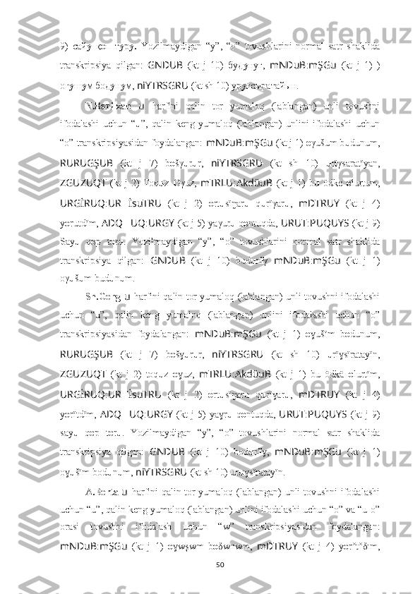 9)   сай у   қ о п   т у р у.   Yozilmaydigan   “y”,   “o”   tovushlarini   normal   satr   shaklida
transkripsiya   qilgan:   GNDUB   (kt   j   10)   буд у нуғ,   mNDuB : mŞGu   (kt   j   1)   )
oғ y ш у м бод у н у м,  niYTRSGRU   (kt sh 10) ур у ғсыратайын.
N.Bazilxan   u   harfini   qalin   tor   yumaloq   (lablangan)   unli   tovushni
ifodalashi   uchun   “ u ”,   qalin   keng   yumaloq   (lablangan)   unlini   ifodalashi   uchun
“o” transkripsiyasidan foydalangan:  mNDuB : mŞGu   (kt j 1)  o γušum b u dunum,
RURUGŞUB   (kt   j   7)   b o šγ u r u r,   niYTRSGRU   (kt   sh   10)   u rïγsaratïyan,
ZGUZUQT   (kt   j   2)   Toq u z   O γuz,   mTRLU : AkdüuB   (kt   j   1)   b u   ödke   o lurtum,
URGİRUQ : UR ?????? İsuTRU   (kt   j   2)   o rt u sïŋar u   q u rïγar u ,   mDTRUY   (kt   j   4)
y о rutdïm,  ADQ ?????? UQ : URGY   (kt j 5) yaγur u  q o ntuqda,  URUT : PUQUYS   (kt j 9)
Say u   q o p   t o r u .   Yozilmaydigan   “y”,   “o”   tovushlarini   normal   satr   shaklida
transkripsiya   qilgan:   GNDUB   (kt   j   10)   bud u n ï γ   mNDuB : mŞGu   (kt   j   1)
oγ u š u m bud u n u m.
Sh.Geng   u   harfini qalin tor yumaloq (lablangan) unli tovushni ifodalashi
uchun   “u”,   qalin   keng   yumaloq   (lablangan)   unlini   ifodalashi   uchun   “o”
transkripsiyasidan   foydalangan:   mNDuB : mŞGu   (kt   j   1)   o ušïm   bɣ o dunum,
RURUGŞUB   (kt   j   7)   b o š	
ɣ u r u r,   niYTRSGRU   (kt   sh   10)   u rï sïratayïn,	ɣ
ZGUZUQT   (kt   j   2)   toq u z   o uz,  	
ɣ mTRLU : AkdüuB   (kt   j   1)   bu   ödkä   o lurtïm,
URGİRUQ : UR ?????? İsuTRU   (kt   j   2)   o rt u sïŋar u   q u rï ar	
ɣ u ,   mDTRUY   (kt   j   4)
y о rïtdïm,   ADQ ?????? UQ : URGY   (kt   j   5)   ya r	
ɣ u   q o ntuqda,   URUT : PUQUYS   (kt   j   9)
say u   q o p   t o r u .   Yozilmaydigan   “y”,   “o”   tovushlarini   normal   satr   shaklida
transkripsiya   qilgan:   GNDUB   (kt   j   10)   bod u n ï ,	
ɣ   mNDuB : mŞGu   (kt   j   1)
o	
ɣ u šïm bod u n u m,  niYTRSGRU   (kt sh 10) ur u sïratayïn.	ɣ
A.Berta   u   harfini qalin tor yumaloq (lablangan) unli tovushni ifodalashi
uchun “u”, qalin keng yumaloq (lablangan) unlini ifodalashi uchun “o” va “u-o”
orasi   tovushni   ifodalash   uchun   “w”   transkripsiyasidan   foydalangan:
mNDuB : mŞGu   (kt   j   1)   o wşwm   b	
ɣ o δwnwm,   mDTRUY   (kt   j   4)   y о r°t°δım,
50 