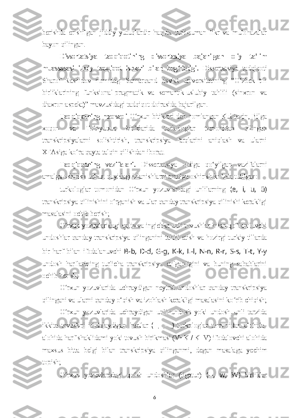 berishda   erishilgan   jiddiy   yutuqlardir   haqida   turli-tuman   fikr   va   mulohazalar
bayon qilingan.
Dissertatsiya   t adqiqot i ning   dissertasiya   bajarilgan   oliy   ta’lim
muassasasi   ilmiy   tadqiqot   ishlari   bilan   bog ʻ liqligi.   Disserta t siya   tadqiqoti
Sharof   Rashidov   nomidagi   Samarqand   davlat   universitetining   “ O ʻ zbek   tili
birliklarining   funksional-pragmatik   va   semantik-uslubiy   tahlili   (sinxron   va
diaxron aspekt) ”   mavzusidagi tadqiqot  doirasida  bajarilgan.
Tadqiqotning maqsadi   O rxun bitiklari deb nomlangan Kul tegin, Bilgaʻ
xoqon   va   To nyuquq   bitiklarida   turkologlar   tomonidan   qilingan	
ʻ
transkripsiyalarni   solishtirish,   transkripsiya   farqlarini   aniqlash   va   ularni
XFAsiga ko ra qayta talqin qilishdan iborat.	
ʻ
Tadqiqotning   vazifalari.   Disserta t siya   oldiga   qo‘yilgan   vazifalarni
amalga oshirish uchun quyidagi izlanishlarni amalga oshirish ko zda tutilgan:	
ʻ
turkologlar   tomonidan   O rxun   yozuvlaridagi   unlilarning	
ʻ   ( e,   i,   u,   ü)
transkripsiya qilinishini o rganish va ular qanday transkripsiya qilinishi kerakligi	
ʻ
masalasini ochib berish;
O rxun yozuvlaridagi qalin va ingichka unli tovushlar bilan qo llaniluvchi	
ʻ ʻ
undoshlar qanday transkripsiya qilinganini tahlil  etish va hozirgi turkiy tillarda
bir   harf   bilan   ifodalanuvchi   B-b,   D-d,   G-g,   K-k,   L-l,   N-n,   R-r,   S-s,   T-t ,   Y -y
undosh   harflarining   turlicha   transkripsiya   etilganligini   va   buning   sabablarini
ochib berish;
O rxun   yozuvlarida   uchraydigan   neytral   undoshlar   qanday   transkripsiya
ʻ
qilingani va ularni qanday o‘qish va izohlash kerakligi masalasini ko rib chiqish;	
ʻ
O rxun   yozuvlarida   uchraydigan   unli+undosh   yoki   undosh+unli   tarzida	
ʻ
ikkita   tovushni   ifodalaydigan   harflar   (   ,   ,-   ,	
?????? ?????? ?????? ?????? ?????? )   turkologlar   tomonidan   alohida-
alohida harf shaklidami yoki tovush birikmasi (V+K / K+V) ifodalovchi alohida
maxsus   bitta   belgi   bilan   transkripsiya   qilinganmi ,   degan   masalaga   yechim
topish;
O rxun   yozuvlaridagi   qo sh   undoshlar   (ligatur)	
ʻ ʻ   ( ?????? ,   w,   W )   birliklar
6 