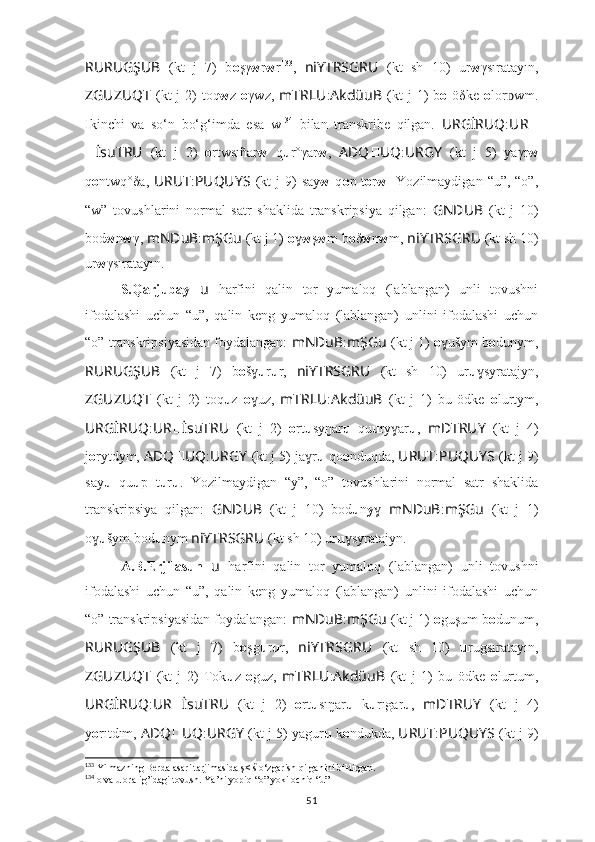 RURUGŞUB   (kt   j   7)   b o şγ w r w r 133
,   niYTRSGRU   (kt   sh   10)   ur w γsıratayın,
ZGUZUQT   (kt  j  2)   toq w z   o γwz,   mTRLU : AkdüuB   (kt  j  1)   b o   öδke   o lor wm.ᴅ
Ikinchi   va   so‘n   bo‘g‘imda   esa   w 134
  bilan   transkribe   qilgan.   URGİRUQ : UR ??????
?????? İsuTRU   (kt   j   2)   o rtwsıñar w   q u r°γar w ,   ADQ ?????? UQ : URGY   (kt   j   5)   yaγr w
q o ntwq°δa,   URUT : PUQUYS   (kt   j  9)  say w   q o p t o r w .   Yozilmaydigan  “u”, “o”,
“w”   tovushlarini   normal   satr   shaklida   transkripsiya   qilgan:   GNDUB   (kt   j   10)
bod w n w γ,  mNDuB : mŞGu   (kt j 1)  o ɣ w ş w m b o δ w n w m,  niYTRSGRU   (kt sh 10)
ur w γsıratayın.
S.Qarjubay   u   harfini   qalin   tor   yumaloq   (lablangan)   unli   tovushni
ifodalashi   uchun   “u”,   qalin   keng   yumaloq   (lablangan)   unlini   ifodalashi   uchun
“o” transkripsiyasidan foydalangan:  mNDuB : mŞGu   (kt j 1)  o ušym b	
ɣ o dunym,
RURUGŞUB   (kt   j   7)   b o š	
ɣ u r u r,   niYTRSGRU   (kt   sh   10)   ur u syratajyn,	ɣ
ZGUZUQT   (kt   j   2)   toq u z   o uz,  	
ɣ mTRLU : AkdüuB   (kt   j   1)   bu   ödke   o lurtym,
URGİRUQ : UR ?????? İsuTRU   (kt   j   2)   o rt u syŋar u   qu u ry ar	
ɣ u ,   mDTRUY   (kt   j   4)
j о rytdym,  ADQ ?????? UQ : URGY   (kt j 5) ja r	
ɣ u  qo o nduqda,  URUT : PUQUYS   (kt j 9)
say u   qu u p   t u r u .   Yozilmaydigan   “y”,   “o”   tovushlarini   normal   satr   shaklida
transkripsiya   qilgan:   GNDUB   (kt   j   10)   bod u n y ɣ   mNDuB : mŞGu   (kt   j   1)
o	
ɣ u šym bod u nym  niYTRSGRU   (kt sh 10) ur u syratajyn.	ɣ
A.B.Erjilasun   u   harfini   qalin   tor   yumaloq   (lablangan)   unli   tovushni
ifodalashi   uchun   “u”,   qalin   keng   yumaloq   (lablangan)   unlini   ifodalashi   uchun
“o” transkripsiyasidan foydalangan:  mNDuB : mŞGu   (kt j 1)  o guşum b o dunum,
RURUGŞUB   (kt   j   7)   b o şg u r u r,   niYTRSGRU   (kt   sh   10)   u rugsıratayın,
ZGUZUQT   (kt   j   2)   Tok u z   o guz,   mTRLU : AkdüuB   (kt   j   1)   bu   ödke   o lurtum,
URGİRUQ : UR ?????? İsuTRU   (kt   j   2)   o rt u sıŋar u   k u rıgar u ,   mDTRUY   (kt   j   4)
y о rıtdım,  ADQ ?????? UQ : URGY   (kt j 5) yagur u  k o ndukda,  URUT : PUQUYS   (kt j 9)
133
 Yilmazning Berda asari tarjimasida ş< š o‘zgarish qilganini bildirgan.
134
 o va u oralig’idagi tovush. Ya’ni yopiq “o” yoki ochiq “u”
51 