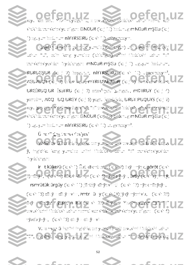 say u   k o p   t o r u .   Yozilmaydigan   u,   o   tovushlarini   ifodalash   uchun   normal   satr
shaklida transkripsiya qilgan:  GNDUB   (kt j 10) bod u n u g  mNDuB : mŞGu   (kt j
1) og u şum bod u num  niYTRSGRU   (kt sh 10) ur u gsıratayın.
E.Aydin   u   harfini qalin tor yumaloq (lablangan) unli tovushni ifodalashi
uchun   “u”,   qalin   keng   yumaloq   (lablangan)   unlini   ifodalashi   uchun   “o”
transkripsiyasidan   foydalangan:   mNDuB : mŞGu   (kt   j   1)   u guşum   b o dunum,
RURUGŞUB   (kt   j   7)   b o şg u r u r,   niYTRSGRU   (kt   sh   10)   u rugsıratayın 2
,
ZGUZUQT   (kt   j   2)   t ok u z   o guz,   mTRLU : AkdüuB   (kt   j   1)   bo   ödke   o lortum,
URGİRUQ : UR ?????? İsuTRU   (kt   j   2)   o rt o s 2
ıŋar u   k u rıgar u ,   mDTRUY   (kt   j   4)
y о rıtdım,   ADQ ?????? UQ : URGY   (kt  j  5) yagr u   k o nd ok da,   URUT : PUQUYS   (kt  j  9)
say u   k o p t o r u . Yozilmaydigan “u”, “o” tovushlarini ifodalash uchun normal satr
shaklida transkripsiya qilgan:  GNDUB   (kt j 10) bod u n u g  mNDuB : mŞGu   (kt j
1) ug u şum bod u num  niYTRSGRU   (kt sh 10) ur u gsıratayın 2
.
Ü   harfining transkripsiyasi
V.Radlov   ü   harfini ingichka tor yumaloq unli tovushni  ifodalashi  uchun
,  ӱ ingichka   keng   yumaloq   unlini   ifodalashi   uchun   “ö”   transkripsiyasidan
foydalangan:
ir ?????? t : kükezü   (kt sh 1)   Ö зä к ӧ к тäңрі,   ????????????????????????:??????????????????   (kt sh 3) öк ш т рк,	
ӱ ӱ   göröt  (kt sh
3) т ö р ӱ н,  ??????????????????????????????:??????????????????????????????   (kt sh 4) б ö клi ч ö лгi,  ??????????????????:??????????????????????????????   (kt sh 6) т ӱ зс i з  ӱ ч н, 	
ӱ ürtiy   (kt sh 7) jiттр ӱ ,
?????? rsmrütük : ürgüy   (kt   sh   11)   j ö г ä р ӱ   к ö т ӱ рмiш ,   ??????????????????????????????????????????:????????????????????????   (kt   sh   13)   т ӱ рк   т ö р ӱ с ӱ н,   ????????????????????????????????????:????????????????????????
(kt sh 15) с ö ң ш с	
ӱ ö ң шмiш, 	ӱ zmtr ?????? ü ?????? y   (kt sh 18) j к	ӱ ӱ нт ртiмiз, 	ӱ ????????????????????????:??????????????????????????????????????????:????????????????????????   (kt sh 23)
ö к ӱ н   к ö рг ӱ ңiн   ӱ ч ӱ н,   n ?????? tü   (kt   sh   23)   ö т к	
ӱ ä н.   Yozilmaydigan   “ ”	ӱ ,   “ö”
tovushlarini ifodalash uchun normal satr shaklida transkripsiya qilgan:  ??????????????????:??????????????????????????????   (kt sh 6)
т зс	
ӱ i з  ч	ӱ ӱ н,   ????????????????????????????????????:????????????????????????   (kt sh 15) сö ң ӱ ш сö ң ӱ шмiш
V.Tomsen  ü   harfini ingichka tor yumaloq unli tovushni ifodalashi uchun
“ ü”,   ingichka   keng   yumaloq   unlini   ifodalashi   uchun   “ö”   transkripsiyasidan
52 