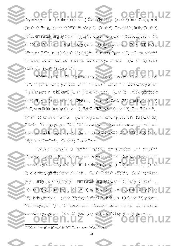 foydalangan:    ir ?????? t : kükezü   (kt sh 1)   Ö zä-k ö k t ä
riṅ ,   ????????????????????????:??????????????????   (kt sh 3) k ö k-t ü rk ,   göröt
(kt sh 3) t ö r ü g,  ??????????????????????????????:??????????????????????????????   (kt sh 4) b ö kli č ö l<l> i
g- i
l,  ??????????????????:??????????????????????????????   (kt sh 6) t ü zs i
z - üč ü
n,  ürtiy   (kt sh 7)
jit ü
r ü ,  smrütük : ürgüy   (kt sh 11) j ö g ä
r ü  k ö t ü rm i
s ,  ??????????????????????????????????????????:????????????????????????   (kt sh 13) t ü rk t ö r ü s ü n,  ????????????????????????????????????:????????????????????????   (kt
sh 15) s ü ṅ ü
s s ü ṅ ü
sm i
s,   zmtr ?????? ü ?????? y   (kt sh 18) j k
ü͜ ü d	n͜ ü
rt i
m i
z,   ????????????????????????:??????????????????????????????????????????:????????????????????????   (kt sh 23)   ö	͜ k ü n!
k ö rg ü ṅ i
n   ü č ü n ,   n ?????? tü   (kt   sh   23)   ö t k	
ü͜ ä
n.   Yozilmaydigan   “ü” ,   “ö ”   tovushlarini
ifodalash   uchun   satr   usti   shaklida   transkripsiya   qilgan:    	
???????????????????????? ????????????????????????????????????   (kt   sh   15)   sü	ṅ ü
s
sü	
ṅ ü
sm i
s,   ??????????????????:??????????????????????????????   (kt sh 6) tüzs i
z-üč ü
n,
A.Vamberi  ü   harfini ingichka tor yumaloq unli tovushni ifodalashi uchun
“ ü”,   ingichka   keng   yumaloq   unlini   ifodalashi   uchun   “ö”   transkripsiyasidan
foydalangan:  ir ?????? t : kükezü   (kt sh 1)   Ö zä k ö k tañr	
ıͦ ,   ????????????????????????:??????????????????   (kt sh 3) … t ü rk ,  göröt   (kt
sh 3)  t ö r ü g,   ??????????????????????????????:??????????????????????????????   (kt  sh 4)  B ü kli Č ö läk-il,   ??????????????????:??????????????????????????????   (kt  sh 6)  t ü zsüz   ü čün,   ürtiy   (kt  sh 7)
jitr ü ,   smrütük : ürgüy   (kt sh 11) j ö gär ü   k ö t ü rmiš ,   ??????????????????????????????????????????:????????????????????????   (kt sh 13) t ü rk t ö r ü sin 135
,   ?????????????????????????????????	
???:????????????????????????
(kt sh 15) s ö ñüš s ö ñüšmüš,   ????????????????????????:??????????????????????????????????????????:????????????????????????   (kt sh 23)   ö k ü n! k ö rk ü ñg   ü č ü n ,   n ?????? tü   (kt sh 23)
ü tükän.   Yozilmaydigan   “ ü” ,   “ö”   tovushlarini   ifodalash   uchun   normal   satr
shaklida transkripsiya  qilgan:    	
???????????????????????? ????????????????????????????????????   (kt  sh  15)  söñ ü š söñ ü šm ü š,   zmtr ?????? ü ?????? y   (kt  sh
18) jükünd ü rtt ü miz,   ??????????????????:??????????????????????????????   (kt sh 6) t ü zsüz  ü çün.
P.M.Melioranskiy   ü   harfini   ingichka   tor   yumaloq   unli   tovushni
ifodalashi   uchun   “ ӱ ” ,   ingichka   keng   yumaloq   unlini   ifodalashi   uchun   “ö”
transkripsiyasidan  foydalangan:   ir ?????? t : kükezü   (kt sh 1)   Ö з  к	
ä͜ ӧ к тäңрі,   ????????????????????????:??????????????????   (kt sh
3) к ö к т ӱ рк,   göröt   (kt sh 3) т ö р ӱ г,   ??????????????????????????????:??????????????????????????????   (kt sh 4) б ö кli ч ö l(l)iг,   ??????????????????:??????????????????????????????   (kt sh 6) т ӱ зс i з
ӱ ч н, 	
ӱ ürtiy   (kt sh 7) jiт ӱ р ӱ ,  ?????? rsmrütük : ürgüy   (kt sh 11) j ö г ä р ӱ  к ö т ӱ рмiш..,
??????????????????????????????????????????:????????????????????????   (kt sh 13) т ӱ рк т ö р ӱ с ӱ н,  ????????????????????????????????????:????????????????????????   (kt sh 15) с	
ӱ ң ш	ӱ
c  с	ӱ ң ш	ӱ
c  мiш
c ,  zmtr ?????? ü ?????? y   (kt sh
18) j к	
ӱ͜ ӱ д ртiмiз, 	н͜ ӱ ????????????????????????:??????????????????????????????????????????:????????????????????????   (kt sh 23)  ö к ӱ н! к ö рг ӱ ңiн  ӱ ч ӱ н,  n ?????? tü   (kt sh 23)  т к	ӱ ӱ͜ ä н.
Yozilmaydigan   “ ”	
ӱ ,   “ö”   tovushlarini   ifodalash   uchun   normal   satr   shaklida
transkripsiya qilgan:  ??????????????????:??????????????????????????????   (kt sh 6) т зс	
ӱ i з  ч	ӱ ӱ н,   ????????????????????????????????????:????????????????????????   (kt sh 15) с	ӱ ң ӱ ш
c  с	ӱ ң ӱ ш
c мiш
c
135
 “ t ö r ü sin” oxirgi bo‘g’indagi  ü  “ẅ” “i” bilan transkripsiya qilingan.
53 