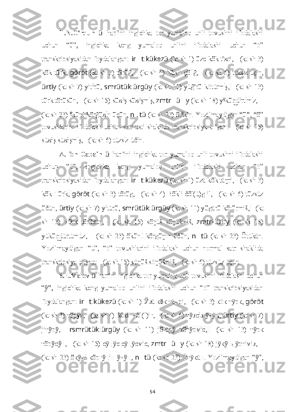 H.N.O rqun  ʻ ü   harfini   ingichka   tor   yumaloq   unli   tovushni   ifodalashi
uchun   “ ü ” ,   ingichka   keng   yumaloq   unlini   ifodalashi   uchun   “ö”
transkripsiyasidan foydalangan:   ir ?????? t : kükezü   (kt sh 1)   ü ze k ö k t e
n ri ,   ????????????????????????:??????????????????   (kt sh 3)
k ö k t ü rk ,   göröt   (kt   sh  3)   t ö r ü ğ,   ??????????????????????????????:??????????????????????????????   (kt   sh  4)   b ü kli  ç ö l i
ğ,   ??????????????????:??????????????????????????????   (kt   sh  6)   tüzs i
z üç ü
n,
ürtiy   (kt sh 7) yit ü
r ü ,   smrütük : ürgüy   (kt sh 11) yüğ e
r ü   kötürm i
ş,   ??????????????????????????????????????????:????????????????????????   (kt sh 13)
t ü rk t ö r ü s ü n,  ????????????????????????????????????:????????????????????????   (kt sh 15) s ü n ü
ş s ü n ü
şm i
ş,  zmtr ?????? ü ?????? y   (kt sh 18) y ü	
͜
k ü d	n͜ ü
rt i
m i
z,  ????????????????????????:???????????????????????????	???????????????:????????????????????????
(kt sh 23)  ö	
͜
k ü n! k ö rğ ü n i
n  ü ç ü n ,  n ?????? tü   (kt sh 23)  ö t ü	͜
k e
n.   Yozilmaydigan  “ü” ,  “ö ”
tovushlarini ifodalash uchun satr usti shaklida transkripsiya qilgan:    	
???????????????????????? ????????????????????????????????????   (kt sh 15)
sü n ü
ş sü n ü
şm i
ş,   ??????????????????:??????????????????????????????   (kt sh 6) tüzs i
z-üč ü
n.
A.   fon   Gabain   ü   harfini   ingichka   tor   yumaloq   unli   tovushni   ifodalashi
uchun   “ü”,   ingichka   keng   yumaloq   unlini   ifodalashi   uchun   “ö”
transkripsiyasidan foydalangan:  ir ?????? t : kükezü   (kt sh 1)   ü zä k ö k täŋri ,   ????????????????????????:??????????????????   (kt sh 3)
k ö k T ü rk ,   göröt   (kt sh 3) t ö r ü g,   ??????????????????????????????:??????????????????????????????   (kt sh 4) B ö kli č ö l(ü)g il,   ??????????????????:??????????????????????????????   (kt sh 6) t ü zsüz
ü čün,  ürtiy   (kt sh 7) yitür ü ,  smrütük : ürgüy   (kt sh 11) y ü gär ü  k ö t ü rmiš,   ??????????????????????????????????????????:????????????????????????   (kt
sh   13)   T ü rk   t ö r ü sün,   ????????????????????????????????????:????????????????????????   (kt   sh   15)   s ö ŋüš   s ö ŋüšmiš,   zmtr ?????? ü ?????? y   (kt   sh   18)
yük ü dürtümüz,  	
n͜ ????????????????????????:??????????????????????????????????????????:????????????????????????   (kt   sh   23)   ö k ü n!   k ö rg ü ŋin   ü č ü n ,   n ?????? tü   (kt   sh   23)   Ö tükän.
Yozilmaydigan   “ü”,   “ö”   tovushlarini   ifodalash   uchun   normal   satr   shaklida
transkripsiya qilgan:   	
???????????????????????? ????????????????????????????????????   (kt sh 15) söŋ ü š söŋ ü šmiš,   ??????????????????:??????????????????????????????   (kt sh 6) tüzsüz üçün.
S.E.Malov  ü   harfini ingichka tor yumaloq unli tovushni ifodalashi uchun
“ ”,  	
ӱ ingichka   keng   yumaloq   unlini   ifodalashi   uchun   “ö”   transkripsiyasidan
foydalangan:  ir ?????? t : kükezü   (kt sh 1)   Ӱ зä к ӧ к тäңрі,   ????????????????????????:??????????????????   (kt sh 3) кöк т рк, 	
ӱ göröt
(kt sh 3) т ö р ӱ г,  ??????????????????????????????:??????????????????????????????   (kt sh 4) Б ö кli ч ö l(l)iг,  ??????????????????:??????????????????????????????   (kt sh 6) т ӱ зс i з  ӱ ч н, 	
ӱ ürtiy   (kt sh 7)
jiт ӱ р ӱ ,   ?????? rsmrütük : ürgüy   (kt   sh   11)   j ö г ä р ӱ   к ö т ӱ рмic,   ??????????????????????????????????????????:????????????????????????   (kt   sh   13)   т ӱ рк
т ö р ӱ с ӱ н,   ????????????????????????????????????:????????????????????????   (kt sh 15) с	
ӱ ң c с	ӱ ӱ ң cмic,  	ӱ zmtr ?????? ü ?????? y   (kt sh 18) j к	ӱ ӱ нд ртiмiз,  	ӱ ????????????????????????:???????????????????????????????????????	???:????????????????????????
(kt sh 23)   ö к ӱ н! к ö рг ӱ ңiн   ӱ ч ӱ н,   n ?????? tü   (kt sh 23) Öт к	
ӱ ä н.   Yozilmaydigan “ ӱ ”,
54 