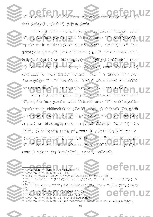 “ö” tovushlarini ifodalash uchun normal satr shaklida transkripsiya qilgan:   ??????????????????:??????????????????????????????   (kt
sh 6) т зсӱ i з  ч	ӱ ӱ н,   ????????????????????????????????????:????????????????????????   (kt sh 15) с	ӱ ң ӱ c с	ӱ ң ӱ cмic.
T.Tekin   ü   harfini   ingichka   tor   yumaloq   unli   tovushni   ifodalashi   uchun
“ü”,   ingichka   keng   yumaloq   unlini   ifodalashi   uchun   “ö”   transkripsiyasidan
foydalangan:   ir ?????? t : kükezü   (kt   sh   1)   ü zä   k ö k   täŋri 136
,   ????????????????????????:??????????????????   (kt   sh   3)   k ö k 137
  t ü rük ,
göröt   (kt sh 3) t ü r ü g 138
,  ??????????????????????????????:??????????????????????????????   (kt sh 4) b ü kli č ö l(l)üg el 139
,  ??????????????????:??????????????????????????????   (kt sh 6)  t ü zsiz  ü čün 140
,
ürtiy   (kt sh 7) yitür ü ,  smrütük : ürgüy   (kt sh 11) y ö(g) gär ü   k ö t ü rmis 141
,  ??????????????????????????????????????????:????????????????????????   (kt sh
13)   t ü rük   t ö r ü sin,   ????????????????????????????????????:????????????????????????   (kt   sh   15)   s ö ŋüs   s ö ŋüsmis 142
,   zmtr ?????? ü ?????? y   (kt   sh   18)
yük ü ntürtümiz,   ????????????????????????:??????????????????????????????????????????:????????????????????????   (kt sh 23)   ö k ü n! k ö räg ü ŋin   ü č ü n 143
,   n ?????? tü   (kt sh 23)   ö tükän.
Yozilmaydigan   “ ü ”,   “ö”   tovushlarini   ifodalash   uchun   normal   satr   shaklida
transkripsiya qilgan 144
:  	
???????????????????????? ????????????????????????????????????   (kt sh 15) söŋ ü s söŋ ü smis   ??????????????????:??????????????????????????????   (kt sh 6) tüzsiz üçün.
M.Ergin   ü   harfini   ingichka   tor   yumaloq   unli   tovushni   ifodalashi   uchun
“ü”,   ingichka   keng   yumaloq   unlini   ifodalashi   uchun   “ö”   transkripsiyasidan
foydalangan:  ir ?????? t : kükezü   (kt sh 1)   ü ze k ö k te gri	
n͡ ,   ????????????????????????:??????????????????   (kt sh 3) K ö k T ü rk ,  göröt
(kt sh 3) t ö r ü g,  ??????????????????????????????:??????????????????????????????   (kt sh 4) B ö kli ç ö l[l]üg il,  ??????????????????:??????????????????????????????   (kt sh 6)  t ü zsüz  ü çün ,  ürtiy   (kt sh
7)   yitür ü ,   smrütük : ürgüy   (kt   sh   11)   y ü ger ü   k ö t ü rmiş,   ??????????????????????????????????????????:????????????????????????   (kt   sh   13)   T ü rk
t ö r ü sin,  ????????????????????????????????????:????????????????????????   (kt sh 15) s ö güş s	
n͡ ö güşmiş, 	n͡ zmtr ?????? ü ?????? y   (kt sh 18) yük ü ndürtümüz,  ?????????????????????	???:
??????????????????????????????????????????:????????????????????????   (kt sh 23)  ö k ü n! K ü reg ü g ün 	
n͡ ü ç ü n ,  n ?????? tü   (kt sh 23)  Ö tüken.   Yozilmaydigan
“ü”, “ö” tovushlarini ifodalash uchun normal satr shaklida transkripsiya qilgan:
zmtr ?????? ü ?????? y   (kt sh 18) yükünd ü rt ü m ü z ,  ??????????????????:??????????????????????????????   (kt sh 6) tüzs ü z üç ü n.
136
 “ Orhun Yazıtları”  kitobida (2010-yil)  ü zä k ö k t(e)ñri
137
 “ Orhun Yazıtları”  kitobida (2010-yil) köök 
138
 2003-yil nashrida t ö r ö g s.221, “ Orhun Yazıtları”  kitobida (2010-yil) törüg. – S.24
139
  “Orhun Türkçesi  Grameri”  (2003-yil) kitobida b ü kli ç ö l(l)üg il, “ Orhun Yazıtları”   kitobida (2010-yil) b ü kli
ç ö l(lü)g (e)l
140
  “Orhun   Türkçesi   Grameri”   (2003-yil)   kitobida   t ü zsüz   ü çün,   “ Orhun   Yazıtları”   kitobida   (2010-yil)   t ü zs(ü)z
ü ç(ü)n
141
 “ Orhun Yazıtları”  kitobida (2010-yil) yüg(e)rü kötürm(i)ş
142
 “ Orhun Yazıtları”  kitobida (2010-yil) s ü ñ(ü)ş s ü ñ(ü)şmiş
143
 “ Orhun Yazıtları”  kitobida (2010-yil)  ö k ü n k ö r(e)g ü ñ(i)n  ü ç ü n
144
  “ Orhun Yazıtları”  kitobida (2010-yil)  yozilmagan tovushlar qavs ichida k o‘ rsatilgan. s ü ñ(ü)ş s ü ñ(ü)şmiş
55 