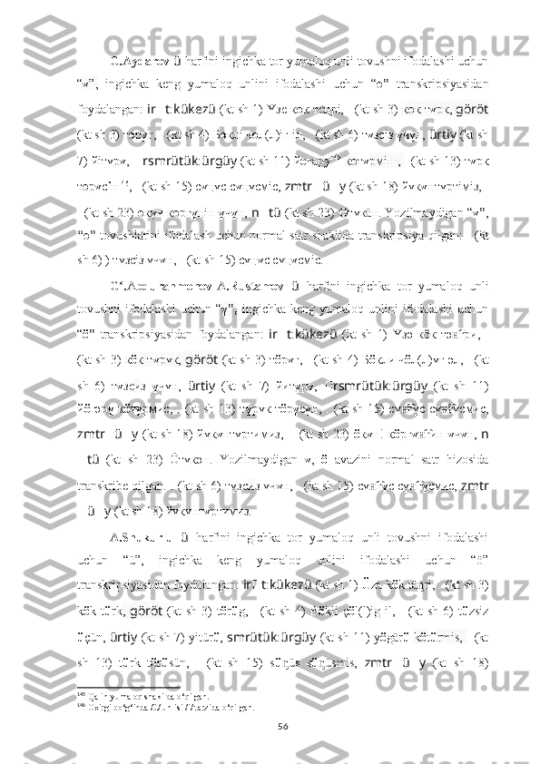 G.Aydarov  ü   harfini ingichka tor yumaloq unli tovushni ifodalashi uchun
“ ү ”,   ingichka   keng   yumaloq   unlini   ifodalashi   uchun   “ ө”   transkripsiyasidan
foydalangan:  ir ?????? t : kükezü   (kt sh 1)   Ү зе к ө к теңрі,   ????????????????????????:??????????????????   (kt sh 3)  к ө к т ү рк,  göröt
(kt sh 3) т ө р ү г,  ??????????????????????????????:??????????????????????????????   (kt sh 4) Б ө клi ч ө л(л)iг iл,  ??????????????????:??????????????????????????????   (kt sh 6) т ү зс i з  ү чүн,  ürtiy   (kt sh
7) йiтүр ү ,  ?????? rsmrütük : ürgüy   (kt sh 11) й о г а р у 145
  к ө т ү рмiш,  ??????????????????????????????????????????:????????????????????????   (kt sh 13) т ү рк
т ө р ү с i н 146
,  ????????????????????????????????????:????????????????????????   (kt sh 15) с ү ң үc с ү ң үcмic,  zmtr ?????? ü ?????? y   (kt sh 18) йүк ү нтүртiмiз,  ????????????????????????:
??????????????????????????????????????????:????????????????????????   (kt sh 23)  ө к ү н к ө рг ү ңiн  ү ч ү н,  n ?????? tü   (kt sh 23)  Ө түк ä н.   Yozilmaydigan “ ү” ,
“ө”  tovushlarini ifodalash uchun normal satr shaklida transkripsiya qilgan:   ??????????????????:??????????????????????????????   (kt
sh 6) ) түзс i з үч ү н,   ????????????????????????????????????:????????????????????????   (kt sh 15) сү ң ү c сү ң ү cмic.
G .Abdurahmonov-A.Rustamov  ʻ ü   harfini   ingichka   tor   yumaloq   unli
tovushni   ifodalashi   uchun   “ ү”,   ingichka  keng   yumaloq   unlini   ifodalashi   uchun
“ ö”   transkripsiyasidan   foydalangan:   ir ?????? t : kükezü   (kt   sh   1)   Ү зә   к ӧ к   тә г	
н͡ ри,   ????????????????????????:??????????????????
(kt sh 3) к ö к т ү рүк,  göröt   (kt sh 3) т ö р ү г,   ??????????????????????????????:??????????????????????????????   (kt sh 4) Б ö кли ч ö л(л)үг әл,  ??????????????????:??????????????????????????????   (kt
sh   6)   т ү зс и з   ү чүн,   ürtiy   (kt   sh   7)   йит ү р ү ,   ?????? rsmrütük : ürgüy   (kt   sh   11)
й ö г ә р ү   к ö т ү рмиc,   ??????????????????????????????????????????:????????????????????????   (kt sh 13) т ү рүк т ö р ү с ү н,   ????????????????????????????????????:????????????????????????   (kt sh 15) сү г	
н͡ үc сү г	н͡ үcмиc,
zmtr ?????? ü ?????? y   (kt sh 18) йүк ү нтүртимиз,   ????????????????????????:??????????????????????????????????????????:????????????????????????   (kt sh 23)   ö к ү н! к ö рг ү гин  	
н͡ ү ч ү н,   n
?????? tü   (kt   sh   23)   Öтүк ә н.   Yozilmaydigan   ү ,   ö   avazini   normal   satr   hizosida
transkribe qilgan.  ??????????????????:??????????????????????????????   (kt sh 6) түзс и з үч ү н,   ????????????????????????????????????:????????????????????????   (kt sh 15) сү г	
н͡ ү c сү г	н͡ ү cмиc,  zmtr
?????? ü ?????? y   (kt sh 18) йүкүнт ү ртимиз.
A.Shukurlu   ü   harfini   ingichka   tor   yumaloq   unli   tovushni   ifodalashi
uchun   “ü”,   ingichka   keng   yumaloq   unlini   ifodalashi   uchun   “ö”
transkripsiyasidan foydalangan:  ir ?????? t : kükezü   (kt sh 1)   Ü zä k ö k tä ri
ᶇ ,   ????????????????????????:??????????????????   (kt sh 3)
k ö k  t ü rk ,   göröt   (kt  sh   3)  t ö r ü g,   ??????????????????????????????:??????????????????????????????   (kt  sh   4)  B ö kli   ç ö l(l)ig  il,   ??????????????????:??????????????????????????????   (kt  sh   6)  t ü zsiz
ü çün,  ürtiy   (kt sh 7) yitür ü ,  smrütük : ürgüy   (kt sh 11) y ö gär ü   k ö t ü rmis,   ??????????????????????????????????????????:????????????????????????   (kt
sh   13)   t ü rk   t ö r ü sün,   ????????????????????????????????????:????????????????????????   (kt   sh   15)   s ü üs   s	
ᶇ ü üsmis,  	ᶇ zmtr ?????? ü ?????? y   (kt   sh   18)
145
 Qalin-yumaloq shakilda o‘qilgan.
146
 Oxirgi bo‘g‘inda /ü/ unlisi /i/ tarzida o‘qilgan.
56 