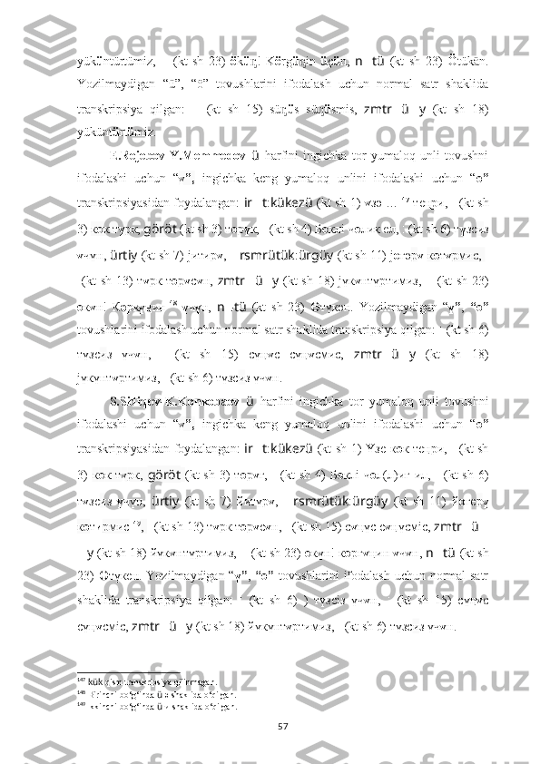 yük ü ntürtümiz,   ????????????????????????:??????????????????????????????????????????:????????????????????????   (kt   sh   23)   ö k ü !   Kᶇ ö rg ü in  	ᶇ ü ç ü n ,   n ?????? tü   (kt   sh   23)   Ö tükän.
Yozilmaydigan   “ü”,   “ö”   tovushlarini   ifodalash   uchun   normal   satr   shaklida
transkripsiya   qilgan:    	
???????????????????????? ????????????????????????????????????   (kt   sh   15)   sü	ᶇ ü s   sü	ᶇ ü smis,   zmtr ?????? ü ?????? y   (kt   sh   18)
yükünt ü rt ü miz.
E.Rejebov-Y.Memmedov   ü   harfini   ingichka   tor   yumaloq   unli   tovushni
ifodalashi   uchun   “ ү”,   ingichka   keng   yumaloq   unlini   ifodalashi   uchun   “ ө”
transkripsiyasidan foydalangan:   ir ?????? t : kükezü   (kt sh 1)   ү зә … 147
  теңри,   ????????????????????????:??????????????????   (kt sh
3)  к ө к т ү рк,  göröt   (kt sh 3) т ө р ү к,  ??????????????????????????????:??????????????????????????????   (kt sh 4) Б ө клi ч ө лик ел,  ??????????????????:??????????????????????????????   (kt sh 6) т ү зс и з
ү чүн,  ürtiy   (kt sh 7) jитир ү ,  ?????? rsmrütük : ürgüy   (kt sh 11) j о г ә р ү   к ө т ү рмис,  ???????????????????????????	
???????????????:
????????????????????????  (kt  sh 13)  т ү рк т ө р ү с ү н,   zmtr ?????? ü ?????? y   (kt  sh 18)  jүк ү нтүртимиз,   ????????????????????????:??????????????????????????????????????????:????????????????????????   (kt  sh 23)
ө к ү н!   К ә рк ү ңин 148
  ү ч ү н,   n ?????? tü   (kt   sh   23)   Ө түк ә н.   Yozilmaydigan   “ ү” ,   “ө”
tovushlarini ifodalash uchun normal satr shaklida transkripsiya qilgan:  ??????????????????:??????????????????????????????   (kt sh 6)
түзс и з   үч ү н,   ????????????????????????????????????:????????????????????????   (kt   sh   15)   сү ң ү c   сү ң ү cмиc,   zmtr ?????? ü ?????? y   (kt   sh   18)
jүкүнт ү ртимиз,  ??????????????????:??????????????????????????????   (kt sh 6) түзс и з үч ү н.
S.Sidiqov-K.Konkobaev   ü   harfini   ingichka   tor   yumaloq   unli   tovushni
ifodalashi   uchun   “ ү”,   ingichka   keng   yumaloq   unlini   ifodalashi   uchun   “ ө”
transkripsiyasidan foydalangan:   ir ?????? t : kükezü   (kt sh 1)   Ү зе к ө к теңри,   ????????????????????????:??????????????????   (kt sh
3)   к ө к т ү рк,   göröt   (kt   sh  3)   т ө р ү г,   ??????????????????????????????:??????????????????????????????   (kt   sh  4)   Б ө клi  ч ө л(л)иг ил,   ??????????????????:??????????????????????????????   (kt   sh  6)
т ү зс и з   ү чүн,   ürtiy   (kt   sh   7)   йитүр ү ,   ?????? rsmrütük : ürgüy   (kt   sh   11)   й о г е р ү
к ө т и рмис 149
,  ??????????????????????????????????????????:????????????????????????   (kt sh 13) т ү рк т ө р ү с ү н,  ????????????????????????????????????:????????????????????????   (kt sh 15) с ү ң үc с ү ң үcмic,  zmtr ?????? ü ??????
?????? y   (kt sh 18) йүк ү нтүртимиз,  ????????????????????????:??????????????????????????????????????????:????????????????????????   (kt sh 23)  ө к ү н! к ө рг ү ңин  ү ч ү н,  n ?????? tü   (kt sh
23)   Ө түк е н.   Yozilmaydigan “ ү” ,   “ө”   tovushlarini ifodalash uchun normal satr
shaklida   transkripsiya   qilgan:   ??????????????????:??????????????????????????????   (kt   sh   6)   )   түзс i з   үч ү н,   ????????????????????????????????????:????????????????????????   (kt   sh   15)   сү ң ү c
сү ң ү cмic,  zmtr ?????? ü ?????? y   (kt sh 18) йүкүнт ү ртимиз,  ??????????????????:??????????????????????????????   (kt sh 6) түзс и з үч ү н.
147
  kük  qism transkripsiya qilinmagan.
148
 Birinchi bo‘g‘inda  ü  ә shaklida o‘qilgan.
149
 ikkinchi bo‘g‘inda  ü  и shaklida o‘qilgan.
57 