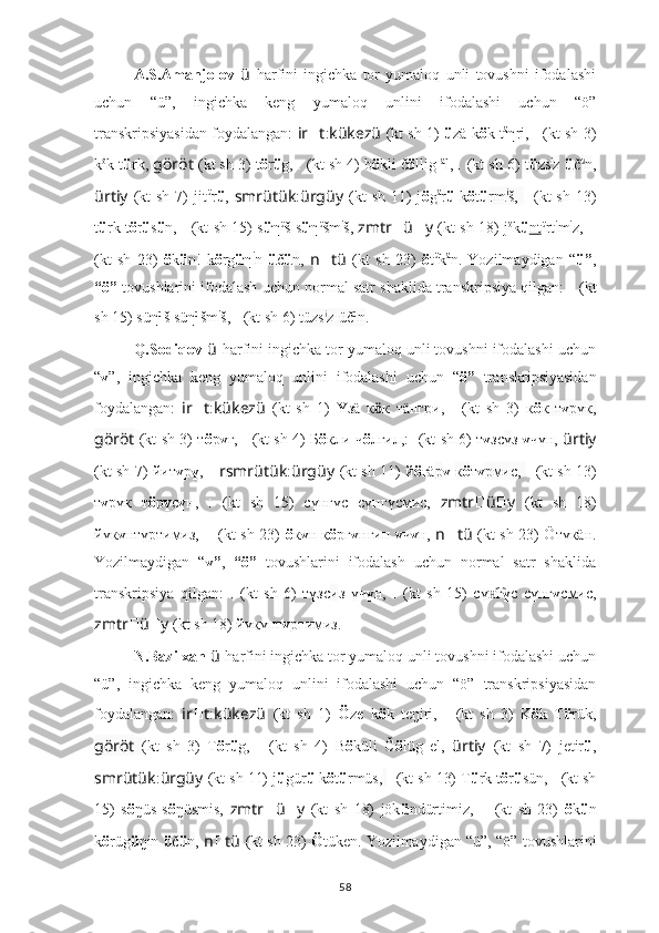 A.S.Amanjolov   ü   harfini   ingichka   tor   yumaloq   unli   tovushni   ifodalashi
uchun   “ü”,   ingichka   keng   yumaloq   unlini   ifodalashi   uchun   “ö”
transkripsiyasidan foydalangan:   ir ?????? t : kükezü   (kt sh 1)   ü zä k ö k t ä
ηri ,   ????????????????????????:??????????????????   (kt sh 3)
k ö
k t ü rk ,  göröt  (kt sh 3) t ö r ü g,  ??????????????????????????????:??????????????????????????????   (kt sh 4) b ö kli č ö llig  ä
l,  ??????????????????:??????????????????????????????   (kt sh 6)  t ü zs i
z  ü č ü
n ,
ürtiy   (kt  sh  7)  jit ü
r ü ,   smrütük : ürgüy   (kt  sh  11)  j ö g ä
r ü   k ö t ü rm i
š,   ??????????????????????????????????????????:????????????????????????   (kt  sh  13)
t ü rk t ö r ü s ü n,   ????????????????????????????????????:????????????????????????   (kt sh 15) s ü η ü
š s ü η ü
šm i
š,   zmtr ?????? ü ?????? y   (kt sh 18) j ö
k ü nt ü
rt i
m i
z,   ????????????????????????:??????????????????????????????????????????:????????????????????????
(kt   sh   23)   ö k ü n!   k ö rg ü η i
n   ü č ü n ,   n ?????? tü   (kt   sh   23)   ö t ü
k ä
n.   Yozilmaydigan   “ ü” ,
“ö”  tovushlarini ifodalash uchun normal satr shaklida transkripsiya qilgan:   	
?????????????????? ??????????????????????????????????????????   (kt
sh 15) süη ü
š süη ü
šm i
š,   ??????????????????:??????????????????????????????   (kt sh 6)  tüzs i
z-üč ü
n .
Q.Sodiqov  ü   harfini ingichka tor yumaloq unli tovushni ifodalashi uchun
“ ү ”,   ingichka   keng   yumaloq   unlini   ifodalashi   uchun   “ ö”   transkripsiyasidan
foydalangan:   ir ?????? t : kükezü   (kt   sh   1)   Ү з ä   к ӧ к   т äнг ри,   ????????????????????????:??????????????????   (kt   sh   3)   к ö к   т ү рүк,
göröt   (kt sh 3) т ö р ү г,   ??????????????????????????????:??????????????????????????????   (kt sh 4) Б ö кли ч ö лгил,: ??????????????????:??????????????????????????????   (kt sh 6) т ү зс ү з   ү чүн,   ürtiy
(kt sh 7) йит ү р ү ,  ?????? rsmrütük : ürgüy   (kt sh 11) й ö гä р ү   к ö т ү рмиc,   ??????????????????????????????????????????:????????????????????????   (kt sh 13)
т ү рүк   т ö р ү с ү н,   ????????????????????????????????????:????????????????????????   (kt   sh   15)   сү нг үc   сү нг үcмиc,   zmtr ?????? ü ?????? y   (kt   sh   18)
йүк ү нтүртимиз,   ????????????????????????:??????????????????????????????????????????:????????????????????????   (kt sh 23)   ö к ү н к ö рг ү нгин   ү ч ү н,   n ?????? tü   (kt sh 23) Öтүкäн.
Yozilmaydigan   “ ү” ,   “ö”   tovushlarini   ifodalash   uchun   normal   satr   shaklida
transkripsiya   qilgan:   ??????????????????:??????????????????????????????   (kt   sh   6)   түзс и з   үч ү н,   ????????????????????????????????????:????????????????????????   (kt   sh   15)   сү г	
н͡ ү c   сү нг ү cмиc,
zmtr ?????? ü ?????? y   (kt sh 18) йүкүнт ү ртимиз.
N.Bazilxan  ü   harfini ingichka tor yumaloq unli tovushni ifodalashi uchun
“ü”,   ingichka   keng   yumaloq   unlini   ifodalashi   uchun   “ö”   transkripsiyasidan
foydalangan:   ir ?????? t : kükezü   (kt   sh   1)   Ö ze   k ö k   teŋiri ,   ????????????????????????:??????????????????   (kt   sh   3)   K ö k   T ü rük ,
göröt   (kt   sh   3)   T ö r ü g,   ??????????????????????????????:??????????????????????????????   (kt   sh   4)   B ö küli   Č ö lüg   el,   ürtiy   (kt   sh   7)   jetir ü ,
smrütük : ürgüy   (kt sh 11) j ü gür ü  k ö t ü rmüs,   ??????????????????????????????????????????:????????????????????????   (kt sh 13) T ü rk t ö r ü sün,  ????????????????????????????????????:????????????????????????   (kt sh
15)   s ö ŋüs   s ö ŋüsmis,   zmtr ?????? ü ?????? y   (kt   sh   18)   jök ü ndürtimiz,   ????????????????????????:??????????????????????????????????????????:????????????????????????   (kt   sh   23)   ö k ü n
k ö rüg ü ŋin  ü č ü n ,  n ?????? tü   (kt sh 23)   Ö tüken.   Yozilmaydigan “ü”, “ö” tovushlarini
58 