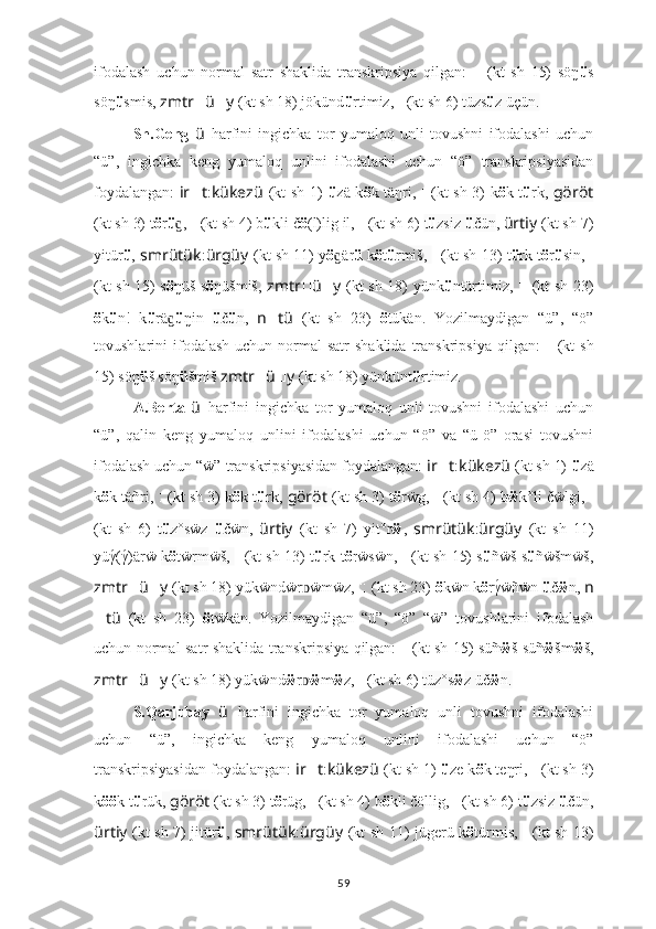 ifodalash   uchun   normal   satr   shaklida   transkripsiya   qilgan:    ???????????????????????? ????????????????????????????????????   (kt   sh   15)   söŋ ü s
söŋ ü smis,  zmtr ?????? ü ?????? y   (kt sh 18) jökünd ü rtimiz,   ??????????????????:??????????????????????????????   (kt sh 6)  tüzs ü z üçün.
Sh.Geng   ü   harfini   ingichka   tor   yumaloq   unli   tovushni   ifodalashi   uchun
“ü”,   ingichka   keng   yumaloq   unlini   ifodalashi   uchun   “ö”   transkripsiyasidan
foydalangan:   ir ?????? t : kükezü   (kt sh 1)   ü zä k ö k täŋri ,   ????????????????????????:??????????????????   (kt sh 3) k ö k t ü rk ,   göröt
(kt sh 3) t ö r ü , 	
ɡ ??????????????????????????????:??????????????????????????????   (kt sh 4) b ü kli č ö (l)lig il,  ??????????????????:??????????????????????????????   (kt sh 6)  t ü zsiz  ü čün ,  ürtiy   (kt sh 7)
yitür ü ,  smrütük : ürgüy   (kt sh 11) y ö är	
ɡ ü   k ö t ü rmiš,   ??????????????????????????????????????????:????????????????????????   (kt sh 13) t ü rk t ö r ü sin,   ????????????????????????????????????:????????????????????????
(kt sh 15) s ö ŋüš s ö ŋüšmiš,   zmtr ?????? ü ?????? y   (kt sh 18) yünk ü ntürtimiz,   ????????????????????????:??????????????????????????????????????????:????????????????????????   (kt sh 23)
ö k ü n!   k ü rä	
ɡ ü ŋin   ü č ü n ,   n ?????? tü   (kt   sh   23)   ö tükän.   Yozilmaydigan   “ü”,   “ö”
tovushlarini  ifodalash  uchun  normal   satr  shaklida   transkripsiya  qilgan:    	
???????????????????????? ????????????????????????????????????   (kt   sh
15) söŋ ü š söŋ ü šmiš  zmtr ?????? ü ?????? y   (kt sh 18) yünkünt ü rtimiz.
A.Berta   ü   harfini   ingichka   tor   yumaloq   unli   tovushni   ifodalashi   uchun
“ü”,   qalin   keng   yumaloq   unlini   ifodalashi   uchun   “ö”   va   “ü-ö”   orasi   tovushni
ifodalash uchun “ẅ” transkripsiyasidan foydalangan:  ir ?????? t : kükezü   (kt sh 1)   ü zä
k ö k täñri ,   ????????????????????????:??????????????????   (kt sh 3) k ö k t ü rk ,  göröt   (kt sh 3) t ö rẅg,  ??????????????????????????????:??????????????????????????????   (kt sh 4) b ẅ k°li čẅlgi,  ??????????????????:??????????????????????????????
(kt   sh   6)   t ü z°s ẅ z   ü č ẅ n ,   ürtiy   (kt   sh   7)   yit°r ẅ ,   smrütük : ürgüy   (kt   sh   11)
yüγ	
́(γ́)ärẅ   k ö tẅ rm ẅ š,   ??????????????????????????????????????????:????????????????????????   (kt sh 13) t ü rk t ö rẅsẅn,   ????????????????????????????????????:????????????????????????   (kt sh 15) s ü ñẅš s ü ñẅšmẅš,
zmtr ?????? ü ?????? y   (kt sh 18) yükẅndẅr ẅmẅz, 	
ᴅ ????????????????????????:??????????????????????????????????????????:????????????????????????   (kt sh 23)  ö kẅn k ö rγ	́ẅñẅn  ü č ẅ n ,  n
?????? tü   (kt   sh   23)   ö tẅkän.   Yozilmaydigan   “ü”,   “ö”   “ẅ”   tovushlarini   ifodalash
uchun normal satr shaklida transkripsiya qilgan:    	
???????????????????????? ????????????????????????????????????   (kt sh 15) süñ ẅ š süñ ẅ šm ẅ š,
zmtr ?????? ü ?????? y   (kt sh 18) yükẅnd ẅ r	
ᴅ ẅ m ẅ z,   ??????????????????:??????????????????????????????   (kt sh 6)  tüz°s ẅ z üč ẅ n.
S.Qarjubay   ü   harfini   ingichka   tor   yumaloq   unli   tovushni   ifodalashi
uchun   “ü”,   ingichka   keng   yumaloq   unlini   ifodalashi   uchun   “ö”
transkripsiyasidan foydalangan:  ir ?????? t : kükezü   (kt sh 1)   ü ze k ö k teŋri ,   ????????????????????????:??????????????????   (kt sh 3)
k öö k t ü rük ,  göröt   (kt sh 3) t ö rüg,  ??????????????????????????????:??????????????????????????????   (kt sh 4) b ö kli čöllig,  ??????????????????:??????????????????????????????   (kt sh 6)  t ü zs i z  ü č ü n ,
ürtiy   (kt sh 7) jitür ü ,   smrütük : ürgüy   (kt sh 11) jügerü   k ö türmis ,   ??????????????????????????????????????????:????????????????????????   (kt sh 13)
59 