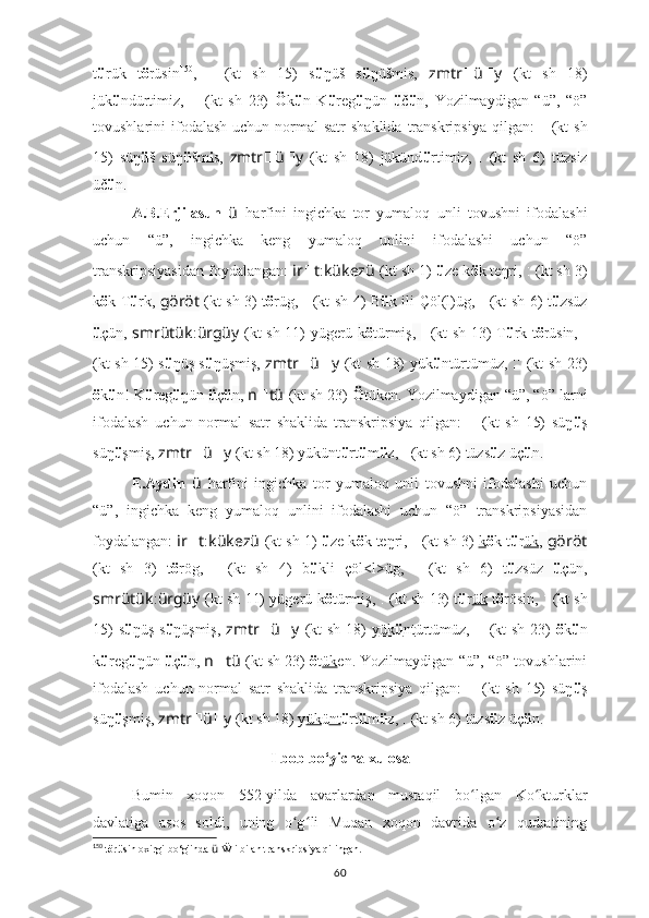 t ü rük   t ö rüsin 150
,   ????????????????????????????????????:????????????????????????   (kt   sh   15)   s ü ŋüš   s ü ŋüšmis,   zmtr ?????? ü ?????? y   (kt   sh   18)
jük ü ndürtimiz,   ????????????????????????:??????????????????????????????????????????:????????????????????????   (kt   sh   23)   Ö k ü n   K ü reg ü ŋün   ü č ü n ,   Yozilmaydigan   “ü”,   “ö”
tovushlarini  ifodalash  uchun  normal   satr  shaklida   transkripsiya  qilgan:    ???????????????????????? ????????????????????????????????????   (kt   sh
15)   süŋ ü š   süŋ ü šm i s,   zmtr ?????? ü ?????? y   (kt   sh   18)   jükünd ü rtimiz,   ??????????????????:??????????????????????????????   (kt   sh   6)   tüzs i z
üč ü n.
A.B.Erjilasun   ü   harfini   ingichka   tor   yumaloq   unli   tovushni   ifodalashi
uchun   “ü”,   ingichka   keng   yumaloq   unlini   ifodalashi   uchun   “ö”
transkripsiyasidan foydalangan:  ir ?????? t : kükezü   (kt sh 1)   ü ze k ö k teŋri ,   ????????????????????????:??????????????????   (kt sh 3)
k ö k T ü rk ,   göröt   (kt sh 3) t ö rüg,   ??????????????????????????????:??????????????????????????????   (kt sh 4) B ü k ili Çöl(l)üg,   ??????????????????:??????????????????????????????   (kt sh 6)   t ü zs ü z
ü ç ü n ,   smrütük : ürgüy   (kt sh 11) yügerü   k ö türmiş ,   ??????????????????????????????????????????:????????????????????????   (kt sh 13) T ü rk t ö rüsin,   ????????????????????????????????????:????????????????????????
(kt sh 15) s ü ŋüş s ü ŋüşmiş,   zmtr ?????? ü ?????? y   (kt sh 18) yük ü ntürtümüz,   ????????????????????????:??????????????????????????????????????????:????????????????????????   (kt sh 23)
ö k ü n! K ü reg ü ŋün  ü ç ü n ,  n ?????? tü   (kt sh 23)  Ö tüken.   Yozilmaydigan “ü”, “ö” larni
ifodalash   uchun   normal   satr   shaklida   transkripsiya   qilgan:    	
???????????????????????? ????????????????????????????????????   (kt   sh   15)   süŋ ü ş
süŋ ü şmiş,  zmtr ?????? ü ?????? y   (kt sh 18) yükünt ü rt ü m ü z,   ??????????????????:??????????????????????????????   (kt sh 6)  tüzs ü z üç ü n.
E.Aydin   ü   harfini   ingichka   tor   yumaloq   unli   tovushni   ifodalashi   uchun
“ü”,   ingichka   keng   yumaloq   unlini   ifodalashi   uchun   “ö”   transkripsiyasidan
foydalangan:   ir ?????? t : kükezü   (kt sh 1)   ü ze k ö k teŋri ,   ????????????????????????:??????????????????   (kt sh 3)   k ö k t ü r ük ,  göröt
(kt   sh   3)   t ö rög,   ??????????????????????????????:??????????????????????????????   (kt   sh   4)   b ü kli   çöl<l>üg,   ??????????????????:??????????????????????????????   (kt   sh   6)   t ü zs ü z   ü ç ü n ,
smrütük : ürgüy   (kt sh 11) yügerü   k ö türmiş ,   ??????????????????????????????????????????:????????????????????????   (kt sh 13) t ü r ük   t ö rösin,   ????????????????????????????????????:????????????????????????   (kt sh
15)  s ü ŋüş s ü ŋüşmiş,   zmtr ?????? ü ?????? y   (kt  sh 18)  y ük ü nt ürtümüz,   ????????????????????????:??????????????????????????????????????????:????????????????????????   (kt  sh 23)   ö k ü n
k ü reg ü ŋün   ü ç ü n ,  n ?????? tü   (kt sh 23)   ö t ük en.   Yozilmaydigan “ü”, “ö” tovushlarini
ifodalash   uchun   normal   satr   shaklida   transkripsiya   qilgan:    
???????????????????????? ????????????????????????????????????   (kt   sh   15)   süŋ ü ş
süŋ ü şmiş,  zmtr ?????? ü ?????? y   (kt sh 18) y ük ü nt ü rt ü m ü z,   ??????????????????:??????????????????????????????   (kt sh 6)  tüzs ü z üç ü n.
I bob bo‘yicha xulosa
Bumin   xoqon   552-yilda   avarlardan   mustaqil   bo ʻ lgan   Ko kturklar	
ʻ
davlatiga   asos   soldi,   uning   o g	
ʻ ʻ li   Muqan   xoqon   davrida   o z   qudratining	ʻ
150
  t ö r ü sin oxirgi bo‘g'inda  ü  Ẅ i bilan transkripsiya qilingan.
60 