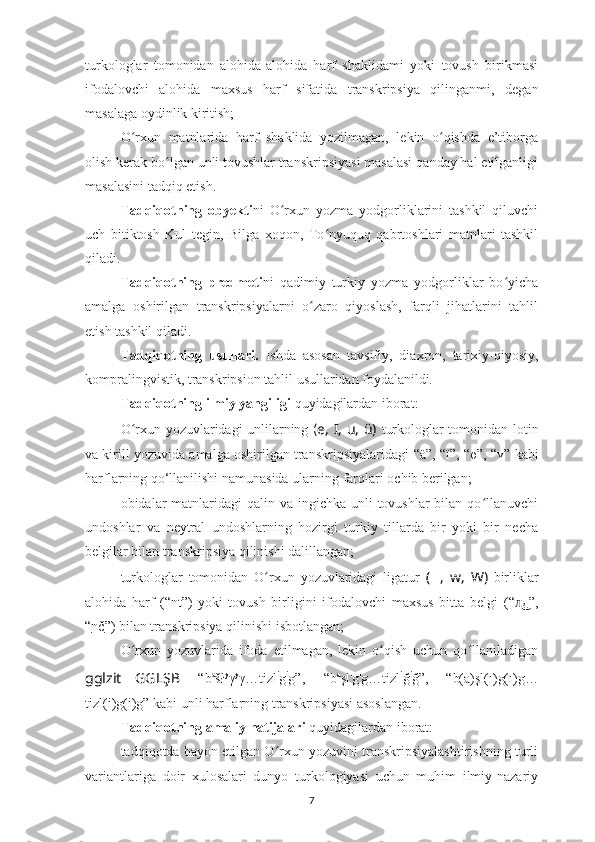 turkologlar   tomonidan   alohida-alohida   harf   shaklidami   yoki   tovush   birikmasi
ifodalovchi   alohida   maxsus   harf   sifatida   transkripsiya   qilinganmi ,   degan
masalaga oydinlik kiritish;
O rxun   matnlarida   harf   shaklida   yozilmagan,   lekin   o qishda   e’tiborgaʻ ʻ
olish kerak bo lgan unli tovushlar transkripsiyasi masalasi qanday hal etilganligi	
ʻ
masalasini tadqiq etish.
Tadqiqot ning   obyekti n i   O rxun   yozma   yodgorliklarini   tashkil   qiluvchi	
ʻ
uch   bitiktosh   Kul   tegin,   Bilga   xoqon,   To nyuquq   qabrtoshlari   matnlari   tashkil	
ʻ
qiladi.
Tadqiqotning   predmeti ni   qadimiy   turkiy   yozma   yodgorliklar   bo yicha	
ʻ
amalga   oshirilgan   transkripsiyalarni   o zaro   qiyoslash,   farqli   jihatlarini   tahlil	
ʻ
etish tashkil qiladi.
Tadqiqotning   usullari.   Ishda   asosan   tavsifiy,   diaxron,   tarixiy-qiyosiy,
kompralingvistik, transkripsion tahlil usullaridan foydalanildi .
Tadqiqotning ilmiy yangiligi  quyidagilardan iborat:
O rxun yozuvlaridagi unlilarning	
ʻ   ( e, I, u, ü)   turkologlar tomonidan lotin
va kirill   yozuvida amalga oshirilgan transkripsiyalaridagi   “ ä ”, “ï”,  “ө”, “ү”  kabi
harflarning qo‘llanilishi namunasida ularning  farqlari  ochib  berilgan;
obidalar  matnlaridagi  qalin va ingichka  unli  tovushlar  bilan qo llanuvchi	
ʻ
undoshlar   va   neytral   undoshlarning   hozirgi   turkiy   tillarda   bir   yoki   bir   necha
belgilar bilan transkripsiya qilinishi dalillangan;
turkologlar   tomonidan   O rxun   yozuvlaridagi   ligatur	
ʻ   ( ?????? ,   w,   W )   birliklar
alohida   harf   (“ nt” )   yoki   tovush   birligini   ifodalovchi   maxsus   bitta   belgi   ( “ д”	
л͜ ,
“ nč ”)   bilan transkripsiya qilinishi  isbotlangan ;
O rxun   yozuvlarida   ifoda   etilmagan,   lekin   o qish   uchun   qo llaniladigan	
ʻ ʻ ʻ
gglzit … GGLŞB   “b a
šł y
γ y
γ…tizl i
g i
g”,   “b a
şl ı
g ı
g…tizl i
ğ i
ğ”,   “ b(a)şl(ı)g(ı)g…
tizl(i)g(i)g” kabi  unli harflarning transkripsiyasi asoslangan.
Tadqiqotning amaliy natijalari   quyidagilardan iborat:
tadqiqotda bayon etilgan O rxun yozuvini transkripsiyalashtirishning turli	
ʻ
variantlariga   doir   xulosalari   dunyo   turkologiyasi   uchun   muhim   ilmiy-nazariy
7 