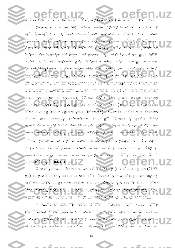 cho qqisiga   chiqib,   sarhadlari   Manjuriyadan   Erongacha   choʻ ʻ zilgan   kuchli
imperiyaga aylandi. Undan keyin qisqa muddatli siyosiy kurashlar intihosi uning
og li   Qutlug   xoqon   (Eltarish   xoqon)   davrida   kuzatildi.   Eltarish   xoqon   ukasi
ʻ ʻ
Qapag an   xoqon   davrida   davlat   yana   qaytadan   qudrat   cho qqisiga   ko tarildi.	
ʻ ʻ ʻ
Aynan shu davrlarda Ko kturk davlatchiligining yuksalishi ro y berib, davlat va	
ʻ ʻ
hukmdorlar   hayotiga   oid   voqealarni   yozma   qayd   etish   ishlari   yo ʻ lga   qo ʻ yildi.
Ya’ni   Ko kturk   davlatchiligida   hukmdorlarning   o z   qavmiga   murojaat	
ʻ ʻ
ko rinishidagi   pand-nasihat   mazmunida   nutqlarini   yozma   tarzda   aks   ettirish	
ʻ
boshlandi.   Garchi   fanga   bunday   nutqlarning   birinchisi   sifatida   O rxun	
ʻ
bitiktoshlari   ma’lum   bo lsa-da,   ammo   bunday   mazmundagi   bitikitoshlar   undan	
ʻ
ancha oldingi davrlarga borib taqalishini inobatga olib (Kuli Cho ʻ r bitigi undan
oldin   yaratilganligi   aytiladi),   O rxun   bitiktoshlarigacha   xuddi   shunday	
ʻ
bitiktoshlar yaratilganligini ilgari surish o rinli bo ladi (lekin ular turli sabablar	
ʻ ʻ
bilan   bizning   kunimizgacha   yetib   kelmagan).   Hukmdorlarning   ana   shunday
o ziga   xos   “merosiy   an’analarga   sodiqligi”   O rxun   yodgorliklarining	
ʻ ʻ
yaratilishiga   turtki   bo ldi   deb   hisoblash   o rinli.   O rxun   bitiktoshlari   490   dan	
ʻ ʻ ʻ
ortiq   qadimiy   turkiy   yozma   yodgorliklarning   bitta   turkumini   tashkil   etadi.
O rxun   yozuvlari   uzoq   yillar   davomida   uchta   yozma   yodgorlik   –   Kul   tegin,	
ʻ
Bilga   xoqon   va   To nyuquq   bitiktoshlaridan   iboratligi   qabul   qilingan.   Keyingi	
ʻ
tadqiqotlar   jarayonlarida   bu   turkumga   yana   ikkita   –   O ʻ ngi   va   Kuli   Cho ʻ r
bitiktoshlar qo ʻ shiladigan bo ʻ ldi.
O rxun yozuvlari fanga ma’lum bo lib (1730-yil), to o qilishigacha (1893-	
ʻ ʻ ʻ
yil) bir yuz oltmish yildan ortiq vaqt o tdi. “Runik” yozuvi o qilgandan keyingi	
ʻ ʻ
qadimgi   turkiy   til   grammatikasiga   oid   izlanishlarda   yevropalik   olimlar   bilan
birga   o zbek,   turk,   qozoq,   qirg iz,   ozarbayjon,   turkman,   tatar,   venger,   xitoy,	
ʻ ʻ
yapon va koreyalik tilshunos olimlar faol ishtirok etib keldi va kelishmoqda.
Ko kturk   alifbosining   kelib   chiqishi   masalasi   ham   xuddi   uning
ʻ
grammatikasi singari juda bahsli masala bo lib kelgan. Bugungi kungacha ushbu	
ʻ
masala   bo yicha   15   dan   ortiq   ilmiy   farazlar   va   nazariyalar   ilgari   surilgan   va	
ʻ
asoslanishga harakat qilingan. Kunimizgacha ilk bora 1993-yilda ilgari surilgan
61 