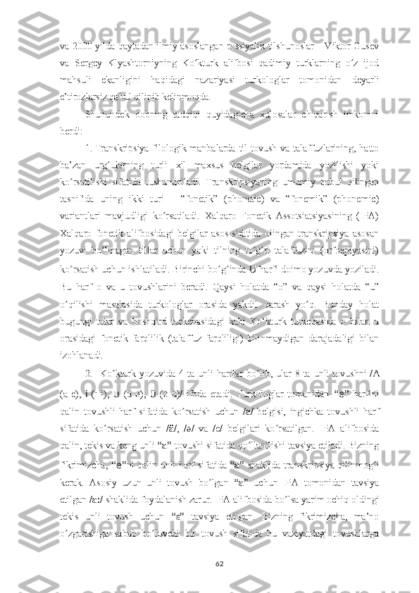 va 2000-yilda qaytadan ilmiy asoslangan rossiyalik tilshunoslar – Viktor Gusev
va   Sergey   Klyashtorniyning   Ko kturk   alifbosi   qadimiy   turklarning   o z   ijodʻ ʻ
mahsuli   ekanligini   haqidagi   nazariyasi   turkologlar   tomonidan   deyarli
e’tirozlarsiz qabul qilinib kelinmoqda.
Shunundek   bobning   tadqiqi   quyidagicha   xulosalar   chiqarish   imkonini
berdi:
1. Transkripsiya filologik manbalarda   til tovush va talaffuzlarining, hatto
ba’zan   urg ularning   turli   xil   maxsus   belgilar   yordamida   yozilishi   yoki	
ʻ
ko rsatilishi   sifatida   tushuntiriladi.  	
ʻ Transkripsiyaning   umumiy   qabul   qilingan
tasnifida   uning   ikki   turi   –   “fonetik”   (phonetic)   va   “fonemik”   (phonemic)
variantlari   mavjudligi   ko rsatiladi.   Xalqaro   Fonetik   Assotsiatsiyasining   (IPA)	
ʻ
Xalqaro   fonetik   alifbosidagi   belgilar   asos   sifatida   olingan   transkripsiya   asosan
yozuvi   bo lmagan   tillar   uchun   yoki   tilning   to g ri   talaffuzini   (orfoepiyasini)	
ʻ ʻ ʻ
ko rsatish uchun ishlatiladi. 	
ʻ Birinchi bo g inda 	ʻ ʻ U   harfi doimo yozuvda yoziladi.
Bu   harf   o   va   u   tovushlarini   beradi.   Qaysi   holatda   “o”   va   qaysi   holatda   “u”
o qilishi   masalasida   turkologlar   orasida   yakdil   qarash   yo q.   Bunday   holat	
ʻ ʻ
bugungi   tatar   va   boshqird   turkchasidagi   kabi   Ko‘kturk   turkchasida   o   bilan   u
orasidagi   fonetik   farqlilik   (talaffuz   farqliligi)   bilinmaydigan   darajadaligi   bilan
izohlanadi.
2. Ko kturk yozuvida  4  ta unli   harflar  bo lib, ular  8  ta unli   tovushni  /	
ʻ ʻ A
(a-e),   i   (ı-i),   u   (u-o),   ü   (ö-ü)/   ifoda   etadi.   Turkologlar   tomanidan   “ e ”   harfini
qalin   tovushli   harf   sifatida   ko rsatish   uchun	
ʻ   / a /   belgisi,   ingichka   tovushli   harf
sifatida   ko rsatish   uchun	
ʻ   / ä /,   / ǝ /   va   /e/   belgilari   ko rsatilgan.  	ʻ IPA   alifbosida
qalin, tekis va keng unli  “ a ”   tovushi  sifatida   qo llanilishi	
ʻ   tavsiya etiladi. Bizning
fikrimizcha,   “ e ” ni qalin unli harf sifatida   “а”   shaklida tra n skripsiya qilinmog i	
ʻ
kerak .   Asosiy   uzun   unli   tovush   bo	
ʻ lgan   “а”   uchun   IPA   tomonidan   tavsiya
etilgan / a:/  shaklida   foydalanish zarur.  IPA alifbosida bo	
ʻ lsa  yarim ochiq oldingi
tekis   unli   tovush   uchun   “ ”	
ɛ   tavsiya   etilgan.   Bizning   fikrimizcha,   ma’no
o zgarishiga   sabab   bo luvchi   bir   tovush   sifatida   bu   vaziyatdagi   tovushlarga	
ʻ ʻ
62 