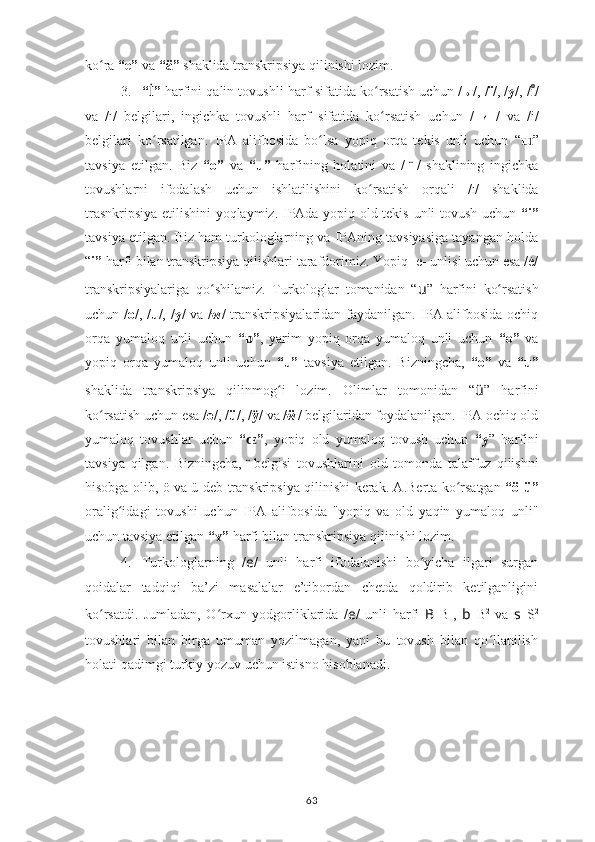 ko ra ʻ “e”  va  “ä”  shaklida transkripsiya qilinishi lozim.
3. “ İ ”  harfini qalin tovushli harf sifatida ko rsatish uchun	
ʻ  / ы /, / ï /, / y /, / /	ıͦ
va   /ı/   belgilari,   ingichka   tovushli   harf   sifatida   ko rsatish   uchun	
ʻ   /   и   /   va   /i/
belgilari   ko rsatilgan.  	
ʻ IPA   alifbosida   bo lsa   yopiq   orqa   tekis   unli   uchun  	ʻ “ ɯ ”
tavsiya   etil gan .   Biz   “o”   va   “u”   harfining   holatini   va   /  	
  ̈ /   sh a klining   ingichka
tovushlarni   ifodalash   uchun   ishlatilishini   ko rsatish   orqali  	
ʻ / ı /   shaklida
trasnkripsiya etilishini yoqlaymiz.   IPAda yopiq old tekis   unli tovush uchun   “i”
tavsiya etilgan. Biz ham turkologlarning va IPAning tavsiyasiga tayangan holda
“ i”  harfi bilan  transkripsiya qilishlari  tarafdorimiz. Yopiq -e- unlisi uchun esa /ė/
transkripsiyalariga   qo shilamiz.   Turkologlar   tomanidan   “	
ʻ u ”   harfini   ko rsatish	ʻ
uchun   / o /, / u /, / y /   va / w / transkripsiyalaridan faydanilgan. IPA alifbosida ochiq
orqa   yumaloq   unli   uchun   “ ”	
ɒ ,   yarim   yopiq   orqa   yumaloq   unli   uchun   “o”   va
yopiq   orqa   yumaloq   unli   uchun   “u”   tavsiya   etilgan.   Bizningcha,   “o”   va   “u”
shaklida   transkripsiya   qilinmog i   lozim.	
ʻ   Olimlar   tomonidan   “ ü ”   harfini
ko rsatish uchun	
ʻ  esa / ө /, / ü /, / /	ӱ  va / ẅ / belgilaridan foydalanilgan. IPA ochiq old
yumaloq   tovushlar   uchun   “ ”
ɶ ,   yopiq   old   yumaloq   tovush   uchun   “y ”   harfini
tavsiya   qilgan.   Bizningcha,   belgisi
  ̈   tovushlarini   old   tomonda   talaffuz   qilishni
hisobga olib, ö va ü deb   transkripsiya qilinishi   kerak. A.Berta ko rsatgan  	
ʻ “ö-ü”
oralig idagi  	
ʻ tovushi   uchun   IPA   alifbosida   "yopiq   va   old   yaqin   yumaloq   unli"
uchun tavsiya etilgan   “ ”	
ʏ  harfi bilan  transkripsiya qilinishi lozim.
4. Turkologlarning   / e /   unli   harfi   ifodalanishi   bo yicha   ilgari   surgan	
ʻ
qoidalar   tadqiqi   ba’zi   masalalar   e’tibordan   chetda   qoldirib   ketilganligini
ko rsatdi.   Jumladan,   O rxun   yodgorliklarida   /	
ʻ ʻ e /   unli   harfi   B   B 1
,   b   B 2
  va   s   S 2
tovushlari   bilan   birga   umuman   yozilmagan,   yani   bu   tovush   bilan   qo llanilish	
ʻ
holati qadimgi turkiy yozuv uchun istisno hisoblanadi.
63 