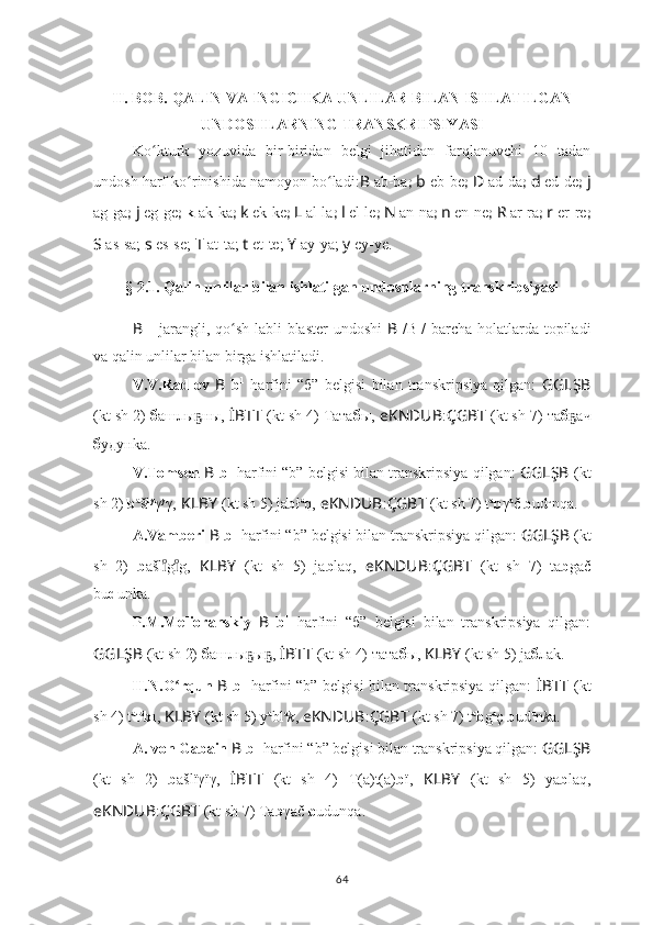 II. BOB. QALIN VA INGICHKA UNLILAR BILAN ISHLATILGAN
UNDOSHLARNING TRANSKRIPSIYASI
Ko kturk   yozuvida   bir-biridan   belgi   jihatidan   farqlanuvchi   10   tadanʻ
undosh harf ko rinishida namoyon bo ladi:	
ʻ ʻ B   ab-ba ;  b   eb-be ;  D   ad-da ;  d   ed-de ;  j
ag-ga ;  j  eg-ge ;  k  ak-ka ;  k   ek-ke ;  L   al-la ;  l   el-le ;  N   an-na ;  n   en-ne ;  R   ar-ra ;  r   er-re ;
S  as-sa;  s  es-se;  T  at-ta;  t  et-te;  Y  ay-ya;  y  ey-ye.  
§  2.1. Qalin unlilar bilan ishlatilgan undoshlarning transkripsiyasi
B   -   jarangli, qo sh labli  blaster  undoshi  	
ʻ B   /B 1
/ barcha holatlarda topiladi
va qalin unlilar bilan birga ishlatiladi.
V.V.Radlov   B   b 1
  harfini   “б”   belgisi   bilan   transkripsiya   qilgan:   GGLŞB
(kt sh 2)  б ашлы ны,	
ҕ   İBTT   (kt sh 4) Тата б ы,  eKNDUB : ÇGBT   (kt sh 7) та б ач	ҕ
б удунkа.
V.Tomsen   B   b 1
  harfini “b”   belgisi bilan transkripsiya qilgan:  GGLŞB   (kt
sh 2)  b a
šł y
γ y
γ,   KLBY   (kt sh 5) jа b ł a
q,   eKNDUB : ÇGBT   (kt sh 7) t a
b γ a
č  b ud u
nqa.
A.Vamberi   B   b 1
  harfini “b”   belgisi bilan transkripsiya qilgan:  GGLŞB   (kt
sh   2)   b ašl g g,	
ıͦıͦ   KLBY   (kt   sh   5)   jа b laq,   eKNDUB : ÇGBT   (kt   sh   7)   ta b gač
bu d unka.
P.M.Melioranskiy   B   b 1
  harfini   “б”   belgisi   bilan   transkripsiya   qilgan:
GGLŞB   (kt sh 2)  б ашлы ы ,	
ҕ ҕ   İBTT   (kt sh 4) тата б ы,  KLBY   (kt sh 5) jа б лаk.
H.N.O rqun  	
ʻ B   b 1
  harfini “b” belgisi bilan transkripsiya qilgan:   İBTT   (kt
sh 4) t a
t a
b ı,  KLBY   (kt sh 5) y а
bl a
k ,   eKNDUB : ÇGBT   (kt sh 7) t a
b g a
ç  b ud u
n k a.
A. von Gabain   B   b 1
  harfini “b” belgisi bilan transkripsiya qilgan:  GGLŞB
(kt   sh   2)   b ašlïγïγ,   İBTT   (kt   sh   4)   T(a)t(a) b ï,   KLBY   (kt   sh   5)   yа b laq,
eKNDUB : ÇGBT   (kt sh 7) Ta b γač  b udunqa.
64 