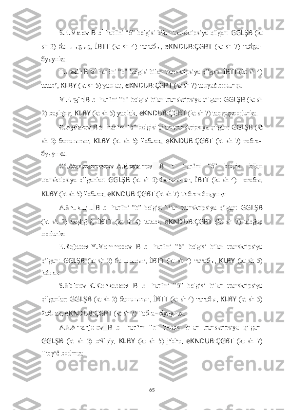 S.E.Malov  B   b 1
  harfini “б”   belgisi bilan transkripsiya qilgan:  GGLŞB   (kt
sh   2)   б ашлы ы ,ҕ ҕ   İBTT   (kt   sh   4)   тата б ы,   eKNDUB : ÇGBT   (kt   sh   7)   та б ач	ҕ
б удунkа.
T.Tekin   B   b 1
  harfini “b” belgisi bilan transkripsiya qilgan:  İBTT   (kt sh 4)
tata b ï,  KLBY   (kt sh 5) yа b laq,   eKNDUB : ÇGBT   (kt sh 7) ta b γač  b odunqa
M.Ergin   B   b 1
  harfini “b” belgisi bilan transkripsiya qilgan:  GGLŞB   (kt sh
2)  b aşlıġıġ,   KLBY   (kt sh 5) yа b la	
k?,   eKNDUB : ÇGBT   (kt sh 7) ta b ġaç  b odun	k?a.
G.Aydarov   B   b 1
  harfini “б”   belgisi bilan transkripsiya qilgan:  GGLŞB   (kt
sh   2)   б ашлығығ,   KLBY   (kt   sh   5)   йа б лақ,   eKNDUB : ÇGBT   (kt   sh   7)   та б ғач
б удунқа.
G .Abdurahmonov-A.Rustamov	
ʻ   B   b 1
  harfini   “б”   belgisi   bilan
transkripsiya   qilganlar:   GGLŞB   (kt   sh   2)   б ашлығығ,   İBTT   (kt   sh   4)   Тата б ы,
KLBY   (kt sh 5) йа б лақ,   eKNDUB : ÇGBT   (kt sh 7) Та б ғач  б oдунқа.
A.Shukurlu   B   b 1
  harfini   “b”   belgisi   bilan   transkripsiya   qilgan:   GGLŞB
(kt   sh   2)   b aşlığığ,   İBTT   (kt   sh   4)   tata b ı,   eKNDUB : ÇGBT   (kt   sh   7)   ta b ğaç
b odunka.
E.Rejebov-Y.Memmedov   B   b 1
  harfini   “б”   belgisi   bilan   transkripsiya
qilgan:   GGLŞB   (kt   sh   2)   б ашлығығ,   İBTT   (kt   sh   4)   тата б ы,   KLBY   (kt   sh   5)
jа б лак.
S.Sidiqov-K.Konkobaev   B   b 1
  harfini   “б”   belgisi   bilan   transkripsiya
qilganlar:   GGLŞB   (kt sh 2)   б ашлыгыг,   İBTT   (kt sh 4) тата б ы,   KLBY   (kt sh 5)
йа б лак,   eKNDUB : ÇGBT   (kt sh 7) Та б гач  б удунка.
A.S.Amanjolov   B   b 1
  harfini   “b”   belgisi   bilan   transkripsiya   qilgan:
GGLŞB   (kt   sh   2)   b a
šl ï
γ ï
γ,   KLBY   (kt   sh   5)   j а
bl a
q,   eKNDUB : ÇGBT   (kt   sh   7)
T a
b γ a
č  b od u
nqa.
65 