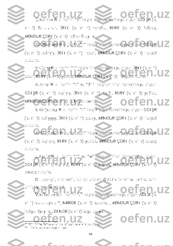 Q.Sodiqov  B   b 1
  harfini “б”   belgisi bilan transkripsiya qilgan:  GGLŞB   (kt
sh   2)   б ашлығығ,   İBTT   (kt   sh   4)   тата б ы,   KLBY   (kt   sh   5)   йа б лақ,
eKNDUB : ÇGBT   (kt sh 7) Та б ғач  б oдунқа.
N.N.Bazilxan   B   b 1
  harfini “b” belgisi bilan transkripsiya qilgan:   GGLŞB
(kt   sh   2)   b ašlïγïγ,   İBTT   (kt   sh   4)   Tata b ï,   eKNDUB : ÇGBT   (kt   sh   7)   Ta b γač
b udunqa.
Sh.Geng   B   b 1
  harfini “b” belgisi bilan transkripsiya qilgan:  İBTT   (kt sh 4)
tata b ï,  KLBY   (kt sh 5) yа b laq,   eKNDUB : ÇGBT   (kt sh 7) Ta b ač ɣ b odunqa
A.Berta   B   b 1
  harfini   “b”   va   “β” 151
  belgilari   bilan   transkripsiya   qilgan:
GGLŞB   (kt   sh   2)   b aşlıγıγ,   İBTT   (kt   sh   4)   tata β ı,   KLBY   (kt   sh   5)   yа β laq,
eKNDUB : ÇGBT   (kt sh 7) Ta β γaç  b odwnqa.
S.Karjaubay   B   b 1
  harfini “b” belgisi bilan transkripsiya qilgan:   GGLŞB
(kt   sh   2)   b ašly y ,	
ɣ ɣ   İBTT   (kt   sh   4)   tata b y,   eKNDUB : ÇGBT   (kt   sh   7)   Ta b ač	ɣ
b odunqa.
A.B.Erjilasun  B   b 1
  harfini “b” belgisi bilan transkripsiya qilgan:  GGLŞB
(kt   sh   2)   b aşlıgıg,   KLBY   (kt   sh   5)   yа b lak,   eKNDUB : ÇGBT   (kt   sh   7)   ta b gaç
b odunka.
E.Aydin   B   b 1
  harfin   “b”   va   “w”   belgilari   bilan   transkripsiya   qilgan:
GGLŞB   (kt   sh   2)   b aşlıgıg,   KLBY   (kt   sh   5)   yа w lak,   eKNDUB : ÇGBT   (kt   sh   7)
ta w gaç  b odunka.
D   -   Jarangli, portlovchi, lab-lab undoshi   D   /d 1
/ so z ichi va oxirida qalin	
ʻ
unlilar yonida ishlatiladi.
V.V.Radlov  D   d 1
 harfini “д” belgisi bilan transkripsiya qilgan:  AD ????????????LIK   (kt
sh   1)   kылындуk т а 152
,   NKRDK   (kt   sh   2)   kа д арkан,   eKNDUB : ÇGBT   (kt   sh   7)
та б ач 	
ҕ б у д унkа,  ????????????DLNGK   (kt sh 7) kа анла	ҕ д уk.
151
  “β” – “b” va “v”tovushlari oralig’idagi tovush sifatida  o‘ qiladi.
152
  ??????   t 1 
sifatida transkripsiya qilingan.
66 