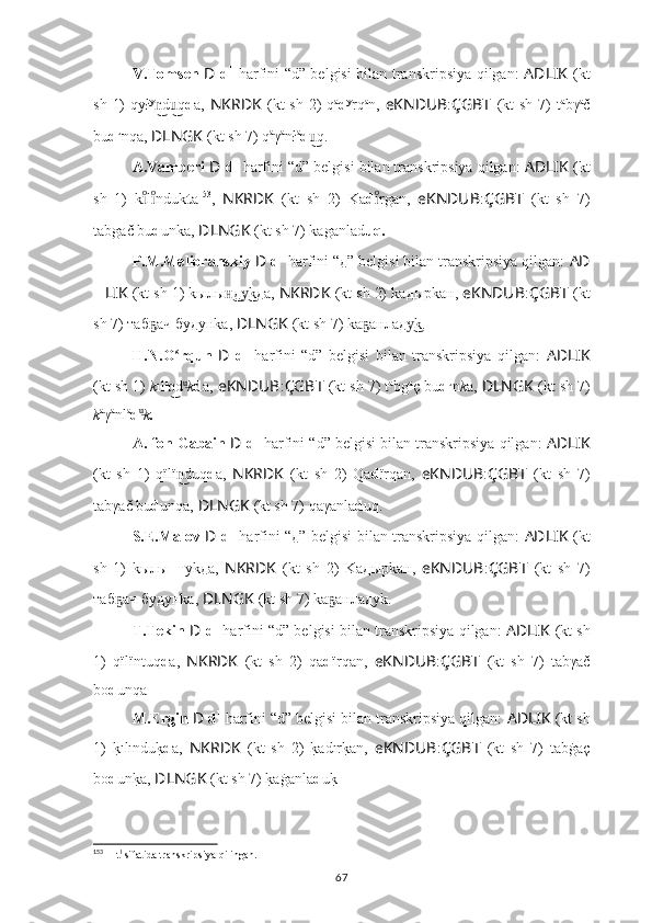 V.Tomsen   D   d 1
  harfini “d” belgisi bilan transkripsiya qilgan:   AD ????????????LIK   (kt
sh  1)   qył y
d qn͜	u͜ d a,   NKRDK   (kt   sh  2)   q a
d y
rq a
n,   eKNDUB : ÇGBT   (kt   sh  7)   t a
b γ a
č
b u d u
nqa,  ????????????DLNGK   (kt sh 7) q a
γ a
nł a
d q.	
u͜
A.Vamberi  D   d 1
 harfini “d” belgisi bilan transkripsiya qilgan:  AD ????????????LIK   (kt
sh   1)   k l	
ıͦıͦ nd uk t a 153
,   NKRDK   (kt   sh   2)   Ka d rgan,  	ıͦ eKNDUB : ÇGBT   (kt   sh   7)
ta b gač bu d unka,   ????????????DLNGK   (kt sh 7) kaganlad uq.
P.M.Melioranskiy  D   d 1
 harfini “д” belgisi bilan transkripsiya qilgan:  AD ??????
?????? LIK   (kt sh 1) kылы д	
н͜ k	у͜ д а,  NKRDK   (kt sh 2) kа д ырkан,  eKNDUB : ÇGBT   (kt
sh 7) та б ач 	
ҕ б у д унkа,   ????????????DLNGK   (kt sh 7) kа анла	ҕ д k.	у͜
H.N.O rqun  	
ʻ D   d 1
  harfini   “d”   belgisi   bilan   transkripsiya   qilgan:   AD ????????????LIK
(kt sh 1)  k ıl ı
d
n͜ u	͜
k d a,  eKNDUB : ÇGBT   (kt sh 7) t a
b g a
ç  b u d u
n k a,   ????????????DLNGK   (kt sh 7)
k a
γ a
nl a
d u	
͜
k .
A. fon Gabain  D   d 1
 harfini “d” belgisi bilan transkripsiya qilgan:  AD ????????????LIK
(kt   sh   1)   qïlï d	
n͜ uq d a,   NKRDK   (kt   sh   2)   Qa d ïrqan,   eKNDUB : ÇGBT   (kt   sh   7)
ta b γač  b u d unqa,   ????????????DLNGK   (kt sh 7) qaγanla d uq.
S.E.Malov   D   d 1
  harfini “д” belgisi bilan transkripsiya qilgan:   AD ????????????LIK   (kt
sh   1)   kылы нт уkда,   NKRDK   (kt   sh   2)   Kа д ырkан,   eKNDUB : ÇGBT   (kt   sh   7)
та б ач 	
ҕ б у д унkа,   ????????????DLNGK   (kt sh 7) kа анла	ҕ д уk.
T.Tekin  D   d 1
 harfini “d” belgisi bilan transkripsiya qilgan:   AD ????????????LIK   (kt sh
1)   qïlï nt uq d a,   NKRDK   (kt   sh   2)   qa d ïrqan,   eKNDUB : ÇGBT   (kt   sh   7)   ta b γač
b o d unqa .
M.Ergin  D   d 1
 harfini “d” belgisi bilan transkripsiya qilgan:  AD ????????????LIK   (kt sh
1)  	
k?ılı nd u	k? d a,   NKRDK   (kt   sh   2)  	k?adır	k?an,   eKNDUB : ÇGBT   (kt   sh   7)   ta b ġaç
b o d un	
k?a,   ????????????DLNGK   (kt sh 7) 	k?aġanla d u k	?
153
  ??????   t 1 
sifatida transkripsiya qilingan.
67 