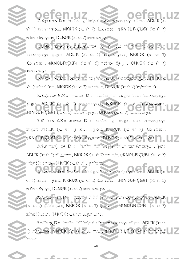 G.Aydarov  D   d 1
 harfini “д” belgisi bilan transkripsiya qilgan:  AD ????????????LIK   (kt
sh   1)   қылы нт уқ д а,   NKRDK   (kt   sh   2)   Қа д ырқан,   eKNDUB : ÇGBT   (kt   sh   7)
та б ғач  б у д унқа,   ????????????DLNGK   (kt sh 7) қағанла д уқ.
G .Abdurahmonov-A.Rustamov  ʻ D   d 1
  harfini   “д”   belgisi   bilan
transkripsiya   qilgan:   AD ????????????LIK   (kt   sh   1)   қылы нт уқ д а,   NKRDK   (kt   sh   2)
Қа д ырқан,   eKNDUB : ÇGBT   (kt   sh   6)   та б ғач   б у д ун,   ????????????DLNGK   (kt   sh   7)
қағанла д уқ.
A.Shukurlu  D   d 1
 harfini “d” belgisi bilan transkripsiya qilgan:  AD ????????????LIK   (kt
sh 1) kılı nd uk d a,  NKRDK   (kt sh 2) ka d ırkan,  ????????????DLNGK   (kt sh 7) kağanla d uk.
E.Rejebov-Y.Memmedov   D   d 1
  harfini   “д”   belgisi   bilan   transkripsiya
qilgan:   AD ????????????LIK   (kt   sh   1)   кылы нт ук д а,   NKRDK   (kt   sh   2)   Ка д ыркан,
eKNDUB : ÇGBT   (kt sh 6) та б ғач  б у д ун,  ????????????DLNGK   (kt sh 7) кағанла д ук.
S.Sidiqov-K.Konkobaev   D   d 1
  harfini   “д”   belgisi   bilan   transkripsiya
qilgan:   AD ????????????LIK   (kt   sh   1)   кылы нт ук д а,   NKRDK   (kt   sh   2)   Ка д ыркан,
eKNDUB : ÇGBT   (kt sh 7) та б гач  б удунка,   ????????????DLNGK   (kt sh 7) кағанлад ук.
A.S.Amanjolov   D   d 1
  harfini   “d”   belgisi   bilan   transkripsiya   qilgan:
AD ????????????LIK   (kt sh 1) qïl ï
nt u
q d a,  NKRDK   (kt sh 2) q a
d ï
rq a
n,  eKNDUB : ÇGBT   (kt sh 7)
T a
b γ a
č  b o d u
nqa,   ????????????DLNGK   (kt sh 7) q a
γ a
nl a
d u
q.
Q.Sodiqov   D   d 1
  harfini “д” belgisi bilan transkripsiya qilgan:   AD ????????????LIK   (kt
sh   1)   қылы нт уқда,   NKRDK   (kt   sh   2)   Қадырқан,   eKNDUB : ÇGBT   (kt   sh   6)
та б ғач  б удун,  ????????????DLNGK   (kt sh 7) қағанлад уқ.
N.N.Bazilxan   D   d 1
  harfini “d” belgisi bilan transkripsiya qilgan:   AD ????????????LIK
(kt   sh   1)   qïlï nt aqu d a,   NKRDK   (kt   sh   2)   Qa d ïrqan,   eKNDUB : ÇGBT   (kt   sh   7)
ta b γač  b u d un,   ????????????DLNGK   (kt sh 7) qaγanla d ï q .
Sh.Geng  D   d 1
 harfini “d” belgisi bilan transkripsiya qilgan:  AD ????????????LIK   (kt sh
1)   qïlï nt uq d a,   NKRDK   (kt   sh   2)   qa d ïrqan,   eKNDUB : ÇGBT   (kt   sh   7)   ta b ač	
ɣ
b udun .
68 