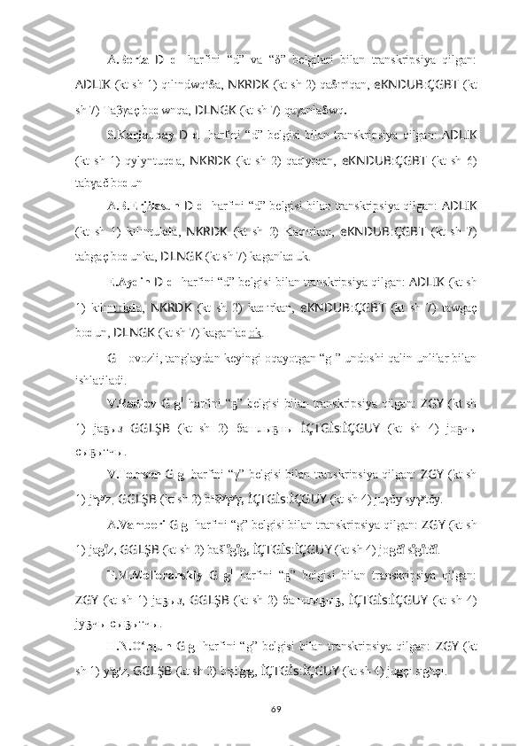 A.Berta   D   d 1
  harfini   “d”   va   “δ”   belgilari   bilan   transkripsiya   qilgan:
AD ????????????LIK   (kt sh 1) qılı nd wq o
δ a,  NKRDK   (kt sh 2) qa δ ır o
qan,  eKNDUB : ÇGBT   (kt
sh 7) Ta β γaç  b o d wnqa,   ????????????DLNGK   (kt sh 7) qaγanla δ w q .
S.Karjaubay   D   d 1
  harfini   “d”   belgisi   bilan   transkripsiya   qilgan:   AD ????????????LIK
(kt   sh   1)   qyly nt uq d a,   NKRDK   (kt   sh   2)   qa d yrqan,   eKNDUB : ÇGBT   (kt   sh   6)
ta b ač ɣ b o d un .
A.B.Erjilasun   D   d 1
  harfini “d” belgisi bilan transkripsiya qilgan:   AD ????????????LIK
(kt   sh   1)   kılı nt uk d a,   NKRDK   (kt   sh   2)   Ka d ırkan,   eKNDUB : ÇGBT   (kt   sh   7)
ta b gaç  b o d unka,   ????????????DLNGK   (kt sh 7) kaganla d uk .
E.Aydin  D   d 1
 harfini “d” belgisi bilan transkripsiya qilgan:  AD ????????????LIK   (kt sh
1)   kılı nt    ok    d a,   NKRDK   (kt   sh   2)   ka d ırkan,   eKNDUB : ÇGBT   (kt   sh   7)   ta w gaç
b o d un,   ????????????DLNGK   (kt sh 7) kaganla d ok .
G  -  ovozli, tanglaydan keyingi oqayotgan “g 1
” undoshi qalin unlilar bilan
ishlatiladi.
V.Radlov   G   g 1
  harfini “ ” belgisi  bilan transkripsiya qilgan:  	
ҕ ZGY   (kt sh
1)   ja ыз	
ҕ   GGLŞB   (kt   sh   2)   башлы ны	ҕ   İÇTGİs : İÇGUY   (kt   sh   4)   jо чы	ҕ
сы ытчы.	
ҕ
V.Tomsen   G   g 1
  harfini “γ” belgisi bilan transkripsiya qilgan:   ZGY   (kt sh
1)   j a
γ y
z ,  GGLŞB   (kt sh 2) b a
šł y
γ y
γ,   İÇTGİs : İÇGUY   (kt sh 4) ju γ čy sy γ y
tčy.
A.Vamberi  G  g 1
 harfini “g” belgisi bilan transkripsiya qilgan:  ZGY   (kt sh
1)   ja g z,	
ıͦ   GGLŞB   (kt sh 2) bašl	ıͦ g ı	ͦ g,   İÇTGİs : İÇGUY   (kt sh 4) jo g č  s	ıͦ	ıͦ g tč .ıͦ	ıͦ
P.M.Melioranskiy   G   g 1
  harfini   “ ”   belgisi   bilan   transkripsiya   qilgan:	
ҕ
ZGY   (kt   sh   1)   ja ҕ ыз,   GGLŞB   (kt   sh   2)   башлы ҕ ы ҕ ,   İÇTGİs : İÇGUY   (kt   sh   4)
jy ҕ чы сы ҕ ытчы.
H.N.O rqun  	
ʻ G   g 1
  harfini “g” belgisi  bilan transkripsiya qilgan:   ZGY   (kt
sh 1)   y a
g ı
z,   GGLŞB   (kt sh 2) b a
şl ı
g ı
g ,   İÇTGİs : İÇGUY   (kt sh 4) ju g çı sı g ı
tçı.
69 
