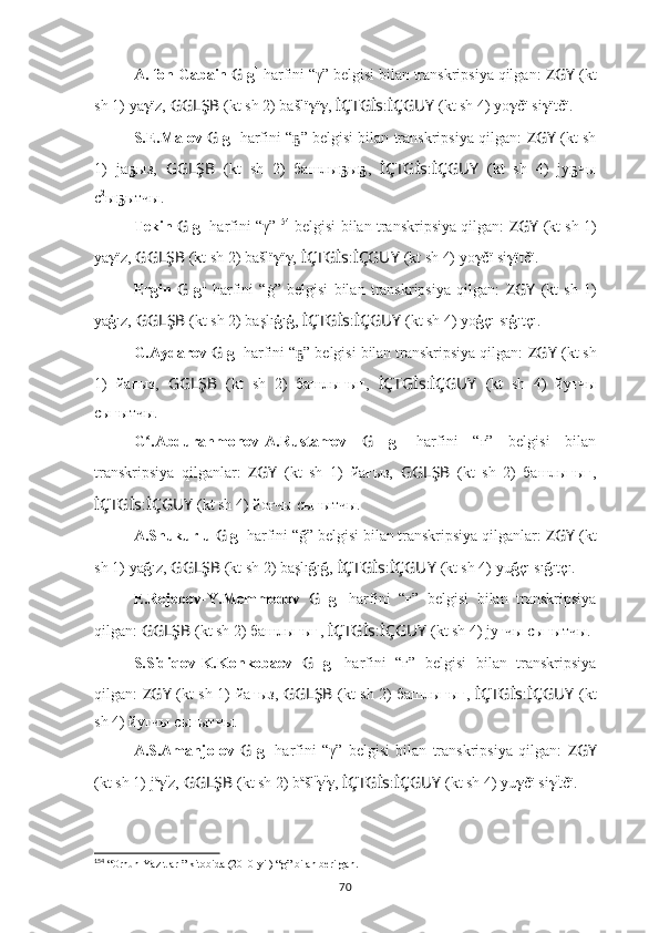 A. fon Gabain  G  g 1
 harfini “γ” belgisi bilan transkripsiya qilgan:  ZGY   (kt
sh 1)   ya γ ïz,   GGLŞB   (kt sh 2) bašlï γ ï γ ,   İÇTGİs : İÇGUY   (kt sh 4) yo γ čï si γ ïtčï.
S.E.Malov  G  g 1
 harfini “ ” belgisi bilan transkripsiya qilgan:  ҕ ZGY   (kt sh
1)   ja ҕ ыз,   GGLŞB   (kt   sh   2)   башлы ҕ ы ҕ ,   İÇTGİs : İÇGUY   (kt   sh   4)   jy ҕ чы
с 2
ы ҕ ытчы.
Tekin  G  g 1
 harfini “γ” 154
 belgisi bilan transkripsiya qilgan:   ZGY   (kt sh 1)
ya γ ïz,   GGLŞB   (kt sh 2) bašlï γ ï γ ,   İÇTGİs : İÇGUY   (kt sh 4) yo γ čï si γ ïtčï.
Ergin   G   g 1
  harfini   “ġ”   belgisi   bilan   transkripsiya   qilgan:   ZGY   (kt   sh   1)
ya ġ ız,   GGLŞB   (kt sh 2) başlı ġ ı ġ ,   İÇTGİs : İÇGUY   (kt sh 4) yo ġ çı sı ġ ıtçı.
G.Aydarov  G  g 1
 harfini “ ” belgisi bilan transkripsiya qilgan: 
ҕ ZGY   (kt sh
1)   йa ғ ыз,   GGLŞB   (kt   sh   2)   башлы ғ ы ғ ,   İÇTGİs : İÇGUY   (kt   sh   4)   йy ғ чы
сы ғ ытчы.
G .Abdurahmonov-A.Rustamov  	
ʻ G   g 1
  harfini   “ғ”   belgisi   bilan
transkripsiya   qilganlar:   ZGY   (kt   sh   1)   йa ғ ыз,   GGLŞB   (kt   sh   2)   башлы ғ ы ғ ,
İÇTGİs : İÇGUY   (kt sh 4) йoғчы сы ғ ытчы.
A.Shukurlu  G  g 1
 harfini “ğ” belgisi bilan transkripsiya qilganlar:  ZGY   (kt
sh 1)   ya ğ ız,   GGLŞB   (kt sh 2) başlı ğ ı ğ ,   İÇTGİs : İÇGUY   (kt sh 4) yu ğ çı sı ğ ıtçı.
E.Rejebov-Y.Memmedov   G   g 1
  harfini   “ғ”   belgisi   bilan   transkripsiya
qilgan:  GGLŞB   (kt sh 2) башлы ғ ы ғ ,   İÇTGİs : İÇGUY   (kt sh 4) jy ғ чы сы ғ ытчы.
S.Sidiqov-K.Konkobaev   G   g 1
  harfini   “г”   belgisi   bilan   transkripsiya
qilgan:   ZGY   (kt sh 1)   йa г ыз,   GGLŞB   (kt sh 2) башлы г ы г ,   İÇTGİs : İÇGUY   (kt
sh 4) йy г чы сы г ытчы.
A.S.Amanjolov   G   g 1
  harfini   “γ”   belgisi   bilan   transkripsiya   qilgan:   ZGY
(kt sh 1)   j a
γ ï
z,   GGLŞB   (kt sh 2) b a
šl ï
γ ï
γ ,   İÇTGİs : İÇGUY   (kt sh 4) yu γ čï si γ ï
tčï.
154
 “ Orhun Yazıtları”  kitobida (2010-yil) “g” bilan berilgan.
70 