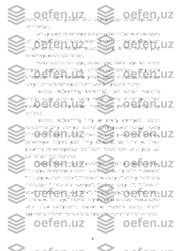 manba   hamda   O rxun   yozuvlari   uchun   umumiy   bo lgan   transkripsiya   ekanligiʻ ʻ
ochib berilgan;
ushbu yozuvlar transkripsiyasida eng murakkab bo lgan va shu vaqtgacha	
ʻ
turli   tafovutlar   bilan   ifodalanib   kelgan   transkripsion   belgilar   dunyoda   tan
olingan   standart   hisoblanuvchi   Xalqaro   Fonetika   Alifbosi   asosida   yangi
transkripsiya varianti taklif etilgan;
mazkur   tadqiqot   runologiya,   dialektologiya,   leksikologiya   kabi   sohalar
bo‘yicha   yaratiladigan   o‘quv   qo‘llanmalar,   darsliklar,   ilmiy-uslubiy
ko‘rsatmalarni   takomillashtirishda   yordam   beradi,   shuningdek,   tadqiqotdan
turkiy tillarning transkripsiya alifbosini tuzishda foydalanish mumkin.
Tadqiqot   natijalarining   ishonchliligi .   Ilgari   surilgan   masalaning
aniqligi,   tadqiq   usullari   va   nazariy   ma’lumotlarning   ishonchliligi,   O rxun	
ʻ
yozuvlari   uchun   umumiy   bo lgan  	
ʻ muammolarga   yechim   topganligi   bilan
izohlanadi.
Tadqiqot   natijalarining   ilmiy   va   amaliy   ahamiyati.   Tadqiqot
natijalarining   ilmiy   ahamiyati   q adimgi   turkiy   yozuvlar   haqidagi   nazariy
bilimlarni   bir   qadar   to ldirish,   O rxun   bitiktosh   yozuvlarining   fonetikasi,	
ʻ ʻ
transkripsiyasi   bo yicha   yakdil   ilmiy   xulosalarga   ega   bo lish   va   O rxun	
ʻ ʻ ʻ
yozuvining   transkripsiyasidagi   farqliliklarni   bartaraf   etish   uchun   yangi   usul
taklif etilgani bilan belgilanadi.
Tadqiqot  natijalarining amaliy ahamiyati  o ʻ zbek   tilshunosligida fonetika,
fonologiya,   transkripsiya   sohalarini   tadqiq   qilishda,   oliy   ta’lim   muassasalari
“Filologiya va tillarni o qitish”, “O zbek tili va adabiyoti” ta’lim yo nalishlarida	
ʻ ʻ ʻ
o qitiladigan   “Tilshunoslik   nazariyasi”,   “Qadimgi   turkiy   til”,   “O zbek   tili	
ʻ ʻ
tarixi”,   “O zbek   tilshunosligi   tarixi”,   “Dialektologiya”   kabi   fanlar   hamda	
ʻ
“Fonetika   va   fonologiya”   predmeti   bo yicha   tashkil   etiladigan   maxsus   kurslar	
ʻ
uchun   o quv   adabiyotlarini,   bakalavr   va   magistrlik   tadqiqot   ishlarini	
ʻ
tayyorlashda birlamchi manba sifatida foydalanish mumkinligi bilan izohlanadi.
8 