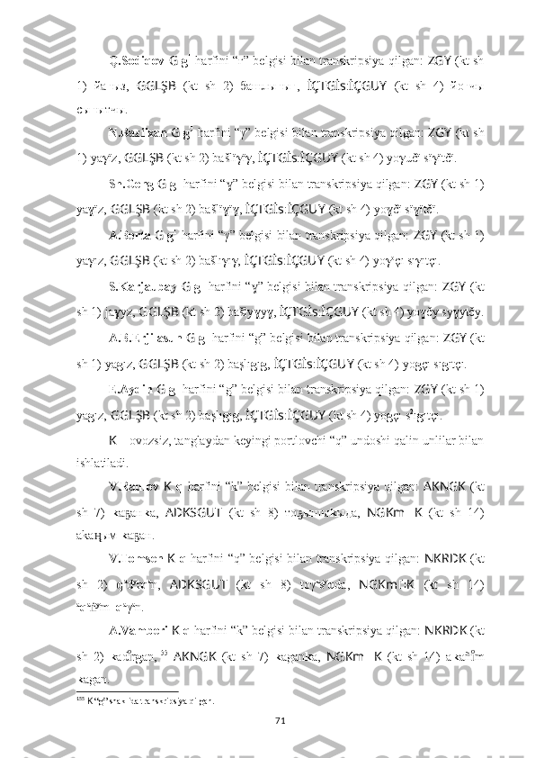 Q.Sodiqov   G   g 1
  harfini “ғ” belgisi bilan transkripsiya qilgan:   ZGY   (kt sh
1)   йa ғ ыз,   GGLŞB   (kt   sh   2)   башлы ғ ы ғ ,   İÇTGİs : İÇGUY   (kt   sh   4)   йo ғ чы
сы ғ ытчы.
N.Bazilxan  G  g 1
 harfini “γ” belgisi bilan transkripsiya qilgan:  ZGY   (kt sh
1)   ya γ ïz,   GGLŞB   (kt sh 2) bašlï γ ï γ ,   İÇTGİs : İÇGUY   (kt sh 4) yo γ učï sï γ ïtčï.
Sh.Geng  G  g 1
 harfini “ ” belgisi bilan transkripsiya qilgan: ɣ ZGY   (kt sh 1)
ya ɣ ïz,   GGLŞB   (kt sh 2) bašlï ɣ ï ɣ ,  İÇTGİs : İÇGUY   (kt sh 4) yo ɣ čï sï ɣ ïtčï.
A.Berta   G  g 1
 harfini “γ” belgisi bilan transkripsiya qilgan:   ZGY   (kt sh 1)
ya γ ız,   GGLŞB   (kt sh 2) bašlı γ ı γ ,   İÇTGİs : İÇGUY   (kt sh 4) yo γ o
çı sı γ ıtçı.
S.Karjaubay   G   g 1
  harfini “ ” belgisi bilan transkripsiya qilgan:  	
ɣ ZGY   (kt
sh 1)   ja ɣ yz,   GGLŞB   (kt sh 2) bašly ɣ y ɣ ,  İÇTGİs : İÇGUY   (kt sh 4) yo ɣ čy sy ɣ ytčy.
A.B.Erjilasun  G  g 1
 harfini “g” belgisi bilan transkripsiya qilgan:  ZGY   (kt
sh 1)   ya g ız,   GGLŞB   (kt sh 2) başlı g ı g ,   İÇTGİs : İÇGUY   (kt sh 4) yo g çı sı g ıtçı.
E.Aydin  G  g 1
 harfini “g” belgisi bilan transkripsiya qilgan:  ZGY   (kt sh 1)
ya g ız,   GGLŞB   (kt sh 2) başlı g ı g ,   İÇTGİs : İÇGUY   (kt sh 4) yo g çı s 2
ı g ıtçı.
K   – ovozsiz, tanglaydan keyingi portlovchi “q” undoshi qalin unlilar bilan
ishlatiladi.
V.Radlov   K   q   harfini “k” belgisi  bilan transkripsiya qilgan:   AKNGK   (kt
sh   7)   k a aн	
ҕ k a,   ADKSGUT   (kt   sh   8)   то ышы	ҕ k ыда,   NGKm ?????? K   (kt   sh   14)
aka ым 	
ӊ̨ k a aн.	ҕ
V.Tomsen   K   q   harfini “q” belgisi bilan transkripsiya qilgan:   NKRDK   (kt
sh   2)   q a
d y
r q a
n,   ADKSGUT   (kt   sh   8)   toγ u
s y
q da,   NGKm ?????? K   (kt   sh   14)
a
q a
ṅ y
m_ q a
γ a
n.
A.Vamberi  K  q  harfini “k” belgisi bilan transkripsiya qilgan:  NKRDK  (kt
sh   2)   k ad r
ıͦ g an, 155
  AKNGK   (kt   sh   7)   k agan k a,   NGKm ?????? K   (kt   sh   14)   a k añ m	ıͦ
k agan.
155
  K  “g” shaklida transkripsiya qilgan.
71 