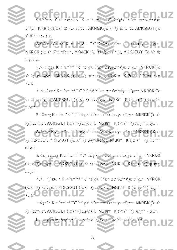 S.Sidiqov-K.Konkobaev   K   q   harfini   “қ”   belgisi   bilan   transkripsiya
qilgan:  NKRDK  (kt sh 2)  к aдыр к ан,  AKNGK  (kt sh 7)  к aгaн к a,  ADKSGUT   (kt
sh 8) тогсы к да.
A.S.Amanjolov   K   q   harfini   “q”   belgisi   bilan   transkripsiya   qilgan:
NKRDK   (kt   sh   2)   q a
d ï
r q a
n,   AKNGK   (kt   sh   7)   q a
γ a
n q a,   ADKSGUT   (kt   sh   8)
toγs ï
q da.
Q.Sodiqov   K  q  harfini “қ” belgisi bilan transkripsiya qilgan:   NKRDK  (kt
sh   2)   қ aдыр қ ан   AKNGK   (kt   sh   7)   қ aғaн қ [a],   NGKm ?????? K   (kt   sh   14)   қ aнгым
қ aғaн.
N.Bazilxan  K  q  harfini “қ” belgisi bilan transkripsiya qilgan:  NKRDK  (kt
sh   2)   q adïr q an,   ADKSGUT   (kt   sh   8)   toγusï q da,   NGKm ?????? K   (kt   sh   14)   a q anïm
q aγan.
Sh.Geng  K  q  harfini “q” belgisi bilan transkripsiya qilgan:  NKRDK  (kt sh
2)  q adïr q an,  ADKSGUT   (kt sh 8) to sïɣ q da,  NGKm ?????? K   (kt sh 14)  q aŋïm  q a an.	ɣ
A.Berta  K  q  harfini “q” belgisi bilan transkripsiya qilgan:  NKRDK  (kt sh
2)   q aδır o
q an,   ADKSGUT   (kt   sh   8)   twγ o
sw q o
δa,   NGKm ?????? K   (kt   sh   14)   q añım
q aγan.
S.Karjaubay   K   q   harfini  “q” belgisi  bilan transkripsiya  qilgan:   NKRDK
(kt sh 2)  q adyr q an,  ADKSGUT   (kt sh 8) tu sy	
ɣ q da,  NGKm ?????? K   (kt sh 14)  q anym
q a an.	
ɣ
A.B.Erjilasun   K  q  harfini “k” belgisi bilan transkripsiya qilgan:   NKRDK
(kt sh 2)   k adır k an,   ADKSGUT   (kt sh 8) togsı k da,   NGKm ?????? K   (kt sh 14)   k aŋım
k agan.
E.Aydin  K  q  harfini “k” belgisi bilan transkripsiya qilgan:  NKRDK  (kt sh
2)  k adır k an,  ADKSGUT   (kt sh 8) tugsı k da,  NGKm ?????? K   (kt sh 14)  k aŋım  k agan.
L  -  tanglaydan keyingi “l 1
” undoshi qalin unlilar bilan ishlatiladi.
73 