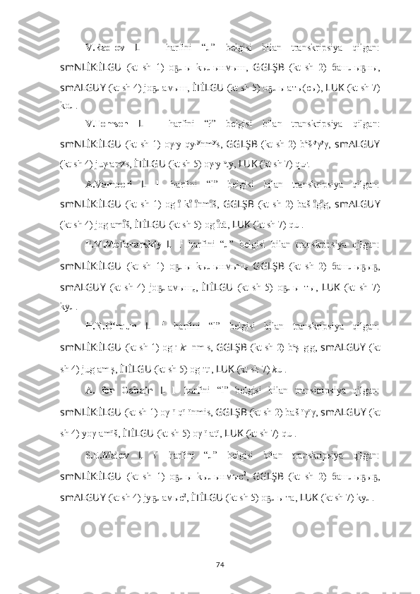 V.Radlov   L   l 1
  harfini   “л”   belgisi   bilan   transkripsiya   qilgan:
smNLİK : İLGU   (kt   sh   1)   оҕ л ы   kы л ынмыш,   GGLŞB   (kt   sh   2)   б аш л ы ны,	ҕ
smALGUY   (kt sh 4) jo	
ҕ л амыш,  İTİLGU   (kt sh 5) о	ҕ л ы аты(сы),  LUK   (kt sh 7)
kо л .
V.Tomsen   L   l 1
  harfini   “ł”   belgisi   bilan   transkripsiya   qilgan:
smNLİK : İLGU   (kt   sh   1)   oγ ł y  qy ł y
nm y
s,   GGLŞB   (kt   sh   2)   b a
š ł y
γ y
γ,   smALGUY
(kt sh 4) juγ ł am y
s,  İTİLGU   (kt sh 5) oγ ł y  a
ty,  LUK   (kt sh 7) qu ł .
A.Vamberi   L   l 1
  harfini   “l”   belgisi   bilan   transkripsiya   qilgan:
smNLİK : İLGU   (kt   sh   1)   og l   k	
ıͦ	ıͦ l nm š,  ıͦ	ıͦ GGLŞB   (kt   sh   2)   baš l g g,  	ıͦıͦ smALGUY
(kt sh 4) jog l am š, 	
ıͦ İTİLGU   (kt sh 5) og l tä,	ıͦ  LUK   (kt sh 7) qu l .
P.M.Melioranskiy   L   l 1
  harfini   “л”   belgisi   bilan   transkripsiya   qilgan:
smNLİK : İLGU   (kt   sh   1)   о	
ҕ л ы   kы л ынмыш
с   GGLŞB   (kt   sh   2)   б аш л ы ы ,	ҕ ҕ
smALGUY   (kt   sh   4)   jo	
ҕ л амыш
с ,   İTİLGU   (kt   sh   5)   о	ҕ л ы_ты,   LUK   (kt   sh   7)
ky л .
H.N.O rqun  	
ʻ L   l 1
  harfini   “l”   belgisi   bilan   transkripsiya   qilgan:
smNLİK : İLGU   (kt sh 1) og l ı   k ı l ı
nm ı
s,   GGLŞB   (kt sh 2)   b a
ş l ı
g ı
g,   smALGUY   (kt
sh 4) jug l am ı
ş,  İTİLGU   (kt sh 5) og l ıtı,  LUK   (kt sh 7)  k u l .
A.   fon   Gabain   L   l 1
  harfini   “l”   belgisi   bilan   transkripsiya   qilgan:
smNLİK : İLGU   (kt sh 1) oγ l ï q ï l ïnmis,  GGLŞB   (kt sh 2) baš l ïγïγ,  smALGUY   (kt
sh 4) yoγ l amïš,  İTİLGU   (kt sh 5) oγ l ï atï,  LUK   (kt sh 7) qu l .
S.E.Malov   L   l 1
  harfini   “л”   belgisi   bilan   transkripsiya   qilgan:
smNLİK : İLGU   (kt   sh   1)   о	
ҕ л ы   k ы л ынмыc 2
,  
GGLŞB   (kt   sh   2)   б аш л ы ы ,	ҕ ҕ
smALGUY   (kt sh 4) jy	
ҕ л амыc 2
,  İTİLGU   (kt sh 5) о	ҕ л ы тa,  LUK   (kt sh 7) ky л .
74 