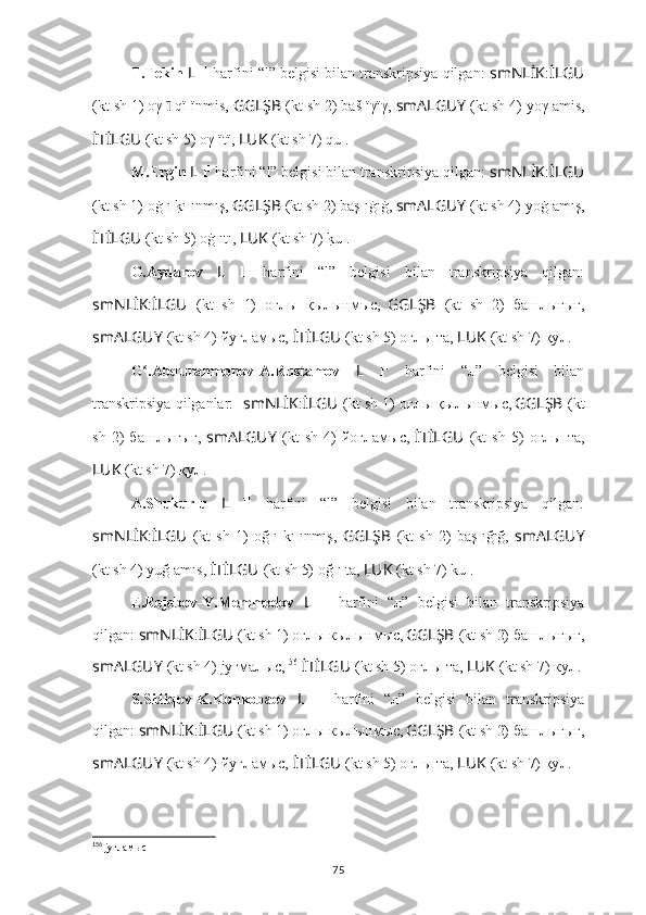 T.Tekin  L   l 1
 harfini “l” belgisi bilan transkripsiya qilgan:  smNLİK : İLGU
(kt sh 1) oγ l ı̄  q ï l ïnmis,  GGLŞB   (kt sh 2) baš l ïγïγ,  smALGUY   (kt sh 4) yoγ l āmis,
İTİLGU   (kt sh 5) oγ l ïtï,  LUK   (kt sh 7) qu l .
M.Ergin  L   l 1
 harfini “l” belgisi bilan transkripsiya qilgan:  smNLİK : İLGU
(kt sh 1) oġ l ı 
k?ı l ınmış,  GGLŞB   (kt sh 2) baş l ıġıġ,  smALGUY   (kt sh 4) yoġ l amış,
İTİLGU   (kt sh 5) oġ l ıtı,  LUK   (kt sh 7) 	
k?u l .
G.Aydarov   L   l 1
  harfini   “l”   belgisi   bilan   transkripsiya   qilgan:
smNLİK : İLGU   (kt   sh   1)   оғ л ы   қ ы л ынмыc,  
GGLŞB   (kt   sh   2)   б аш л ығығ,
smALGUY   (kt sh 4) йyғ л амыc,  İTİLGU   (kt sh 5) оғ л ы тa,  LUK   (kt sh 7) қy л .
G .Abdurahmonov-A.Rustamov  	
ʻ L   l 1
  harfini   “л”   belgisi   bilan
transkripsiya qilganlar:    smNLİK : İLGU   (kt sh 1) оғ л ы  қ ы л ынмыc,  
GGLŞB   (kt
sh   2)   б аш л ығығ,   smALGUY   (kt   sh   4)   йoг л амыc,   İTİLGU   (kt   sh   5)   оғ л ы  тa,
LUK   (kt sh 7) қy л .
A.Shukurlu   L   l 1
  harfini   “l”   belgisi   bilan   transkripsiya   qilgan:
smNLİK : İLGU   (kt   sh   1)   oğ l ı   kı l ınmış,   GGLŞB   (kt   sh   2)   baş l ığığ,   smALGUY
(kt sh 4) yuğ l amıs,  İTİLGU   (kt sh 5) oğ l ı ta,  LUK   (kt sh 7) ku l .
E.Rejebov-Y.Memmedov   L   l 1
  harfini   “л”   belgisi   bilan   transkripsiya
qilgan:  smNLİK : İLGU   (kt sh 1) оғ л ы  к ы л ынмыc,  
GGLŞB   (kt sh 2)  б аш л ығығ,
smALGUY   (kt sh 4) jyғма л ыc, 156
  İTİLGU   (kt sh 5) оғ л ы тa,  LUK   (kt sh 7) кy л .
S.Sidiqov-K.Konkobaev   L   l 1
  harfini   “л”   belgisi   bilan   transkripsiya
qilgan:  smNLİK : İLGU   (kt sh 1) ог л ы  к ы л ынмыc,  
GGLŞB   (kt sh 2)  б аш л ыгыг,
smALGUY   (kt sh 4) йуг л амыc,  İTİLGU   (kt sh 5) оғ л ы тa,  LUK   (kt sh 7) қy л .
156
 jyғламыc
75 