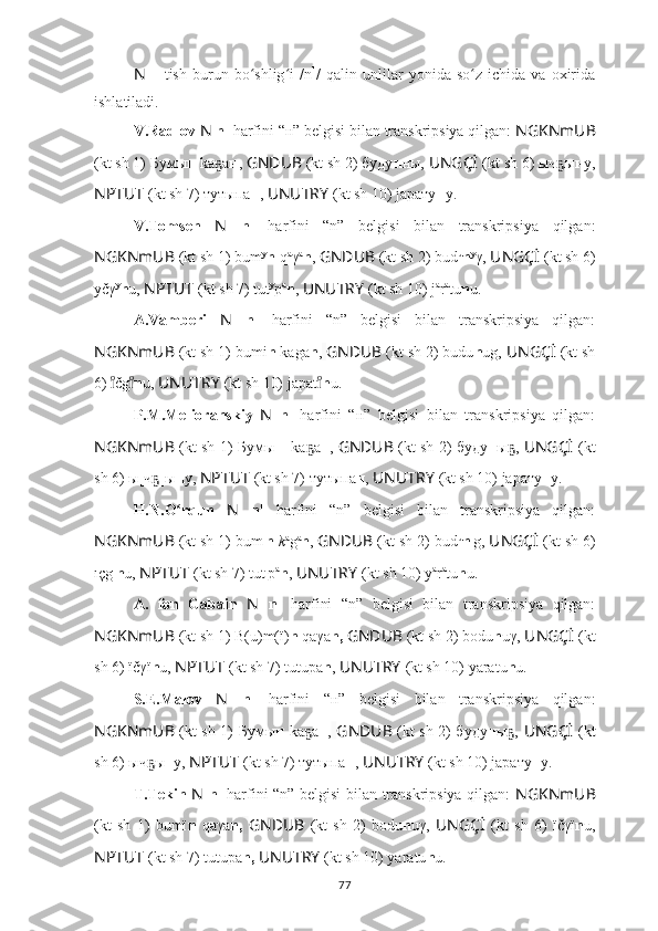 N   –  tish   burun  bo shlig i   /nʻ ʻ 1
/   qalin   unlilar   yonida  so z   ichida   va  oxirida	ʻ
ishlatiladi.
V.Radlov  N   n 1
 harfini “н” belgisi bilan transkripsiya qilgan:  NGKNmUB
(kt sh 1) Бумы н  kа а	
ҕ н ,  GNDUB  (kt sh 2) буду н ны,  UNGÇİ   (kt sh 6) ыч ы	ҕ н у,
NPTUT   (kt sh 7) тутыпа н ,  UNUTRY   (kt sh 10) jарату н у.
V.Tomsen   N   n 1
  harfini   “n”   belgisi   bilan   transkripsiya   qilgan:
NGKNmUB  (kt sh 1) bum y
n -q a
γ a
n ,  GNDUB  (kt sh 2) bud u
n y
γ,  UNGÇİ   (kt sh 6)
yčγ y
n u,  NPTUT   (kt sh 7) tut y
p a
n ,  UNUTRY   (kt sh 10) j а
r а
tu n u.
A.Vamberi   N   n 1
  harfini   “n”   belgisi   bilan   transkripsiya   qilgan:
NGKNmUB  (kt sh 1) bumi n  kaga n ,   GNDUB  (kt sh 2) budu n ug,  UNGÇİ   (kt sh
6)  čg	
ıͦ	ıͦ n u,  UNUTRY   (kt sh 10) jараt	ıͦ n u.
P.M.Melioranskiy   N   n 1
  harfini   “н”   belgisi   bilan   transkripsiya   qilgan:
NGKNmUB   (kt sh 1) Бумы н _kа а	
ҕ н ,   GNDUB   (kt sh 2) буду н ы ,  	ҕ UNGÇİ   (kt
sh 6) ы[ч ]ы	
ҕ н у,  NPTUT   (kt sh 7) тутыпа н ,  UNUTRY   (kt sh 10) jарату н у.
H.N.O rqun  	
ʻ N   n 1
  harfini   “n”   belgisi   bilan   transkripsiya   qilgan:
NGKNmUB  (kt sh 1) bum ı
n   k a
g a
n ,  GNDUB  (kt sh 2) bud u
n ı
g,  UNGÇİ   (kt sh 6)
ıçg ı
n u,  NPTUT   (kt sh 7) tut ı
p a
n ,  UNUTRY   (kt sh 10) y а
r а
tu n u.
A.   fon   Gabain   N   n 1
  harfini   “n”   belgisi   bilan   transkripsiya   qilgan:
NGKNmUB  (kt sh 1) B(u)m(ï) n  qaγa n,   GNDUB  (kt sh 2) bodu n uγ,  UNGÇİ   (kt
sh 6) ïčγï n u,  NPTUT   (kt sh 7) tutupa n ,  UNUTRY   (kt sh 10) yаrаtu n u.
S.E.Malov   N   n 1
  harfini   “н”   belgisi   bilan   transkripsiya   qilgan:
NGKNmUB   (kt sh 1) Бумы н   kа а	
ҕ н ,   GNDUB   (kt sh 2) буду н ы ,  	ҕ UNGÇİ   (kt
sh 6) ыч ы	
ҕ н у,  NPTUT   (kt sh 7) тутыпа н ,  UNUTRY   (kt sh 10) jарату н у.
T.Tekin   N   n 1
  harfini “n” belgisi bilan transkripsiya qilgan:   NGKNmUB
(kt   sh   1)   bumï n   qaγa n,   GNDUB   (kt   sh   2)   bodu n uγ,   UNGÇİ   (kt   sh   6)   ïčγï n u,
NPTUT   (kt sh 7) tutupa n,   UNUTRY   (kt sh 10) yаrаtu n u.
77 